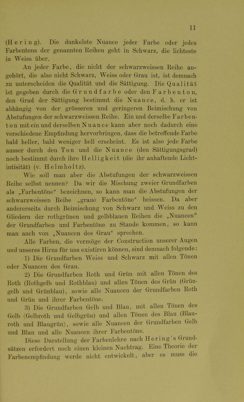 (H e r i n g). Die dunkelste Nuance jeder Farbe oder jedes Farbentons der genannten Keihen geht in Schwarz, die Hchteste in Weiss über. An jeder Farbe, die nicht der schwarzweissen Reihe an- gehört, die also nicht Schwarz, Weiss oder Grau ist, ist demnach zu unterscheiden die Qualität und die Sättigung. Die Qualität ist gegeben durch die G r u n d f a r b e oder den Farbenton, den Grad der Sättigung bestimmt die Nuance, d. h. er ist abhängig von der grösseren und geringeren Beimischung von Abstufungen der schwarzweissen Reihe. Ein und derselbe Farben- t o n mit ein und derselben Nuance kann aber noch dadurch eine verschiedene Empfindung hervorbringen, dass die betreffende Farbe bald heller, bald weniger hell erscheint. Es ist also jede Farbe ausser durch den Ton und die Nuance (den Sättigungsgrad) noch bestimmt durch ihre Helligkeit (die ihr anhaftende Licht- intisität) (v. Helmholtz). Wie soll man aber die Abstufungen der schwarzweissen Reihe selbst nennen? Da wir die Mischung zweier Grundfarben als „Farbentöne bezeichnen, so kann man die Abstufungen der schwarzweissen Reihe „graue Farbentöne heissen. Da aber andererseits durch Beimischung von Schwarz und Weiss zu den Gliedern der rothgrünen und gelbblauen Reihen die „Nuancen der Grundfarben und Farbentöne zu Stande kommen, so kann man auch von „Nuancen des Grau sprechen. Alle Farben, die vermöge der Construction unserer Augen und unseres Hirns für uns existiren können, sind demnach folgende: 1) Die Grundfarben Weiss und Schwarz mit allen Tönen oder Nuancen des Grau. 2) Die Grundfarben Roth und Grün mit allen Tönen des Roth (Rothgelb und Rothblau) und allen Tönen des Grün (Grün- gelb und Grünblau), sowie alle Nuancen der Grundfarben Roth und Grün und ihrer Farbentöne. 3) Die Grundfarben Gelb und Blau, mit allen Tönen des Gelb (Gelbroth und Gelbgrün) und allen Tönen des Blau (Blau- roth und Blaugrün), sowie alle Nuancen der Grundfarben Gelb und Blau und alle Nuancen ihrer Farbentöne. Diese Darstellung der Farbenlehre nach Hering's Grund- sätzen erfordert noch einen kleinen Nachtrag. Eine Theorie der Farbenempfindung werde nicht entwickelt, aber es muss die