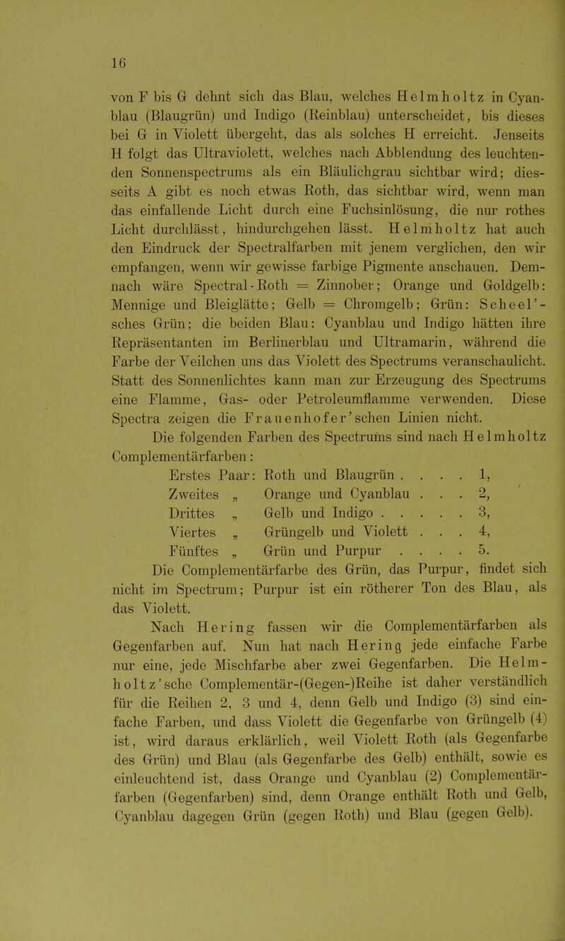 von F bis Gr dehnt sich das Blau, welches Helmholtz in Cyan- blau (Blaugrün) und Indigo (Reinblau) unterscheidet, bis dieses bei Gr in Violett übergeht, das als solches H erreicht. Jenseits H folgt das Ultraviolett, welches nach Abbiendung des leuchten- den Sonnenspectrums als ein Bläulichgrau sichtbar wird; dies- seits A gibt es noch etwas Roth, das sichtbar wird, wenn man das einfallende Licht durch eine Fuchsinlösung, die nur rothes Licht durchlässt, hindurchgehen lässt. Helmholtz hat auch den Eindruck der Spectralfarben mit jenem verglichen, den wir empfangen, wenn wir gewisse farbige Pigmente anschauen. Dem- nach wäre Spectral - Roth = Zinnober; Orange und Goldgelb: Mennige und Bleiglätte; Gelb = Chromgelb; Grün: Scheel'- sches Grün; die beiden Blau: Cyanblau und Indigo hätten ihre Repräsentanten im Berlinerblau und Ultramarin, während die Farbe der Veilchen uns das Violett des Spectrums veranschaulicht. Statt des Sonnenlichtes kann man zur Erzeugung des Spectrums eine Flamme, Gas- oder Petroleumflamme verwenden. Diese Spectra zeigen die Frauenhof er'sehen Linien nicht. Die folgenden Farben des Spectruins sind nach Helmholtz Complementärfarben: Erstes Paar: Roth und Blaugrün . . . 1, Zweites „ Orange und Cyanblau . . . 2, Drittes „ Gelb und Indigo . . . . . 3, Viertes „ Grüngelb und Violett . . . 4, Fünftes „ . 5. Die Complementärfarbe des Grün, das Purpur, findet sich nicht im Spectrum; Pm^pur ist ein rötherer Ton des Blau, als das Violett. Nach Hering fassen wir die Complementärfarben als Gegenfarben auf. Nun hat nach Hering jede einfache Farbe nur eine, jede Mischfarbe aber zwei Gegenfarben. Die Helm- holtz'sehe Complementär-(Gegen-)Reihe ist daher verständlich für die Reihen 2, 3 und 4, denn Gelb und Indigo (3) sind ein- fache Farben, und dass Violett die Gegenfarbe von Grüngelb (4) ist, wird daraus erklärlich, weil Violett Roth (als Gegenfarbe des Grün) und Blau (als Gegenfarbe des Gelb) enthält, sowie es einleuchtend ist, dass Orange und Cyanblau (2) Complementär- farben (Gegenfarben) sind, denn Orange enthält Roth und Gelb, Cyanblau dagegen Grün (gegen Roth) und Blau (gegen Gelb).