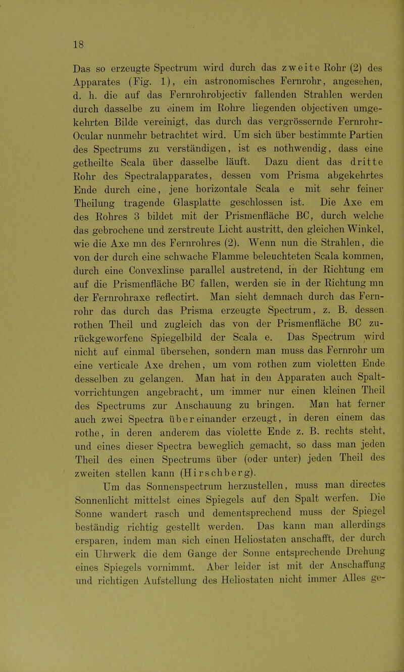 Das so erzeugte Spectrum wird durch das zweite Rohr (2) des Apparates (Fig. 1), ein astronomisches Fernrohr, angesehen, d. h. die auf das Fernrohrobjectiv fallenden Strahlen werden durch dasselbe zu einem im Rohre liegenden objectiven umge- kehrten Bilde vereinigt, das durch das vergrössernde Fernrohr- Ocular nunmehr betrachtet wird. Um sich über bestimmte Partien des Spectrums zu verständigen, ist es nothwendig, dass eine getheilte Scala über dasselbe läuft. Dazu dient das dritte Rohr des Spectralapparates, dessen vom Prisma abgekehrtes Ende durch eine, jene horizontale Scala e mit sehr feiner Theilung tragende Glasplatte geschlossen ist. Die Axe em des Rohres 3 bildet mit der Prismenfläche BC, durch welche das gebrochene und zerstreute Licht austritt, den gleichen Winkel, wie die Axe mn des Fernrohres (2). Wenn nun die Strahlen, die von der dm-ch eine schwache Flamme beleuchteten Scala kommen, durch eine Convexlinse parallel austretend, in der Richtung em auf die Prismenfläche BC fallen, wei-den sie in der Richtung mn der Fernrohraxe reflectirt. Man sieht demnach durch das Fern- rohr das durch das Prisma erzeugte Spectrum, z. B. dessen rothen Theil und zugleich das von der Prismenfläche BC zu- rückgeworfene Spiegelbild der Scala e. Das Spectrum wird nicht auf einmal übersehen, sondern man muss das Fernrohr um eine verticale Axe drehen, um vom rothen zum violetten Ende desselben zu gelangen. Man hat in den Apparaten auch Spalt- vorrichtungen angebracht, um immer nur einen kleinen Theil des Spectrums zur Anschauung zu bringen. Man hat ferner auch zwei Spectra übereinander erzeugt, in deren einem das rothe, in deren anderem das violette Ende z. B. rechts steht, und eines dieser Spectra beweglich gemacht, so dass man jeden Theil des einen Spectrums über (oder unter) jeden Theil des zweiten stellen kann (Hirschberg). Um das Sonnenspectrum herzustellen, muss man directes Sonnenlicht mittelst eines Spiegels auf den Spalt werfen. Die Sonne wandert rasch und dementsprechend muss der Spiegel beständig richtig gestellt werden. Das kann man allerdings ersparen, indem man sich einen Heliostaten anschafft, der durch ein Uhrwerk die dem Gange der Sonne entsprechende Drehung eines Spiegels vornimmt. Aber leider ist mit der Anschaffung und richtigen Aufstellung des Heliostaten nicht immer Alles ge-