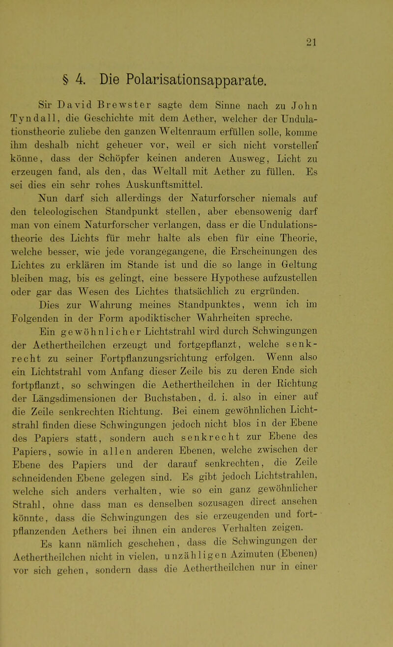 § 4. Die Polarisationsapparate. Sir David Brewster sagte dem Sinne nach zu John Tyndall, die Geschichte mit dem Aether, welcher der Undula- tionstheorie zuliebe den ganzen Weltenraum erfüllen solle, komme ihm deshalb nicht geheuer vor, weil er sich nicht vorstellen könne, dass der Schöpfer keinen anderen Ausweg, Licht zu erzeugen fand, als den, das Weltall mit Aether zu füllen. Es sei dies ein sehr rohes Auskunftsmittel. Nun darf sich allerdings der Naturforscher niemals auf den teleologischen Standpunkt stellen, aber ebensowenig darf man von einem Naturforscher verlangen, dass er die Undulations- theorie des Lichts für mehr halte als eben für eine Theorie, welche besser, wie jede vorangegangene, die Erscheinungen des Lichtes zu erklären im Stande ist und die so lange in Geltung bleiben mag, bis es gelingt, eine bessere Hypothese aufzustellen oder gar das Wesen des Lichtes thatsächlich zu ergründen. Dies zur Wahrung meines Standpunktes, wenn ich im Folgenden in der Form apodiktischer Wahrheiten spreche. Ein gewöhnlicher Lichtstrahl wird durch Schmngungen der Aethertheilchen erzeugt und fortgepflanzt, welche senk- recht zu seiner Fortpflanzungsrichtung erfolgen. Wenn also ein Lichtstrahl vom Anfang dieser Zeile bis zu deren Ende sich fortpflanzt, so schwingen die Aethertheilchen in der Richtung der Längsdimensionen der Buchstaben, d. i. also in einer auf die Zeile senkrechten Richtung. Bei einem gewöhnlichen Licht- strahl finden diese Schwingungen jedoch nicht blos in der Ebene des Papiers statt, sondern auch senkrecht zur Ebene des Papiers, sowie in allen anderen Ebenen, welche zwischen der Ebene des Papiers und der darauf senkrechten, die Zeile schneidenden Ebene gelegen sind. Es gibt jedoch Lichtstrahlen, welche sich anders verhalten, wie so ein ganz gewöhnhcher Strahl, ohne dass man es denselben sozusagen direct ansehen könnte, dass die Schwingungen des sie erzeugenden und fort- pflanzenden Aethers bei ihnen ein anderes Verhalten zeigen. Es kann nämlich geschehen, dass die Schwingungen der Aethertheilchen nicht in vielen, unzähligen Azimuten (Ebenen) vor sich gehen, sondern dass die Aethertheilchen nur in einer