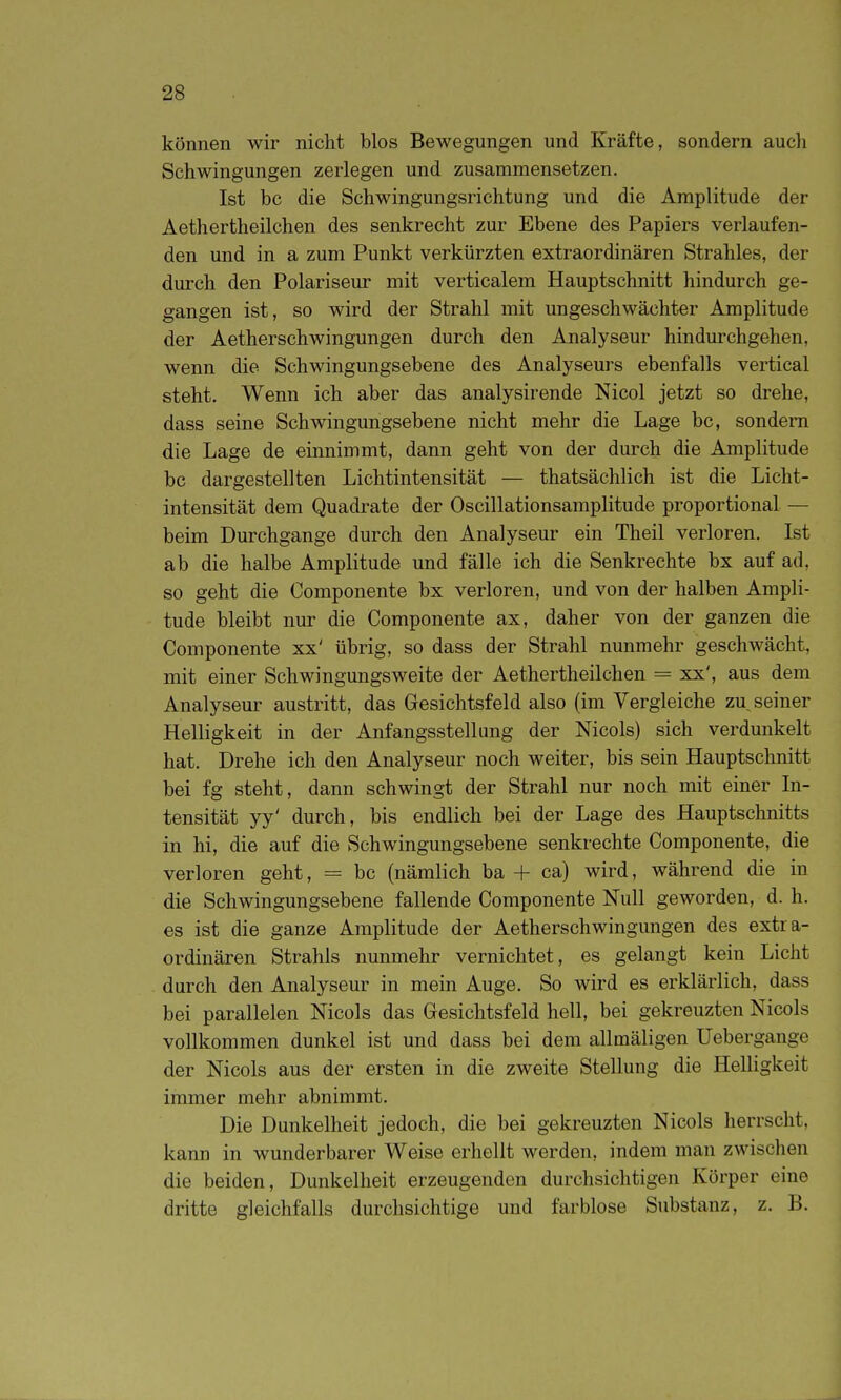 können wir nicht blos Bewegungen und Kräfte, sondern aucli Schwingungen zerlegen und zusammensetzen. Ist bc die Schwingungsrichtung und die Amplitude der Aethertheilchen des senkrecht zur Ebene des Papiers verlaufen- den und in a zum Punkt verkürzten extraordinären Strahles, der durch den Polariseur mit verticalem Hauptschnitt hindurch ge- gangen ist, so wird der Strahl mit ungeschwächter Amplitude der Aetherschwingungen durch den Analyseur hindurchgehen, wenn die Schwingungsebene des Analyseurs ebenfalls vertical steht. Wenn ich aber das analysirende Nicol jetzt so drehe, dass seine Schwingungsebene nicht mehr die Lage bc, sondern die Lage de einnimmt, dann geht von der durch die Amplitude bc dargestellten Lichtintensität — thatsächlich ist die Licht- intensität dem Quadrate der Oscillationsamplitude proportional — beim Durchgange durch den Analyseur ein Theil verloren. Ist ab die halbe Amplitude und fälle ich die Senkrechte bx auf ad, so geht die Componente bx verloren, und von der halben Ampli- tude bleibt nur die Componente ax, daher von der ganzen die Componente xx' übrig, so dass der Strahl nunmehr geschwächt, mit einer Schwingungsweite der Aethertheilchen = xx', aus dem Analyseur austritt, das Gesichtsfeld also (im Vergleiche zu seiner Helligkeit in der Anfangsstellung der Nicols) sich verdunkelt hat. Drehe ich den Analyseur noch weiter, bis sein Hauptschnitt bei fg steht, dann schwingt der Strahl nur noch mit einer In- tensität yy' durch, bis endlich bei der Lage des Hauptschnitts in hi, die auf die Schwingungsebene senkrechte Componente, die verloren geht, = bc (nämlich ba + ca) wird, während die in die Schwingungsebene fallende Componente Null geworden, d. h. es ist die ganze Amplitude der Aetherschwingungen des extra- ordinären Strahls nunmehr vernichtet, es gelangt kein Licht durch den Analyseur in mein Auge. So wird es erklärlich, dass bei parallelen Nicols das Gresichtsfeld hell, bei gekreuzten Nicols vollkommen dunkel ist und dass bei dem allmäligen Uebergange der Nicols aus der ersten in die zweite Stellung die Helligkeit immer mehr abnimmt. Die Dunkelheit jedoch, die bei gekreuzten Nicols herrscht, kann in wunderbarer Weise erhellt werden, indem man zwischen die beiden, Dunkelheit erzeugenden durchsichtigen Körper eine dritte gleichfalls durchsichtige und farblose Substanz, z. B.