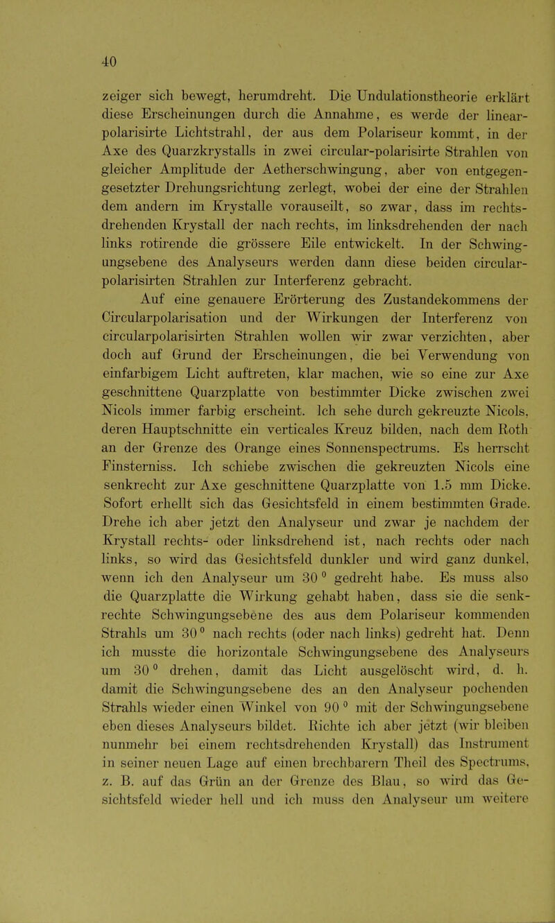 zeiger sich bewegt, herumdreht. Die Undulationstheorie erklärt diese Erscheinungen durch die Annahme, es werde der linear- polarisirte Lichtstrahl, der aus dem Polariseur kommt, in der Axe des Quarzkrystalls in zwei circular-polarisirte Strahlen von gleicher Amplitude der Aetherschwingung, aber von entgegen- gesetzter Drehungsrichtung zerlegt, wobei der eine der Strahlen dem andern im Krystalle vorauseilt, so zwar, dass im rechts- drehenden Krystall der nach rechts, im linksdrehenden der nach links rotirende die grössere Eile entwickelt. In der Schwing- ungsebene des Analyseurs werden dann diese beiden circular- polarisirten Strahlen zur Interferenz gebracht. Auf eine genauere Erörterung des Zustandekommens der Circularpolarisation und der Wirkungen der Interferenz von circularpolarisirten Strahlen wollen wir zwar verzichten, aber doch auf Grund der Erscheinungen, die bei Verwendung von einfarbigem Licht auftreten, klar machen, wie so eine zur Axe geschnittene Quarzplatte von bestinunter Dicke zwischen zwei Nicols immer farbig erscheint. Ich sehe durch gekreuzte Mcols, deren Hauptschnitte ein verticales Kreuz bilden, nach dem Roth an der Grenze des Orange eines Sonnenspectrums. Es herrscht Finsterniss. Ich schiebe zwischen die gekreuzten Nicols eine senkrecht zur Axe geschnittene Quarzplatte von 1.5 nmi Dicke. Sofort erhellt sich das Gesichtsfeld in einem bestimmten Grade. Drehe ich aber jetzt den Analyseur und zwar je nachdem der Krystall rechts- oder linksdrehend ist, nach rechts oder nach links, so wird das Gesichtsfeld dunkler und wird ganz dunkel, wenn ich den Analyseur um 30 gedi-eht habe. Es muss also die Quarzplatte die Wirkung gehabt haben, dass sie die senk- rechte Schwingungsebene des aus dem Polariseur kommenden Strahls um 30 ° nach rechts (oder nach links) gedreht hat. Denn ich musste die horizontale Schwingungsebene des Analyseurs um 30° drehen, damit das Licht ausgelöscht wird, d. h. damit die Schwingungsebene des an den Analyseur pochenden Strahls wieder einen Winkel von 90 ° mit der Schwingungsebene eben dieses Analyseurs bildet. Richte ich aber jetzt (wir bleiben nunmehr bei einem rechtsdrehenden Krystall) das Instrument in seiner neuen Lage auf einen brechbarem Theil des Spectrums, z. B. auf das Grün an der Grenze des Blau, so wird das Ge- sichtsfeld wieder hell und ich muss den Analyseur um weitere