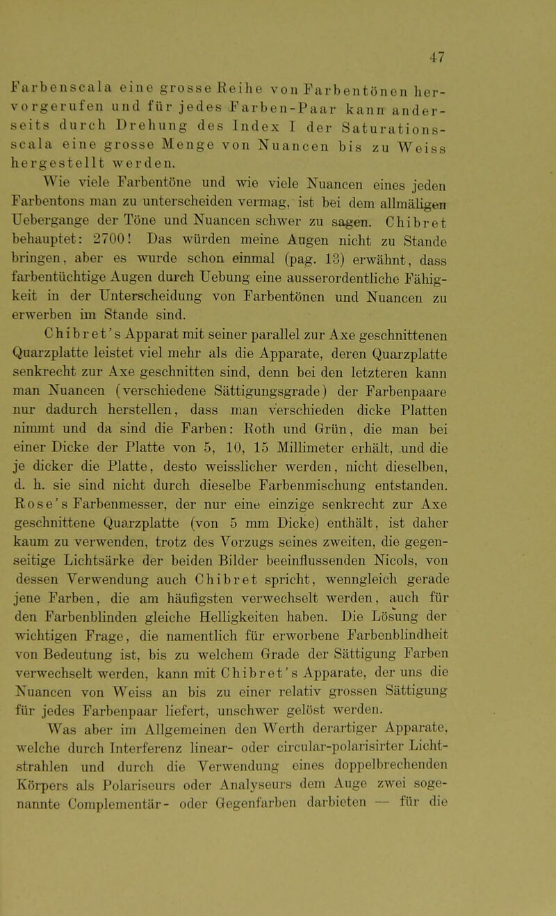 Farbenscala eine grosse Reihe von Farbentönen her- vorgerufen und für jedes Farben-Paar kann ander- seits durch Drehung des Index I der Saturations- seala eine grosse Menge von Nuancen bis zu Weiss hergestellt werden. Wie viele Farbentöne und wie viele Nuancen eines jeden Farbentons man zu unterscheiden vermag, ist bei dem allmäligen Uebergange der Töne und Nuancen schwer zu sagen. Chibret behauptet: 2700! Das würden meine Augen nicht zu Stande bringen, aber es wurde schon einmal (pag. 13) erwähnt, dass farbentüchtige Augen durch Uebung eine ausserordentliche Fähig- keit in der Unterscheidung von Farbentönen und Nuancen zu erwerben im Stande sind. Chibret's Apparat mit seiner parallel zur Axe geschnittenen Quarzplatte leistet viel mehr als die Apparate, deren Quarzplatte senkrecht zur Axe geschnitten sind, denn bei den letzteren kann man Nuancen (verschiedene Sättigungsgrade) der Farbenpaare nur dadurch herstellen, dass man verschieden dicke Platten nimmt und da sind die Farben: Roth und Grün, die man bei einer Dicke der Platte von 5, 10, 15 Millimeter erhält, und die je dicker die Platte, desto weisslicher werden, nicht dieselben, d. h. sie sind nicht durch dieselbe Farbenmischung entstanden. R 0 s e' s Farbenmesser, der nur eine einzige senkrecht zur Axe geschnittene Quarzplatte (von 5 mm Dicke) enthält, ist daher kaum zu verwenden, trotz des Vorzugs seines zweiten, die gegen- seitige Lichtsärke der beiden Bilder beeinflussenden Nicols, von dessen Verwendung auch Chibret spricht, wenngleich gerade jene Farben, die am häufigsten verwechselt werden, auch für den Farbenblinden gleiche Helligkeiten haben. Die Lösung der wichtigen Frage, die namentlich für erworbene Farbenblindheit von Bedeutung ist, bis zu welchem Grade der Sättigung Farben verwechselt werden, kann mit Chibret's Apparate, der uns die Nuancen von Weiss an bis zu einer relativ grossen Sättigung für jedes Farbenpaar liefert, unschwer gelöst werden. Was aber im Allgemeinen den Werth derartiger Apparate, welche durch Interferenz linear- oder circular-polarisirter Licht- strahlen und durch die Verwendung eines doppelbrechenden Köi-pers als Polariseurs oder Analyseurs dem Auge zwei soge- nannte Complementär- oder Gegenfarben darbieten — für die