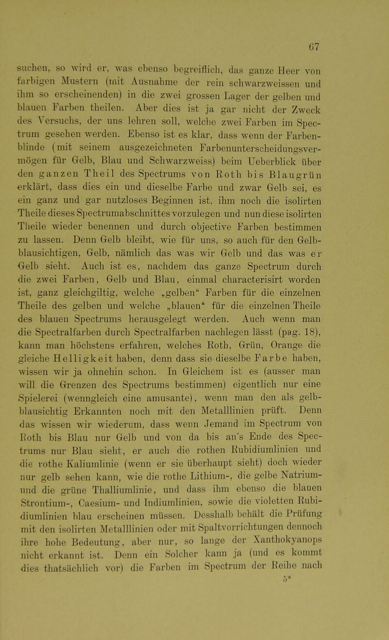 Ü7 suchen, so wird er, was ebenso begreiflich, das ganze Heer von farbigen Mustern (mit Ausnahme der rein schwarzweissen und ihm so erscheinenden) in die zwei grossen Lager der gelben und bhxuen Farben theilen. Aber dies ist ja gar nicht der Zweck des Versuclis, der uns lehren soll, welche zwei Farben im Spec- trum gesehen werden. Ebenso ist es klar, dass wenn der Farben- blinde (mit seinem ausgezeichneten Farbenunterscheidungsver- mögen für Gelb, Blau und Schwarzweiss) beim Ueberblick über den ganzen Theil des Spectrums von Roth bis Blaugrün erklärt, dass dies ein und dieselbe Farbe und zwar Gelb sei, es ein ganz und gar nutzloses Beginnen ist, ihm noch die isolirten Theile dieses S])ectrumabschnittes vorzulegen und nun diese isohrten Tlieile wieder benennen und durch objective Farben bestimmen zu lassen. Denn Gelb bleibt, wie für uns, so auch für den Gelb- blausichtigen, Gelb, nämlich das was wir Gelb und das was er Gelb sieht. Auch ist es, nachdem das ganze Spectrum durch die zwei Farben, Gelb und Blau, einmal characterisirt worden ist, ganz gieichgiltig, welche „gelben Farben für die einzelnen Theile des gelben und welche „blauen für die einzelnen Theile des blauen Spectrums herausgelegt werden. Auch wenn man die Spectralfarben durch Spectralfarben nachlegen lässt (pag. 18), kann man höchstens erfahren, welches Roth, Grün, Orange die gleiche Helligkeit haben, denn dass sie dieselbe Farbe haben, wissen wir ja ohnehin schon. In Gleichem ist es (ausser man will die Grenzen des Spectrums bestimmen) eigentlich nur eine Spielerei (wenngleich eine amüsante), wenn man den als gelb- blausichtig Erkannten noch mit den Metalllinien prüft. Denn das wissen wir wiederum, dass wenn Jemand im Spectrum von Roth bis Blau nur Gelb und von da bis an's Ende des Spec- trums nur Blau sieht, er auch die rothen Rubidiumlinien und die rothe Kaliumlinie (wenn er sie überhaupt sieht) doch wieder nur gelb sehen kann, wie die rotlie Lithium-, die gelbe Natrium- und die grüne Thalliumlinie, und dass ihm ebenso die blauen Strontium-, Caesium- und Indiumlinien, sowie die violetten Rubi- diumlinien blau erscheinen müssen. Desshalb behält die Prüfung mit den isolirten Metalllinien oder mit Spaltvorrichtungen dennoch ihre hohe Bedeutung, aber nur, so lange der Xanthokyanops nicht erkannt ist. Denn ein Solcher kann ja (und es konnnt dies thatsächlich vor) die Farben im Spectrum der Reihe nach