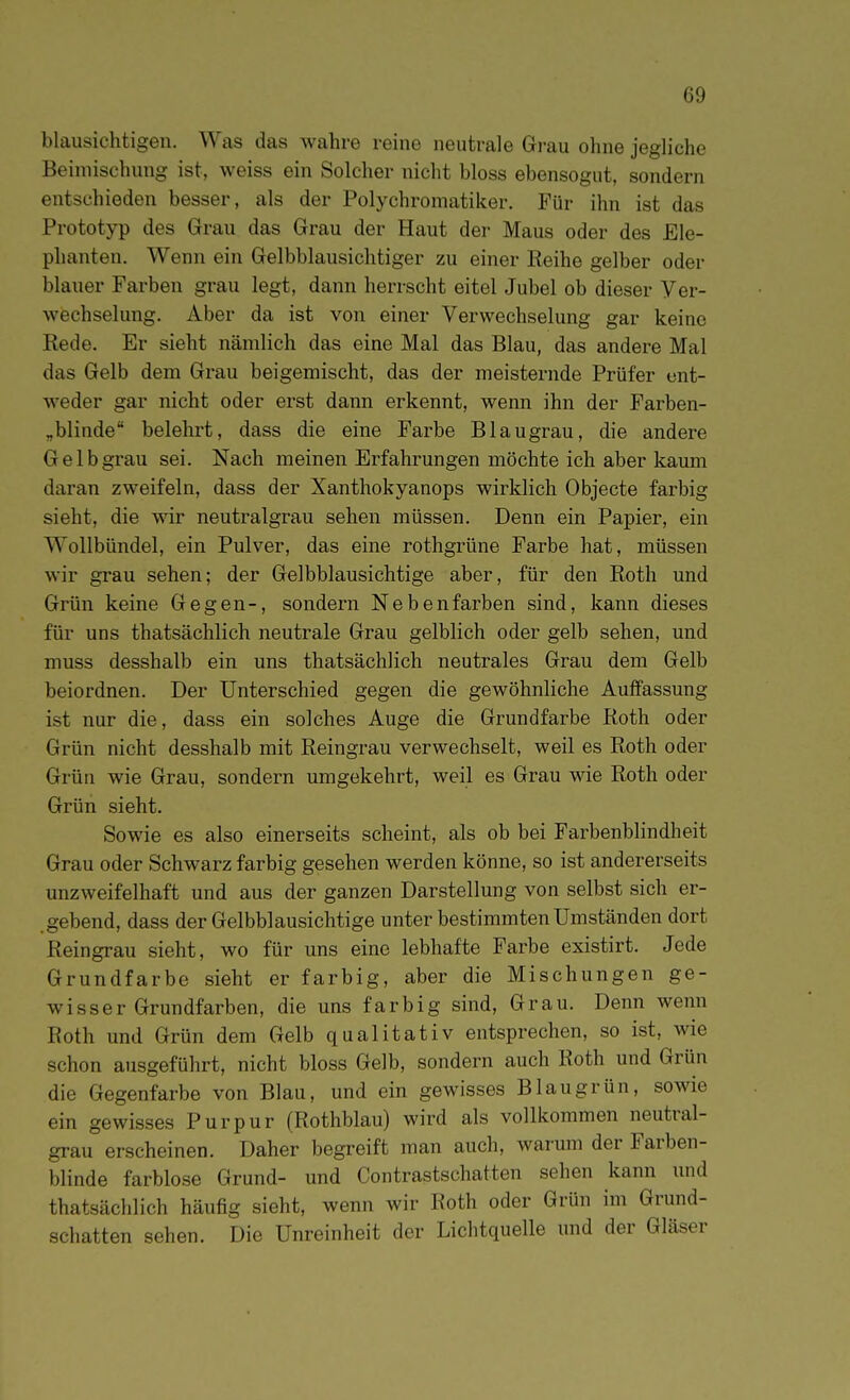 blausichtigen. Was das wahre reine neutrale Gi-au ohne jegliche Beimischung ist, weiss ein Solcher nicht bloss ebensogut, sondern entschieden besser, als der Polychromatiker. Für ihn ist das Prototyp des Grau das Grau der Haut der Maus oder des Ele- phanten. Wenn ein Gelbblausichtiger zu einer Reihe gelber oder blauer Farben grau legt, dann herrscht eitel Jubel ob dieser Ver- wechselung. Aber da ist von einer Verwechselung gar keine Rede. Er sieht nämlich das eine Mal das Blau, das andere Mal das Gelb dem Grau beigemischt, das der meisternde Prüfer ent- weder gar nicht oder erst dann erkennt, wenn ihn der Farben- „blinde belehrt, dass die eine Farbe Blaugrau, die andere Gelb grau sei. Nach meinen Erfahrungen möchte ich aber kaum daran zweifeln, dass der Xanthokyanops wirklich Objecto farbig sieht, die wir neutralgrau sehen müssen. Denn ein Papier, ein Wollbündel, ein Pulver, das eine rothgrüne Farbe hat, müssen wir grau sehen; der Gelbblausichtige aber, für den Roth und Grün keine Gegen-, sondern Nebenfarben sind, kann dieses für uns thatsächlich neutrale Grau gelblich oder gelb sehen, und muss desshalb ein uns thatsächlich neutrales Grau dem Gelb beiordnen. Der Unterschied gegen die gewöhnliche Auffassung ist nur die, dass ein solches Auge die Grundfarbe Roth oder Grün nicht desshalb mit Reingrau verwechselt, weil es Roth oder Grün wie Grau, sondern umgekehrt, weil es Grau wie Roth oder Grün sieht. Sowie es also einerseits scheint, als ob bei Farbenblindheit Grau oder Schwarz farbig gesehen werden könne, so ist andererseits unzweifelhaft und aus der ganzen Darstellung von selbst sich er- gebend, dass der Gelbblausichtige unter bestimmten Umständen dort Reingrau sieht, wo für uns eine lebhafte Farbe existirt. Jede Grundfarbe sieht er farbig, aber die Mischungen ge- wisser Grundfarben, die uns farbig sind, Grau. Denn wenn Roth und Grün dem Gelb qualitativ entsprechen, so ist, wie schon ausgeführt, nicht bloss Gelb, sondern auch Roth und Grün die Gegenfarbe von Blau, und ein gewisses Blaugrün, sowie ein gewisses Purpur (Rothblau) wird als vollkommen neutral- grau erscheinen. Daher begreift man auch, warum der Farben- blinde farblose Grund- und Contrastschatten sehen kann und thatsächlich häufig sieht, wenn wir Roth oder Grün im Grund- schatten sehen. Die Unreinheit der Lichtquelle und der Gläser