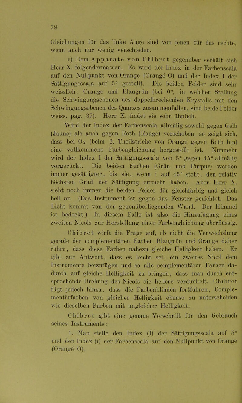 Gleichungen für das linke Auge sind von jenen für das rechte, wenn auch nur wenig verschieden. c) Dem Apparate von Chibret gegenüber verhält sich Herr X. folgendermassen. Es wird der Index in der Farbenscala auf den Nullpunkt von Orange (Orange 0) und der Index I der Sättigungsscala auf 5 gestellt. Die beiden Felder sind sehr weisslich: Orange und Blaugrün (bei 0, in welcher Stellung die Schwingungsebenen des doppelbrechenden Krystalls mit den Schwingungsebenen des Quarzes zusammenfallen, sind beide Felder weiss, pag. 37). Herr X. findet sie sehr ähnlich. Wird der Index der Farbenscala allmälig sowohl gegen Gelb (Jaune) als auch gegen Eoth (Rouge) verschoben, so zeigt sich, dass bei O2 (beim 2. Theilstriche von Orange gegen Roth hin) eine vollkommene Farbengleichung hergestellt ist. Nunmehr wird der Index I der Sättigungsscala von 5 gegen 45 allmäUg vorgerückt. Die beiden Farben (Grün und Purpur) werden immer gesättigter, bis sie, wenn i auf 45 steht, den relativ höchsten Grad der Sättigung erreicht haben. Aber Herr X. sieht noch immer die beiden Felder für gleichfai'big und gleich hell an. (Das Instrument ist gegen das Fenster gerichtet. Das Licht kommt von der gegenüberliegenden Wand. Der Himmel ist bedeckt.) In diesem Falle ist also die Hinzufügung eines zweiten Nicols zur Herstellung einer Farbengleichung überflüssig. Chibret wirft die Frage auf, ob nicht die Verwechslung gerade der complementären Farben Blaugrün und Orange daher : rühre, dass diese Farben nahezu gleiche Helligkeit haben. Er gibt zur Antwort, dass es leicht sei, ein zweites Nicol dem Instrumente beizufügen und so alle complementären Farben da- durch auf gleiche Helligkeit zu bringen, dass man durch .ent- sprechende Drehung des Nicols die hellere verdunkelt. Chibret fügt jedoch hinzu, dass die Farbenblinden fortfuhren, Comple- mentärfarben von gleicher Helligkeit ebenso zu unterscheiden wie dieselben Farben mit ungleicher Helligkeit. Chibret gibt eine genaue Vorschrift für den Gebrauch seines Instruments: 1. Man stelle den Index (I) der Sättigungsscala auf 5 und den Index (i) der Farbenscala auf den Nullpunkt von Orange ; (Orange 0).