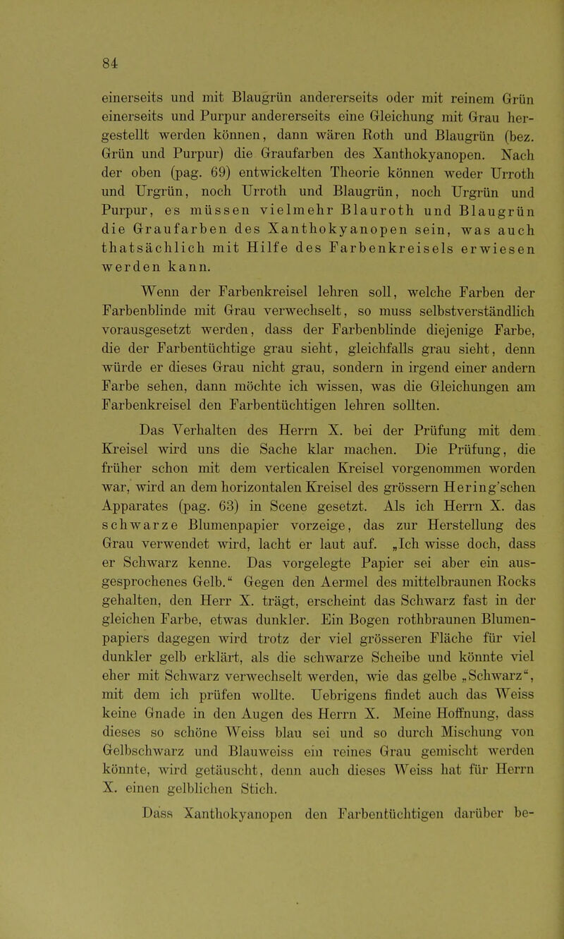 einerseits und mit Blaugrün andererseits oder mit reinem Grün einerseits und Purpur andererseits eine Grieichung mit Grau her- gestellt werden können, dann wären Roth und Blaugrün (bez. Grün und Purpur) die Graufarben des Xanthokyanopen. Nach der oben (pag. 69) entwickelten Theorie können weder Urroth und TJrgrün, noch Urroth und Blaugrün, noch Urgrün und Purpur, es müssen vielmehr Blauroth und Blaugrün die Graufarben des Xanthokyanopen sein, was auch thatsächlich mit Hilfe des Farbenkreisels erwiesen werden kann. Wenn der Farbenkreisel lehren soll, welche Farben der Farbenblinde mit Grau verwechselt, so muss selbstverständlich vorausgesetzt werden, dass der Farbenblinde diejenige Farbe, die der Farbentüchtige grau sieht, gleichfalls grau sieht, denn würde er dieses Grau nicht grau, sondern in irgend einer andern Farbe sehen, dann möchte ich wissen, was die Gleichungen am Farbenkreisel den Farbentüclitigen lehren sollten. Das Verhalten des Herrn X. bei der Prüfung mit dem, Kreisel wird uns die Sache klar machen. Die Prüfung, die früher schon mit dem verticalen Kreisel vorgenommen worden war, wird an dem horizontalen Kreisel des grössern Hering'schen Apparates (pag. 63) in Scene gesetzt. Als ich Herrn X. das schwarze Blumenpapier vorzeige, das zur Herstellung des Grau verwendet wird, lacht er laut auf. „Ich wisse doch, dass er Schwarz kenne. Das vorgelegte Papier sei aber ein aus- gesprochenes Gelb. Gegen den Aermel des mittelbraunen Rocks gehalten, den Herr X. trägt, erscheint das Schwarz fast in der gleichen Farbe, etwas dunkler. Ein Bogen rothbraunen Blumen- papiers dagegen wird trotz der viel grösseren Fläche für viel dunkler gelb erklärt, als die schwarze Scheibe und könnte viel eher mit Schwarz verwechselt werden, wie das gelbe „Schwarz, mit dem ich prüfen wollte. Uebrigens findet auch das Weiss keine Gnade in den Augen des Herrn X. Meine Hoffnung, dass dieses so schöne Weiss blau sei und so durch Mischung von Gelbschwarz und Blauweiss ein reines Grau gemischt werden könnte, wird getäuscht, denn auch dieses Weiss hat für Herrn X. einen gelblichen Stich. Dass Xanthokyanopen den Farben tüchtigen darüber be-