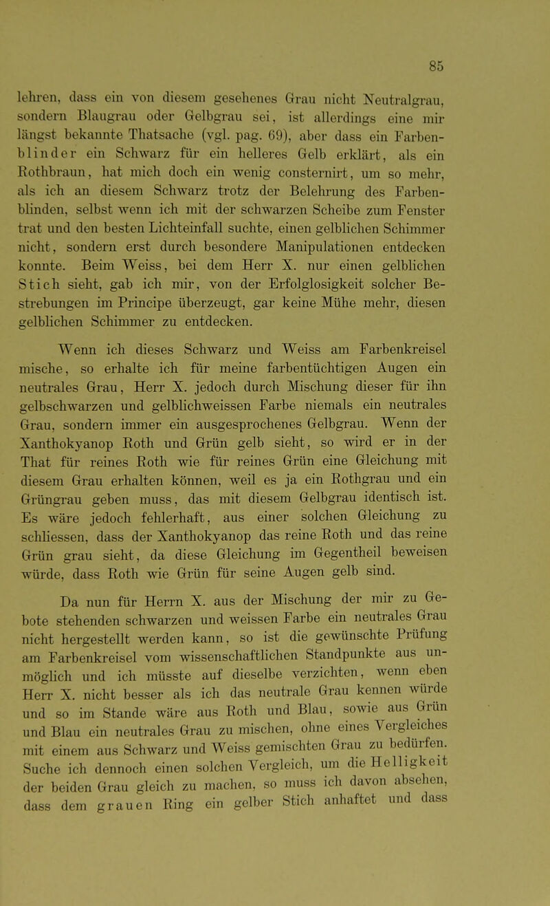 lehi-en, dass ein von diesem gesehenes Grau nicht Neutralgrau, sondern Blaugrau oder Gelbgrau sei, ist allerdings eine mir längst bekannte Thatsache (vgl. pag. 69), aber dass ein Farben- blinder ein Schwarz für ein helleres Gelb erklärt, als ein Rothbraun, hat mich doch ein wenig consternirt, um so mehr, als ich an diesem Schwarz trotz der Belehrung des Farben- blinden, selbst wenn ich mit der schwarzen Scheibe zum Fenster trat und den besten Lichteinfall suchte, einen gelblichen Schimmer nicht, sondern erst durch besondere Manipulationen entdecken konnte. Beim Weiss, bei dem Herr X. nur einen gelblichen Stich sieht, gab ich mir, von der Erfolglosigkeit solcher Be- strebungen im Principe überzeugt, gar keine Mühe mehr, diesen gelblichen Schimmer zu entdecken. Wenn ich dieses Schwarz und Weiss am Farbenkreisel mische, so erhalte ich für meine farbentüchtigen Augen ein neutrales Grau, Herr X. jedoch durch Mischung dieser für ihn gelbschwarzen und gelblichweissen Farbe niemals ein neutrales Grau, sondern immer ein ausgesprochenes Gelbgrau. Wenn der Xanthokyanop Roth und Grün gelb sieht, so wird er in der That für reines Roth wie für reines Grün eine Gleichung mit diesem Grau erhalten können, weil es ja ein Rothgrau und ein Grüngrau geben muss, das mit diesem Gelbgrau identisch ist. Es wäre jedoch fehlerhaft, aus einer solchen Gleichung zu schliessen, dass der Xanthokyanop das reine Roth und das reine Grün grau sieht, da diese Gleichung im Gegentheil beweisen würde, dass Roth wie Grün für seine Augen gelb sind. Da nun für Herrn X. aus der Mischung der mir zu Ge- bote stehenden schwarzen und weissen Farbe ein neutrales Grau nicht hergestellt werden kann, so ist die gewünschte Prüfung am Farbenkreisel vom wissenschaftlichen Standpunkte aus un- möglich und ich müsste auf dieselbe verzichten, wenn eben Herr X. nicht besser als ich das neutrale Grau kennen würde und so im Stande wäre aus Roth und Blau, sowie aus Grün und Blau ein neutrales Grau zu mischen, ohne eines Vergleiches mit einem aus Schwarz und Weiss gemischten Grau zu bedürfen. Suche ich dennoch einen solchen Vergleich, um die Helligkeit der beiden Grau gleich zu machen, so muss ich davon absehen, dass dem grauen Ring ein gelber Stich anhaftet und dass