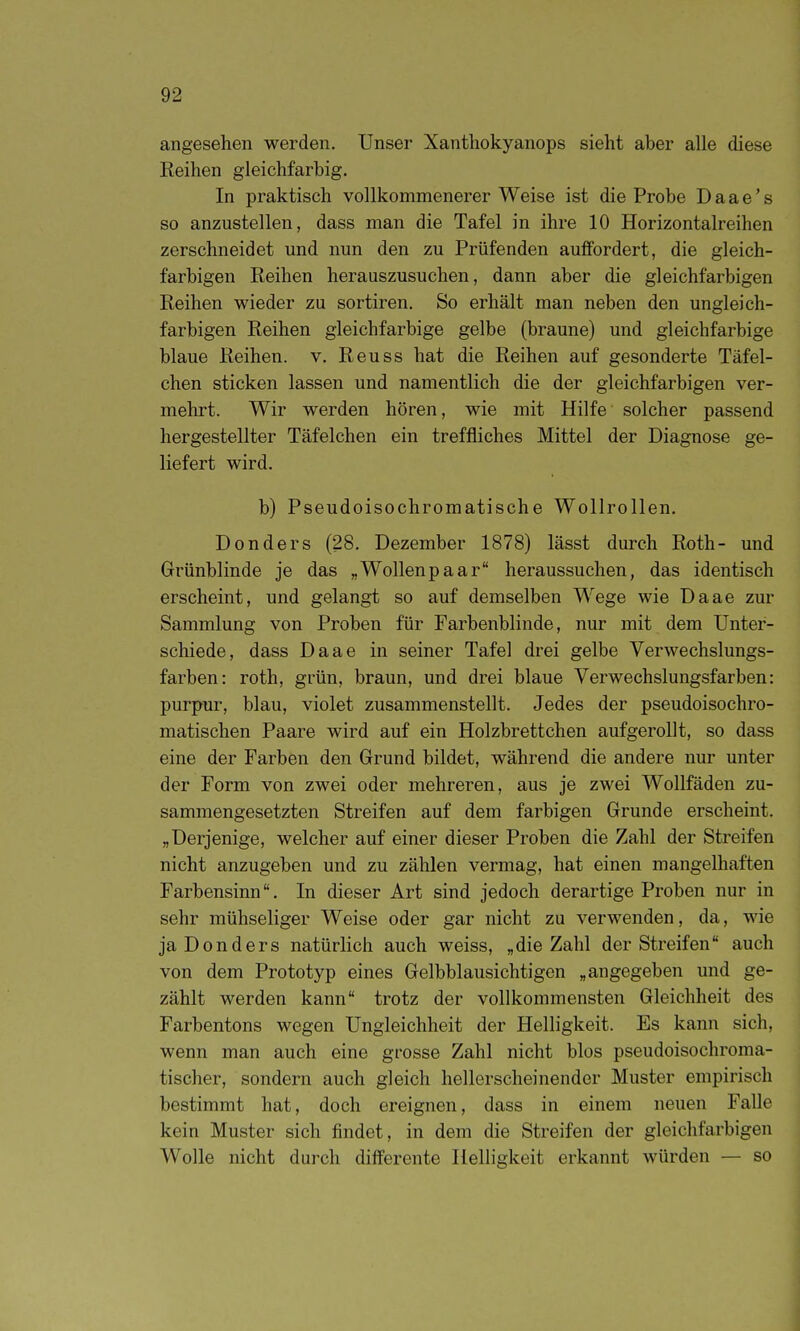 angesehen werden. Unser Xanthokyanops sieht aber alle diese Reihen gleichfarbig. In praktisch vollkommenerer Weise ist die Probe Daae's so anzustellen, dass man die Tafel in ihre 10 Horizontalreihen zerschneidet mid nun den zu Prüfenden auffordert, die gleich- farbigen Reihen herauszusuchen, dann aber die gleichfarbigen Reihen wieder zu sortiren. So erhält man neben den ungleich- farbigen Reihen gleichfarbige gelbe (braune) und gleichfarbige blaue Reihen, v. Reuss hat die Reihen auf gesonderte Täfei- chen sticken lassen und namentlich die der gleichfarbigen ver- mehrt. Wir werden hören, wie mit Hilfe solcher passend hergestellter Täfelchen ein treffliches Mittel der Diagnose ge- liefert wird. b) Pseudoisochromatische Wollrollen. Don der s (28. Dezember 1878) lässt durch Roth- und Grünblinde je das „Wollenpaar heraussuchen, das identisch erscheint, und gelangt so auf demselben Wege wie Daae zur Sammlung von Proben für Farbenblinde, nur mit dem Unter- schiede, dass Daae in seiner Tafel drei gelbe Verwechslungs- farben: roth, grün, braun, und drei blaue Verwechslungsfarben: purpur, blau, violet zusammenstellt. Jedes der pseudoisochro- matischen Paare wird auf ein Holzbrettchen aufgerollt, so dass eine der Farben den Grund bildet, während die andere nur unter der Form von zwei oder mehreren, aus je zwei Wollfäden zu- sammengesetzten Streifen auf dem farbigen Grunde erscheint. „Derjenige, welcher auf einer dieser Proben die Zahl der Streifen nicht anzugeben und zu zählen vermag, hat einen mangelhaften Farbensinn. In dieser Art sind jedoch derartige Proben nur in sehr mühseliger Weise oder gar nicht zu verwenden, da, wie jaDonders natürlich auch weiss, „die Zahl der Streifen auch von dem Prototyp eines Gelbblausichtigen „angegeben und ge- zählt werden kann trotz der vollkommensten Gleichheit des Farbentons wegen Ungleichheit der Helligkeit. Es kann sich, wenn man auch eine grosse Zahl nicht blos pseudoisochroma- tischer, sondern auch gleich hellerscheinender Muster empirisch bestimmt hat, doch ereignen, dass in einem neuen Falle kein Muster sich findet, in dem die Streifen der gleichfarbigen Wolle nicht durch differente Helligkeit erkannt würden — so