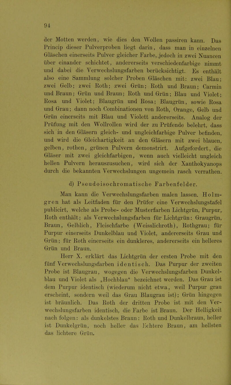 der Motten werden, wie dies den Wollen passiren kann. Das Princip dieser Pulverproben liegt darin, dass man in einzelnen Gläschen einerseits Pulver gleicher Farbe, .jedoch in zwei Nuancen über einander schichtet, andererseits verschiedenfarbige nimmt und dabei die Verwechslungsfarben berücksichtigt. Es enthält also eine Sammlung solcher Proben Gläschen mit: zwei Blau; zwei Gelb; zwei Roth; zwei Grün; Roth und Braun; Carmin und Braun; Grün und Braun; Roth und Grün; Blau und Violet; Rosa und Violet; Blaugrün und Rosa; Blaugrün, sowie Rosa und Grau; dann noch Combinationen von Roth, Orange, Gelb und Grün einerseits mit Blau und Violett andererseits. Analog der Prüfung mit den Wollrollen wird der zu Prüfende belehrt, dass sich in den Gläsern gleich- und ungleichfarbige Pulver befinden, und wird die Gleichartigkeit an den Gläsern mit zwei blauen, gelben, rothen, grünen Pulvern demonstrirt. Aufgefordert, die Gläser mit zwei gleichfarbigen, wenn auch vielleicht ungleich hellen Pulvern herauszusuchen, wird sich der Xanthokyanops durch die bekannten Verwechslungen ungemein rasch verrathen. d) Pseudoisochromatische Farbenfelder. Man kann die Verwechslungsfarben malen lassen. Ho Im- gren hat als Leitfaden für den Prüfer eine Verwechslungstafel publicirt, welche als Probe- oder Musterfarben Lichtgrün, Purpur, Roth enthält; als Verwechslungsfarben für Lichtgrün: Graugrün, Braun, Gelblich, Fleischfarbe (Weisslichroth), Rothgrau; für Purpm- einerseits Dunkelblau und Violet, andererseits Grau und Grün; für Roth einerseits ein dunkleres, andererseits ein helleres Grün und Braun. Herr X. erklärt das Lichtgrün der ersten Probe mit den fünf Verwechslungsfarben identisch. Das Purpur der zweiten Probe ist Blaugrau, wogegen die Verwechslungsfarben Dunkel- blau und Violet als „Hochblau bezeichnet werden. Das Grau ist dem Purpur identisch (wiederum nicht etwa, weil Purpur grau erscheint, sondern weil das Grau Blaugrau ist); Grün hingegen ist bräunlich. Das Roth der dritten Probe ist mit den Ver- wechslungsfarben identisch, die Farbe ist Braun. Der Helligkeit nach folgen: als dunkelstes Braun: Roth und Dunkelbraun, heller ist Dunkelgrün, noch heller das Ikhtere Braun, am hellsten das lichtere Grün.