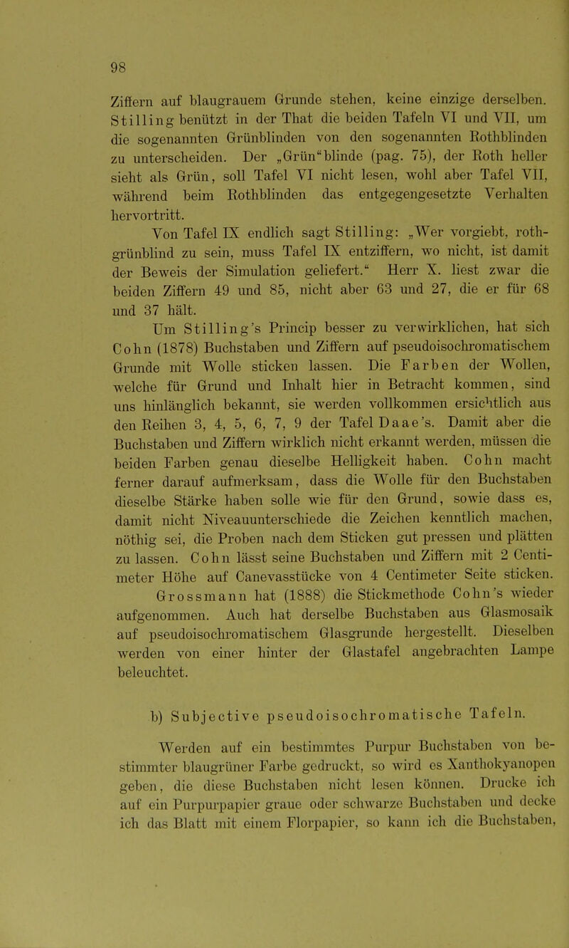 Zifiern auf blaugrauem Grunde stehen, keine einzige derselben. Stilling benützt in der That die beiden Tafeln VI und VII, um die sogenannten Grünblinden von den sogenannten Rothblinden zu unterscheiden. Der „Grünblinde (pag. 75), der Roth heller sieht als Grün, soll Tafel VI nicht lesen, wohl aber Tafel VII, während beim Rothblinden das entgegengesetzte Verhalten hervortritt. Von Tafel IX endlich sagt Stilling: „Wer vorgiebt, roth- grünblind zu sein, muss Tafel IX entziffern, wo nicht, ist damit der Beweis der Simulation geliefert. Herr X. liest zwar die beiden Ziffern 49 und 85, nicht aber 63 und 27, die er für 68 und 37 hält. Um St Illing's Princip besser zu verwirklichen, hat sich Cohn (1878) Buchstaben und Ziffern auf pseudoisochromatischem Grunde mit Wolle sticken lassen. Die Farben der Wollen, welche für Grund und Inhalt hier in Betracht kommen, sind uns hinlänglich bekannt, sie werden vollkommen ersichtlich aus den Reihen 3, 4, 5, 6, 7, 9 der Tafel Daae's. Damit aber die Buchstaben und Ziffern wirklich nicht erkannt werden, müssen die beiden Farben genau dieselbe Helligkeit haben. Cohn macht ferner darauf aufmerksam, dass die Wolle für den Buchstaben dieselbe Stärke haben solle wie für den Grund, sowie dass es, damit nicht Niveauunterschiede die Zeichen kenntlich machen, nöthig sei, die Proben nach dem Sticken gut pressen und plätten zu lassen. Cohn lässt seine Buchstaben imd Ziffern mit 2 Centi- meter Höhe auf Canevasstücke von 4 Centimeter Seite sticken. Grossmann hat (1888) die Stickmethode Cohn's Avieder aufgenommen. Auch hat derselbe Buchstaben aus Glasmosaik auf pseudoisochromatischem Glasgrunde hergestellt. Dieselben werden von einer hinter der Glastafel angebrachten Lampe beleuchtet. b) Subjective pseudoisochromatische Tafeln. Werden auf ein bestimmtes Purpur Buchstaben von be- stimmter blaugrüner Farbe gedruckt, so wird es Xanthokyanopen geben, die diese Buchstaben nicht lesen können. Drucke ich auf ein Purpurpapier graue oder schwarze Buchstaben und decke ich das Blatt mit einem Florpapier, so kann ich die Buchstaben.