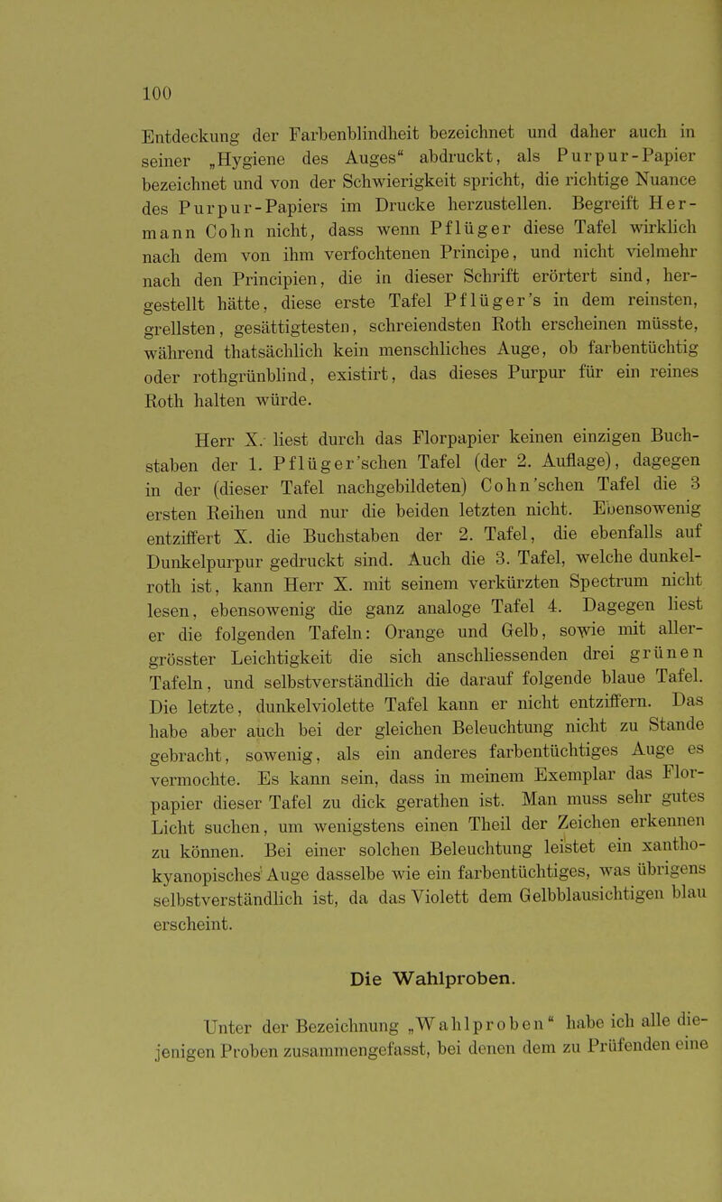 Entdeckung der Farbenblindheit bezeichnet und daher auch in seiner „Hygiene des Auges abdruckt, als Purpur-Papier bezeichnet und von der Schwierigkeit spricht, die richtige Nuance des Purpur-Papiers im Drucke herzustellen. Begreift Her- mann Cohn nicht, dass wenn Pflüg er diese Tafel wirklich nach dem von ihm verfochtenen Principe, und nicht vielmehr nach den Principien, die in dieser Schrift erörtert sind, her- gestellt hätte, diese erste Tafel Pf lüger's in dem reinsten, grellsten, gesättigtesten, schreiendsten Roth erscheinen müsste, während thatsächlich kein menschliches Auge, ob farbentüchtig oder rothgrünblind, existirt, das dieses Purpur für ein reines Roth halten würde. Herr X. liest durch das Florpapier keinen einzigen Buch- staben der 1. Pflüg ersehen Tafel (der 2. Auflage), dagegen in der (dieser Tafel nachgebildeten) Cohn'sehen Tafel die 3 ersten Reihen und nur die beiden letzten nicht. Ebensowenig entziffert X. die Buchstaben der 2. Tafel, die ebenfalls auf Dunkelpurpur gedruckt sind. Auch die 3. Tafel, welche dunkel- roth ist, kann Herr X. mit seinem verkürzten Spectrum nicht lesen, ebensowenig die ganz analoge Tafel 4. Dagegen liest er die folgenden Tafeln: Orange und Gelb, sovie mit aller- grösster Leichtigkeit die sich anschliessenden drei grünen Tafeln, und selbstverständlich die darauf folgende blaue Tafel. Die letzte, dunkelviolette Tafel kann er nicht entziffern. Das habe aber auch bei der gleichen Beleuchtung nicht zu Stande gebracht, sowenig, als ein anderes farbentüchtiges Auge es vermochte. Es kann sein, dass in meinem Exemplar das Flor- papier dieser Tafel zu dick gerathen ist. Man muss sehr gutes Licht suchen, um wenigstens einen Theil der Zeichen erkennen zu können. Bei einer solchen Beleuchtung leistet ein xantho- kyanopisches' Auge dasselbe wie ein farbentüchtiges, was übrigens selbstverständlich ist, da das Violett dem Gelbblausiclitigen blau erscheint. Die Wahlproben. Unter der Bezeichnung „Wahlproben habe ich alle die- jenigen Proben zusammengefasst, bei denen dem zu Prüfenden eme