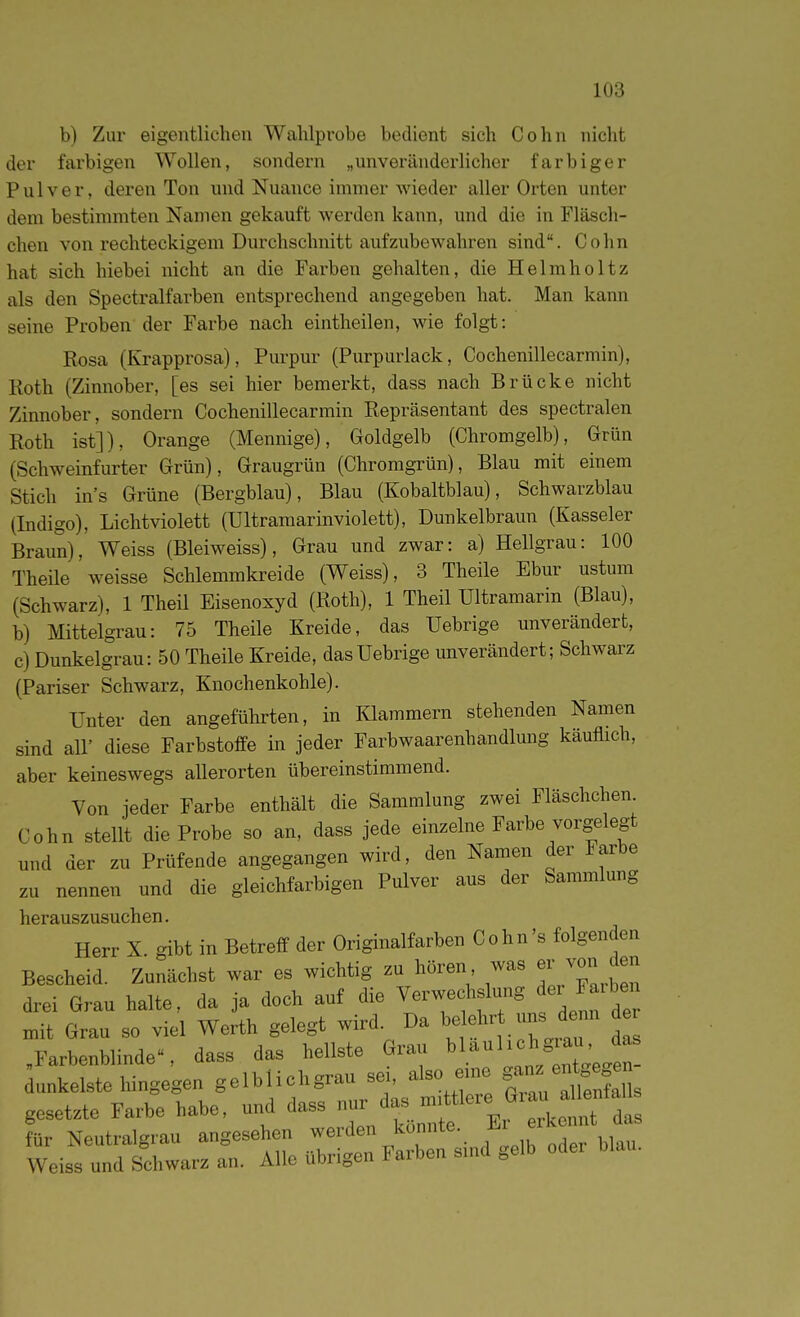 b) Zur eigentlichen Wahlprobe bedient sich Cohn nicht der farbigen Wollen, sondern „unveränderlicher farbiger Pulver, deren Ton und Nuance immer wieder aller Orten unter dem bestimmten Namen gekauft werden kann, und die in Fläsch- chen von rechteckigem Durchschnitt aufzubewahren sind. Cohn hat sich hiebei nicht an die Farben gehalten, die Helmholtz als den Spectralfarben entsprechend angegeben hat. Man kann seine Proben der Farbe nach eintheilen, wie folgt: Rosa (Krapprosa), Purpur (Purpurlack, Cochenillecarmin), Roth (Zinnober, [es sei hier bemerkt, dass nach Brücke nicht Zinnober, sondern Cochenillecarmin Repräsentant des spectralen Roth ist]), Orange (Mennige), Goldgelb (Chromgelb), Grün (Schweinfurter Grün), Graugrün (Chromgrün), Blau mit einem Stich in's Grüne (Bergblau), Blau (Kobaltblau), Schwarzblau (Indigo), Lichtviolett (Ultramarinviolett), Dunkelbraun (Kasseler Braun), Weiss (Bleiweiss), Grau und zwar: a) Hellgrau: 100 Theile weisse Schlemmkreide (Weiss), 3 Theile Ebur ustum (Schwarz), 1 Theil Eisenoxyd (Roth), 1 Theil Ultramarin (Blau), b) Mittelgrau: 75 Theile Kreide, das Uebrige unverändert, c) Dunkelgrau: 50 Theile Kreide, das Uebrige unverändert; Schwarz (Pariser Schwarz, Knochenkohle). Unter den angeführten, in Klammern stehenden Namen sind air diese Farbstoffe in jeder Farbwaarenhandlung käuflich, aber keineswegs allerorten übereinstimmend. Von jeder Farbe enthält die Sammlung zwei Fläschchen Cohn stellt die Probe so an, dass jede einzelne Farbe vorgelegt anul der zu Prüfende angegangen wird, den Namen der Farbe zu nennen und die gleichfarbigen Pulver aus der Sammlung herauszusuchen. Herr X gibt in Betreff der Originalfarbeii Cohn's folgenden Bescheid. Zunächst war es wichtig zu hören was er ™n den drei Grau halte, da ja doch auf die ^-^f ff , n,it Grau so viel Werth gelegt wird. Da beehrt ms der .Farbenblinde-, dass das hellste Grau ^'-'^'''^^ZtJ^. unkelste hingegen gelblichgrau se,, also en,e gesetzte Farbe habe, und dass '^^TTZ^^ für Neutralgrau angesehen werden konnte. Jür Weiss und Schwarz an. Alle übrigen Farben snid gelb oder blau.
