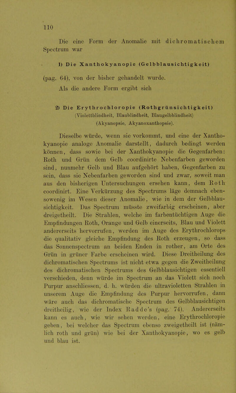 Die eine Form der Anomalie mit dichromatischem Spectrum war 1) Die Xanthokyanopie (Gelbblausichtigkeit) (pag. 64), von der bisher gehandelt wurde. Als die andere Form ergibt sich 2) Die Erythrochloropie (Roth grün sichtigkeit) (Violettblindheit, Blaublindheit, Blaugelbblindheit) (Akyanopsie, Akyanoxanthopsie). Dieselbe würde, wenn sie vorkommt, und eine der Xantho- kyanopie analoge Anomalie darstellt, dadurch bedingt werden können, dass sowie bei der Xanthokyanopie die Gegenfarben: Roth und Grün dem Gelb coordinirte Nebenfarben geworden sind, nunmehr Gelb und Blau aufgehört haben, Gegenfarben zu sein, dass sie Nebenfarben geworden sind und zwar, soweit man aus den bisherigen Untersuchungen ersehen kann, dem Koth- coordinirt. Eine Verkürzung des Spectrums läge demnach eben- sowenig im Wesen dieser Anomalie, wie in dem der Gelbblau- sichtigkeit. Das Spectrum müsste zweifarbig erscheinen, aber dreigetheilt. Die Strahlen, welche im farbentüchtigen Auge die Empfindungen Roth, Orange und Gelb einerseits, Blau und Violett andererseits hervorrufen, werden im Auge des Erythrochlorops die qualitativ gleiche Empfindung des Roth erzeugen, so dass das Sonnenspectrum an beiden Enden in rother, am Orte des Grün in grüner Farbe erscheinen wird. Diese Dreitheilung des dichromatischen Spectrums ist nicht etwa gegen die Zweitheilung des dichromatischen Spectrums des Gelbblausichtigen essentiell verschieden, denn würde im Spectrum an das Violett sich noch Purpur anschliessen, d. h. würden die ultravioletten Strahlen in unserem Auge die Empfindung des Purpur hervorrufen, dann wäre auch das dichromatische Spectrum des Gelbblausichtigen dreitheilig, wie der Index Radde's (pag. 74). Andererseits kann es auch, wie wir sehen werden, eine Erythrochloropie geben, bei welcher das Spectrum ebenso zweigetheilt ist (näm- lich roth und grün) wie bei der Xanthokyanopie, wo es gelb und blau ist.