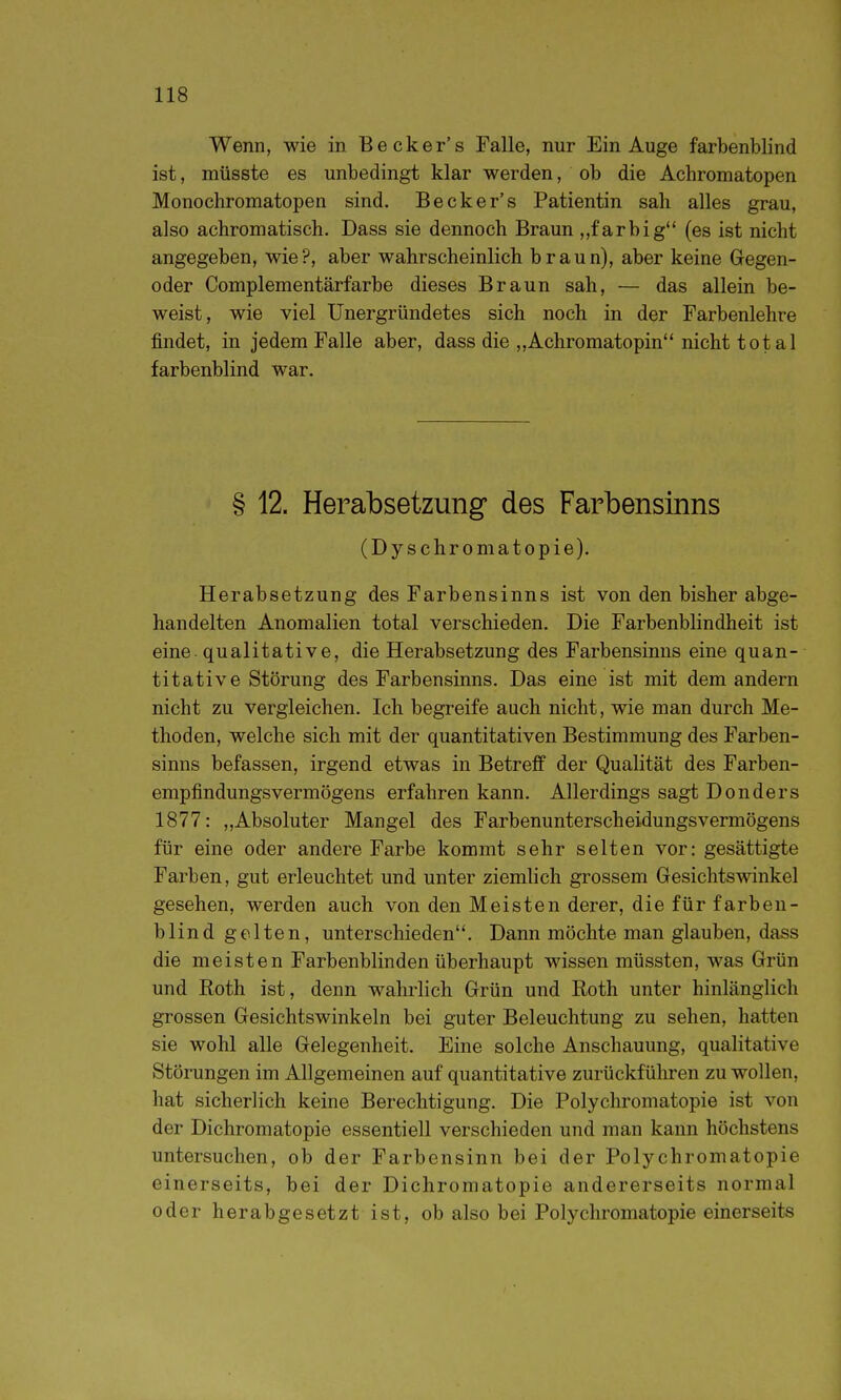 Wenn, wie in Becker's Falle, nur Ein Auge farbenblind ist, müsste es unbedingt klar werden, ob die Achromatopen Monochromatopen sind. Becker's Patientin sah alles grau, also achromatisch. Dass sie dennoch Braun ,,farbig (es ist nicht angegeben, wie?, aber wahrscheinlich braun), aber keine Gegen- oder Complementärfarbe dieses Braun sah, — das allein be- weist, wie viel Unergründetes sich noch in der Farbenlehre findet, in jedem Falle aber, dass die ,,Achromatopin nicht total farbenblind war. § 12. Herabsetzung des Farbensinns (Dyschromatopie). Herabsetzung des Farbensinns ist von den bisher abge- handelten Anomalien total verschieden. Die Farbenblindheit ist eine, qualitative, die Herabsetzung des Farbensinus eine quan- titative Störung des Farbensinns. Das eine ist mit dem andern nicht zu vergleichen. Ich begreife auch nicht, wie man durch Me- thoden, welche sich mit der quantitativen Bestimmung des Farben- sinns befassen, irgend etwas in Betreff der Qualität des Farben- empfindungsvermögens erfahren kann. Allerdings sagt Donders 1877: „Absoluter Mangel des Farbenunterscheidungsvermögens für eine oder andere Farbe kommt sehr selten vor: gesättigte Farben, gut erleuchtet und unter ziemlich grossem Gesichtswinkel gesehen, werden auch von den Meisten derer, die für farben- blind gelten, unterschieden. Dann möchte man glauben, dass die meisten Farbenblinden überhaupt wissen müssten, was Grün und Roth ist, denn wahrlich Grün und Roth unter hinlänglich grossen Gesichtswinkeln bei guter Beleuchtung zu sehen, hatten sie wohl alle Gelegenheit. Eine solche Anschauung, qualitative Störungen im Allgemeinen auf quantitative zurückfülu-en zu wollen, hat sicherlich keine Berechtigung. Die Polychromatopie ist von der Dichromatopie essentiell verschieden und man kann höchstens untersuchen, ob der Farbensinn bei der Polychromatopie einerseits, bei der Dichromatopie andererseits normal oder herabgesetzt ist, ob also bei Polychromatopie einerseits