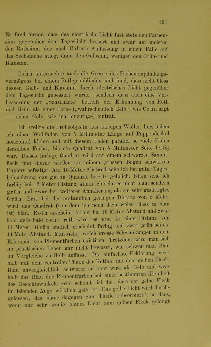 Er fand ferner, dass das electrische Licht fast stets den Farben- sinn gegenüber dem Tageslicht bessert und zwar am meisten den Rothsinn, der nach Cohn's Auffassung in einem Falle auf das Sechsfache stieg, dann den Gelbsinn, weniger den Grün- und Blausinn. Cohn untersuchte auch die Grösse des Farbenempfindungs- vermögens bei einem Rothgrünblinden und fand, dass nicht bloss dessen Gelb- und Blausinn durch electrisches Licht gegenüber dem Tageslicht gebessert wurde, sondern dass auch eine Ver- besserung der „Sehschärfe betreffs der Erkennung von Roth und Grün als einer Farbe (,,wahrscheinlich Gelb, wie Cohn sagt — sieher Gelb, wie ich hinzufüge) eintrat. Ich stellte die Probeobjecte aus farbigen Wollen her, indem ich einen Wollfaden von 5 Millimeter Länge auf Pappendeckel horizontal klebte und mit diesem Faden parallel so viele Fäden derselben Farbe, bis ein Quadrat von 5 Millimeter Seite fertig war. Dieses farbige Quadrat wird auf einem schwarzen Sammt- fleck und dieser wieder auf einem grossen Bogen schwarzen Papiers befestigt. Auf 15 Meter Abstand sehe ich bei guter Tages- beleuchtung das gelbe Quadrat bereits gelblich. Blau sehe ich farbig bei 12 Meter Distanz, allein ich sehe es nicht blau, sondern grün und zwar bei weiterer Annäherung als ein sehr gesättigtes Grün. Erst bei der erstaunlich geringen Distanz von 3 Meter wird das Quadrat (von dem ich noch dazu weiss, dass es blau ist) blau. Roth erscheint farbig bei 15 Meter Abstand und zwar bald gelb bald roth; roth wird es erst in einer Distanz von 11 Meter. Grün endlich erscheint farbig und zwar grün bei ca. 11 Meter Abstand. Man sieht, welch'grosse Schwankungen in dem Erkennen von Pigmentfarben existiren. Trotzdem wird man sich im practischen Leben gar nicht bewusst, wie schwer man Blau im Vergleiche zu Gelb auffasst. Die einfachste Erklärung, wes- halb mit dem centralen Theile der Retina, mit dem gelben Fleck, Blau unvergleichlich schwerer erkannt wird als Gelb und wes- halb das Blau der Pigmentfarben bei einer bestimmten Kleinheit des Gesichtswinkels grün scheint, ist die, dass der gelbe Fleck im lebenden Auge wirklich gelb ist. Das gelbe Licht wird durch- gelassen, das blaue dagegen zum Theile „absorbiert so dass wenn nur sehr wenig blaues Licht zum gelben Fleck gelangt