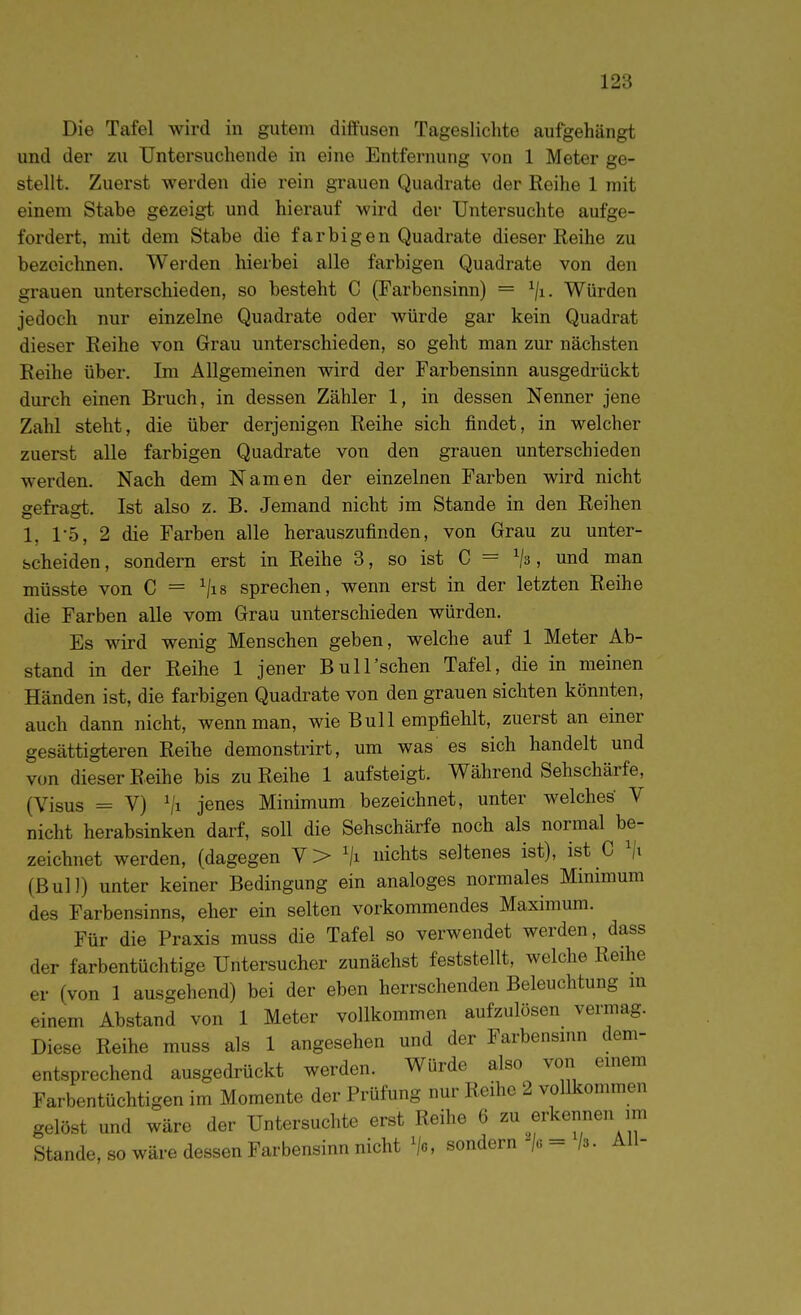 Die Tafel wird in gutem diffusen Tageslichte aufgehängt und der zu Untersuchende in eine Entfernung von 1 Meter ge- stellt. Zuerst werden die rein grauen Quadrate der Reihe 1 mit einem Stabe gezeigt und hierauf wird der Untersuchte aufge- fordert, mit dem Stabe die farbigen Quadrate dieser Reihe zu bezeichnen. Werden hierbei alle farbigen Quadrate von den grauen unterschieden, so besteht C (Farbensinn) = ^/i. Würden jedoch nur einzelne Quadrate oder würde gar kein Quadrat dieser Reihe von Grau unterschieden, so geht man zur nächsten Reihe über. Im Allgemeinen wird der Farbensinn ausgedrückt durch einen Bruch, in dessen Zähler 1, in dessen Nenner jene Zahl steht, die über derjenigen Reihe sich findet, in welcher zuerst alle farbigen Quadrate von den grauen unterschieden werden. Nach dem Namen der einzelnen Farben wird nicht gefragt. Ist also z. B. Jemand nicht im Stande in den Reihen 1, 1*5, 2 die Farben alle herauszufinden, von Grau zu unter- scheiden, sondern erst in Reihe 3, so ist C = ^3, und man müsste von C = ^lis sprechen, wenn erst in der letzten Reihe die Farben alle vom Grau unterschieden würden. Es wird wenig Menschen geben, welche auf 1 Meter Ab- stand in der Reihe 1 jener Bull'schen Tafel, die in meinen Händen ist, die farbigen Quadrate von den grauen sichten könnten, auch dann nicht, wenn man, wie Bull empfiehlt, zuerst an einer gesättigteren Reihe demonstrirt, um was es sich handelt und von dieser Reihe bis zu Reihe 1 aufsteigt. Während Sehschärfe, (Visus = V) ^1 jenes Minimum bezeichnet, unter welches' V nicht herabsinken darf, soll die Sehschärfe noch als normal be- zeichnet werden, (dagegen V> ^/i nichts seltenes ist), ist C (Bull) unter keiner Bedingung ein analoges normales Minimum des Farbensinns, eher ein selten vorkommendes Maximum. Für die Praxis muss die Tafel so verwendet werden, dass der farbentüchtige Untersucher zunächst feststellt, welche Reihe er (von 1 ausgehend) bei der eben herrschenden Beleuchtung m einem Abstand von 1 Meter vollkommen aufzulösen vermag. Diese Reihe muss als 1 angesehen und der Farbensinn dem- entsprechend ausgedrückt werden. Würde also von einem Farbentüchtigen im Momente der Prüfung nur Reihe 2 vollkommen gelöst und wäre der Untersuchte erst Reihe 6 zu erkennen im Stande, so wäre dessen Farbensinn nicht sondern /6= /3. All-