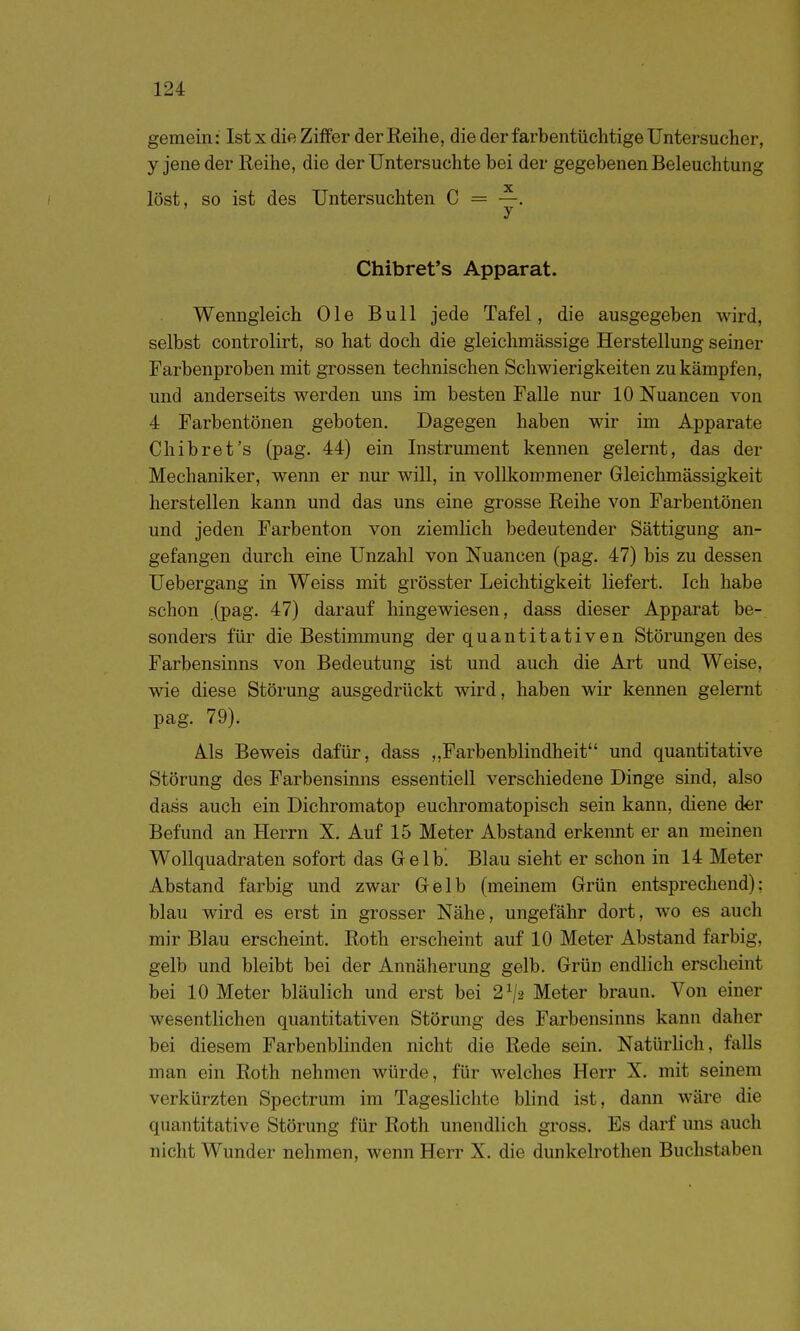 gemein: Ist x die Ziffer der Reihe, die der farbentüchtige Untersucher, y jene der Reihe, die der Untersuchte bei der gegebenen Beleuchtung löst, so ist des Untersuchten C = —. ' y Chibret's Apparat. Wenngleich Ole Bull jede Tafel, die ausgegeben wird, selbst controlirt, so hat doch die gleichmässige Herstellung seiner Farbenproben mit grossen technischen Schwierigkeiten zu kämpfen, und anderseits werden uns im besten Falle nur 10 Nuancen von 4 Farbentönen geboten. Dagegen haben wir im Apparate Chibret's (pag. 44) ein Instrument kennen gelernt, das der Mechaniker, wenn er nur will, in vollkommener Gleichmässigkeit herstellen kann und das uns eine grosse Reihe von Farbentönen und jeden Farbenton von ziemlich bedeutender Sättigung an- gefangen durch eine Unzahl von Nuancen (pag. 47) bis zu dessen Uebergang in Weiss mit grösster Leichtigkeit liefert. Ich habe schon .(pag. 47) darauf hingewiesen, dass dieser Apparat be-, sonders für die Bestimmung der quantitativen Störungen des Farbensinns von Bedeutung ist und auch die Art und Weise, wie diese Störung ausgedrückt wird, haben wir kennen gelernt pag. 79). Als Beweis dafür, dass „Farbenblindheit und quantitative Störung des Farbensinns essentiell verschiedene Dinge sind, also dass auch ein Dichromatop euchromatopisch sein kann, diene der Befund an Herrn X. Auf 15 Meter Abstand erkennt er an meinen Wollquadraten sofort das Gelb! Blau sieht er schon in 14 Meter Abstand farbig und zwar Gelb (meinem Grün entsprechend); blau wird es erst in grosser Nähe, ungefähr dort, wo es auch mir Blau erscheint. Roth erscheint auf 10 Meter Abstand farbig, gelb und bleibt bei der Annäherung gelb. Grün endlich erscheint bei 10 Meter bläulich und erst bei 2^2 Meter braun. Von einer wesentlichen quantitativen Störung des Farbensinns kann daher bei diesem Farbenblinden nicht die Rede sein. Natürlich, falls man ein Roth nehmen würde, für welches Herr X. mit seinem verkürzten Spectrum im Tageslichte blind ist, dann wäre die quantitative Störung für Roth unendlich gross. Es darf uns auch nicht Wunder nehmen, wenn Herr X. die dunkelrothen Buchstaben