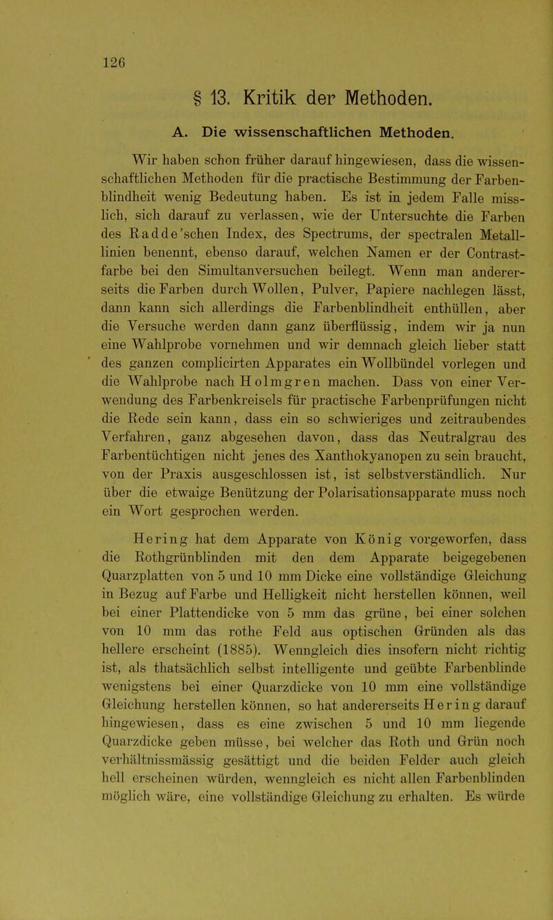 § 13. Kritik der Methoden. A. Die wissenschaftlichen Methoden. Wir haben schon früher darauf hingewiesen, dass die wissen- schaftlichen Methoden für die practische Bestimmung der Farben- blindheit wenig Bedeutung haben. Es ist in jedem Falle miss- lich, sich darauf zu verlassen, wie der Untersuchte die Farben des Rad de'sehen Index, des Spectrums, der spectralen Metall- linien benennt, ebenso darauf, welchen Namen er der Contrast- farbe bei den Simultanversuchen beilegt. Wenn man anderer- seits die Farben durch Wollen, Pulver, Papiere nachlegen lässt, dann kann sich allerdings die Farbenblindheit enthüllen, aber die Versuche werden dann ganz überflüssig, indem wir ja nun eine Wahlprobe vornehmen und wir demnach gleich lieber statt des ganzen complicirten Apparates ein WoUbündel vorlegen und die Wahlprobe nachHolmgren machen. Dass von einer Ver- wendung des Farbenkreisels für practische Farbenprüfungen nicht die Rede sein kann, dass ein so schwieriges und zeitraubendes Verfahren, ganz abgesehen davon, dass das Neutralgrau des Farbentüchtigen nicht jenes des Xanthokyanopen zu sein braucht, von der Praxis ausgeschlossen ist, ist selbstverständlich. Nur über die etwaige Benützung der Polarisationsapparate muss noch ein Wort gesprochen werden. Hering hat dem Apparate von König vorgeworfen, dass die Rothgrünblinden mit den dem Apparate beigegebenen Quarzplatten von 5 und 10 mm Dicke eine vollständige Gleichung in Bezug auf Farbe und Helligkeit nicht herstellen können, weil bei einer Plattendicke von 5 mm das grüne, bei einer solchen von 10 mm das rothe Feld aus optischen Gründen als das hellere erscheint (1885). Wenngleich dies insofern nicht richtig ist, als thatsächlich selbst intelligente und geübte Farbenblinde wenigstens bei einer Quarzdicke von 10 mm eine vollständige Gleichung herstellen können, so hat andererseits H e r i n g darauf hingewiesen, dass es eine zwischen 5 und 10 mm liegende Quarzdicke geben müsse, bei welcher das Roth und Grün noch verhältnissmässig gesättigt und die beiden Felder auch gleich hell erscheinen würden, wenngleich es nicht allen Farbenblinden möglich wäre, eine vollständige Gleichung zu erhalten. Es würde