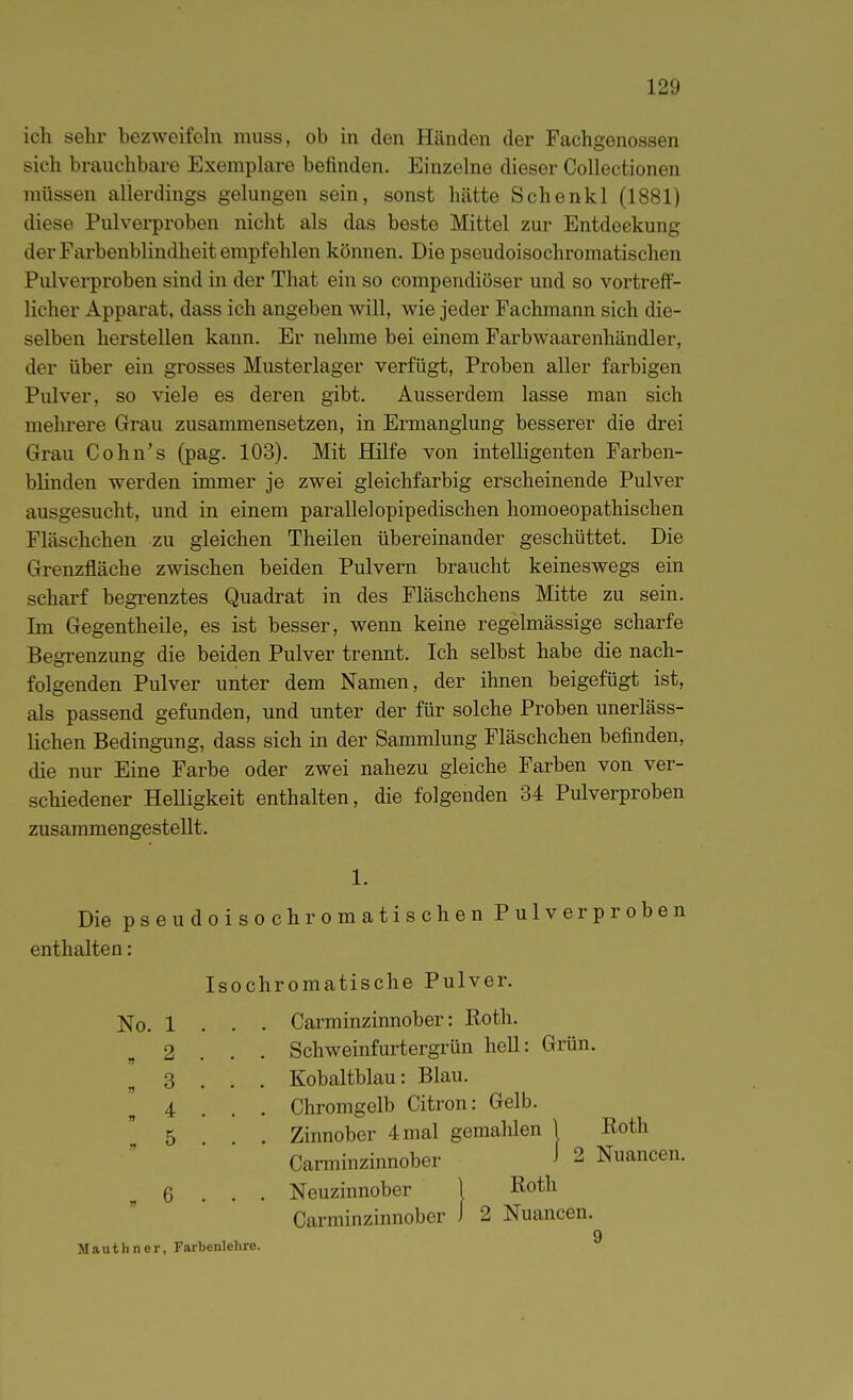 ich sehr bezweifeln miiss, ob in den Händen der Fachgenossen sich brauchbare Exemphire befinden. Einzelne dieser Collectionen müssen allerdings gelungen sein, sonst hätte Schenkl (1881) diese Pulverproben nicht als das beste Mittel zur Entdeckung der Farbenblindheit empfehlen können. Die pseudoisochromatischen Pulverproben sind in der That ein so compendiöser und so vortreff- licher Apparat, dass ich angeben will, wie jeder Fachmann sich die- selben herstellen kann. Er nehme bei einem Farbwaarenhändler, der über ein grosses Musterlager verfügt, Proben aller farbigen Pulver, so viele es deren gibt. Ausserdem lasse man sich mehrere Grau zusammensetzen, in Ermanglung besserer die drei Grau Cohn's (pag. 103). Mit Hilfe von intelligenten Farben- blinden werden immer je zwei gleichfarbig erscheinende Pulver ausgesucht, und in einem parallelopipedischen homoeopathischen Fläschchen zu gleichen Theilen übereinander geschüttet. Die Grenzfläche zwischen beiden Pulvern braucht keineswegs ein scharf begrenztes Quadrat in des Fläschchens Mitte zu sein. Im Gegentheile, es ist besser, wenn keine regelmässige scharfe Begrenzung die beiden Pulver trennt. Ich selbst habe die nach- folgenden Pulver unter dem Namen, der ihnen beigefügt ist, als passend gefunden, und unter der für solche Proben unerläss- lichen Bedingung, dass sich in der Sammlung Fläschchen befinden, die nur Eine Farbe oder zwei nahezu gleiche Farben von ver- schiedener HeUigkeit enthalten, die folgenden 34 Pulverproben zusammengestellt. Die pseudoisochromatischen Pulver proben 1. enthalten: Isochromatische Pulver. No. 1 « 2 « 3 » 4 . 5 Carminzinnober: Roth. Schweinfm-tergrün hell: Grün. Kobaltblau: Blau. Chromgelb Citren: Gelb. Roth Nuancen. 6 Mautliner, Farbenlehre. 9