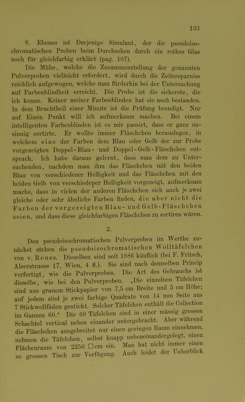 8. Ebenso ist Derjenige Simulant, der die pseudoiso- chromatisclien Proben beim Durchsehen durch ein rothes Glas noch für gleichfarbig erklärt (pag. 107), Die Mühe, welche die Zusammenstellung der genannten Pulverproben vielleicht erfordert, wird durch die Zeitersparniss reichlich aufgewogen, welche man fürderhin bei der Untersuchung auf Farbenblindheit erreicht. Die Probe ist die sicherste, die ich kenne. Keiner meiner Farbenblinden hat sie noch bestanden. In dem Bruchtheil einer Minute ist die Prüfung beendigt. Nur auf Einen Punkt will ich aufmerksam machen. Bei einem intelligenten Farbenblinden ist es mir passirt, dass er ganz un- sinnig sortirte. Er wollte immer Fläschchen herauslegen, in welchem eine der Farben dem Blau oder Gelb der zur Probe vorgezeigten Doppel-Blau- und Doppel - Gelb - Fläschchen ent- sprach. Ich habe daraus gelernt, dass man dem zu Unter- suchenden, nachdem man ihm das Fläschchen mit den beiden Blau von verschiedener Helligkeit und das Fläschchen mit den beiden Gelb von verschiedener Helligkeit vorgezeigt, aufmerksam mache, dass in vielen der anderen Fläschchen sich auch je zwei gleiche oder sehr ähnliche Farben finden, die aber nicht die Farben der vorgezeigten Blau- und Gelb-Fläschchen seien, und dass diese gleichfarbigen Fläschchen zu sortiren wären. Den pseudoisochromatischen Pulverproben im Werthe zu- nächst stehen die pseudoisochromatischen Wolltäfelchen von V. Reuss. Dieselben sind seit 1886 käuflich (bei F. Fritsch, Aiserstrasse 17, Wien, 4 fl.). Sie sind nach demselben Prmcip verfertigt, wie die Pulverproben. Die Art des Gebrauchs ist dieselbe, wie bei den Pulverproben. „Die einzelnen Täfelchen sind aus grauem Stickpapier von 7,5 cm Breite und 5 cm Hohe; auf jedem sind je zwei farbige Quadrate von 14 mm Seite aus 7 Stickwollfäden gestickt. Solcher Täfelchen enthält die Collection im Ganzen 60. Die 60 Täfeichen sind in einer mässig grossen Schachtel vertical neben einander untergebracht. Aber während die Fläschchen ausgebreitet nur einen geringen Raum emnelunen, nehmen die Täfelchen, selbst knapp nebeneinandergelegt, einen Flächenraum von 2250 Dem ein. Man hat nicht immer einen so grossen Tisch zur Verfügung. Auch leidet der Ueberbhck