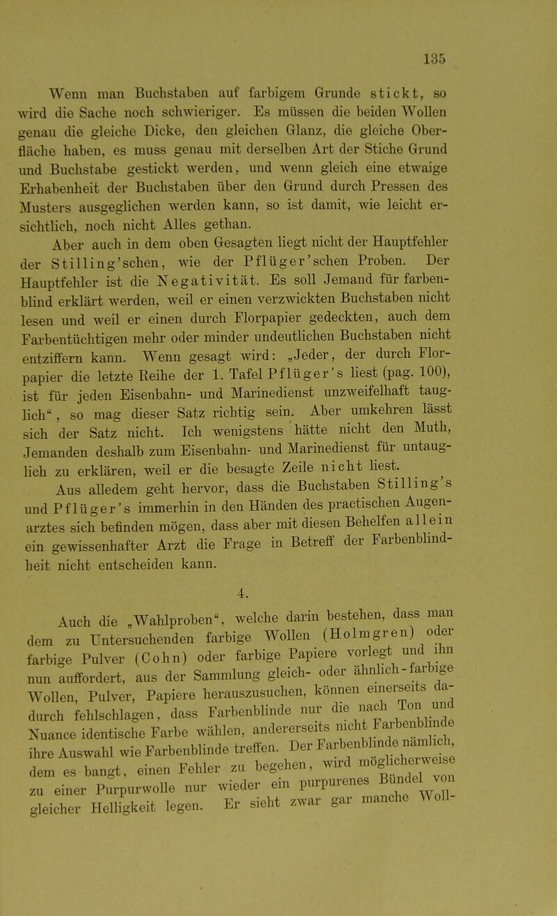 Wenn man Buchstaben auf farbigem Grunde stickt, so wird die Sache noch schwieriger. Es müssen die beiden Wollen genau die gleiche Dicke, den gleichen Glanz, die gleiche Ober- fläche haben, es muss genau mit derselben Art der Stiche Grund und Buchstabe gestickt werden, und wenn gleich eine etwaige Erhabenheit der Buchstaben über den Grund durch Pressen des Musters ausgeglichen werden kann, so ist damit, wie leicht er- sichtlich, noch nicht Alles gethan. Aber auch in dem oben Gesagten liegt nicht der Hauptfehler der Stilling'sehen, wie der Pflüger'sehen Proben. Der Hauptfehler ist die Negativität. Es soll Jemand für farben- blind erklärt werden, weil er einen verzwickten Buchstaben nicht lesen und weil er einen durch Florpapier gedeckten, auch dem Farbentüchtigen mehr oder minder undeutlichen Buchstaben nicht entziffern kann. Wenn gesagt wird: „Jeder, der durch Flor- papier die letzte Reihe der 1. Tafel Pflüger's liest (pag. 100), ist für jeden Eisenbahn- und Marinedienst unzweifelhaft taug- lich , so mag dieser Satz richtig sein. Aber umkehren lässt sich der Satz nicht. Ich wenigstens ' hätte nicht den Muth, Jemanden deshalb zum Eisenbahn- und Marinedienst für untaug- lich zu erklären, weil er die besagte Zeile nicht liest. Aus alledem geht hervor, dass die Buchstaben Stilling's und Pflüger's immerhin in den Händen des practischen Augen- arztes sich befinden mögen, dass aber mit diesen Behelfen allein ein gewissenhafter Arzt die Frage in Betreff der Farbenblmd- heit nicht entscheiden kann. 4. Auch die „Wahlproben, welche darin bestehen, dass man dem zu Untersuchenden farbige Wollen (Holmgren) oder farbige Pulver (Cohn) oder farbige Papiere vorlegt und ihn nun auffordert, aus der Sammlung gleich- oder ähnhch - farbige Wollen, Pulver, Papiere herauszusuchen, können einerseits da- durch fehlschlagen, dass Farbenblinde nur die nach Ton und Nuance identische Farbe wählen, andererseits nto^^^^ ihre Auswahl wie Farbenblinde treffen. Der Farbenblmde namlich dem es bangt, einen Fehler zu begehen, wird mo^~ zu einer Purpurwolle nur wieder ein P-P^renes BundeW^^ gleicher Helligkeit legen. Er sieht zwar gar manche Woll