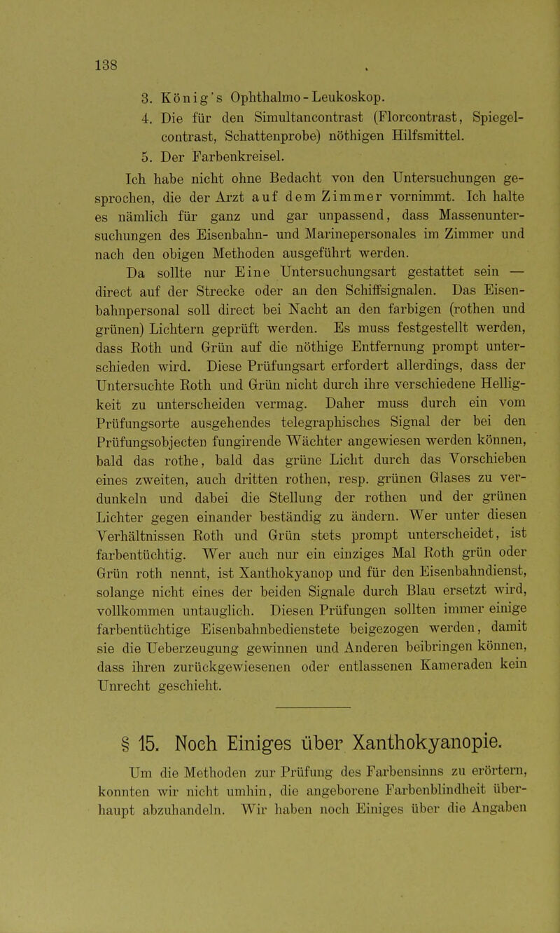 8. König's Ophtlialmo - Leukoskop. 4. Die für den Simultancontrast (Florcontrast, Spiegel- contrast, Schattenprobe) nöthigen Hilfsmittel. 5. Der Farbenkreisel. Ich habe nicht ohne Bedacht von den Untersuchungen ge- sprochen, die der Arzt auf dem Zimmer vornimmt. Ich halte es nämlich für ganz und gar unpassend, dass Massenunter- suchungen des Eisenbahn- und Marinepersonales im Zimmer und nach den obigen Methoden ausgeführt werden. Da sollte nur Eine Untersuchungsart gestattet sein — direct auf der Strecke oder an den Schiffsignalen. Das Eisen- bahnpersonal soll direct bei Nacht an den farbigen (rothen und grünen) Lichtern geprüft werden. Es muss festgestellt werden, dass Roth und Grün auf die nöthige Entfernung prompt unter- schieden wird. Diese Prüfungsart erfordert allerdings, dass der Untersuchte Roth und Grün nicht durch ihre verschiedene Hellig- keit zu unterscheiden vermag. Daher muss durch ein vom Prüfungsorte ausgehendes telegraphisches Signal der bei den Prüfungsobjecten fungirende Wächter angewiesen werden können, bald das rothe, bald das grüne Licht durch das Vorschieben eines zweiten, auch dritten rothen, resp. grünen Glases zu ver- dunkeln und dabei die Stellung der rothen und der gi'ünen Lichter gegen einander beständig zu ändern. Wer unter diesen Verhältnissen Roth und Grün stets prompt unterscheidet, ist farbentüchtig. Wer auch nur ein einziges Mal Roth grün oder Grün roth nennt, ist Xanthokyanop und für den Eisenbahndienst, solange nicht eines der beiden Signale durch Blau ersetzt wird, vollkommen untauglich. Diesen Prüfungen sollten immer einige farbentüchtige Eisenbahnbedienstete beigezogen werden, damit sie die Ueberzeugung gewinnen und Anderen beibringen können, dass ihren zurückgewiesenen oder entlassenen Kameraden kern Unrecht geschieht. § 15. Noch Einiges über Xanthokyanopie. Um die Methoden zur Prüfung des Farbensinns zu erörtern, konnten wir nicht umhin, die angeborene Farbenblindheit über- haupt abzuhandeln. Wir haben noch Einiges über die Angaben