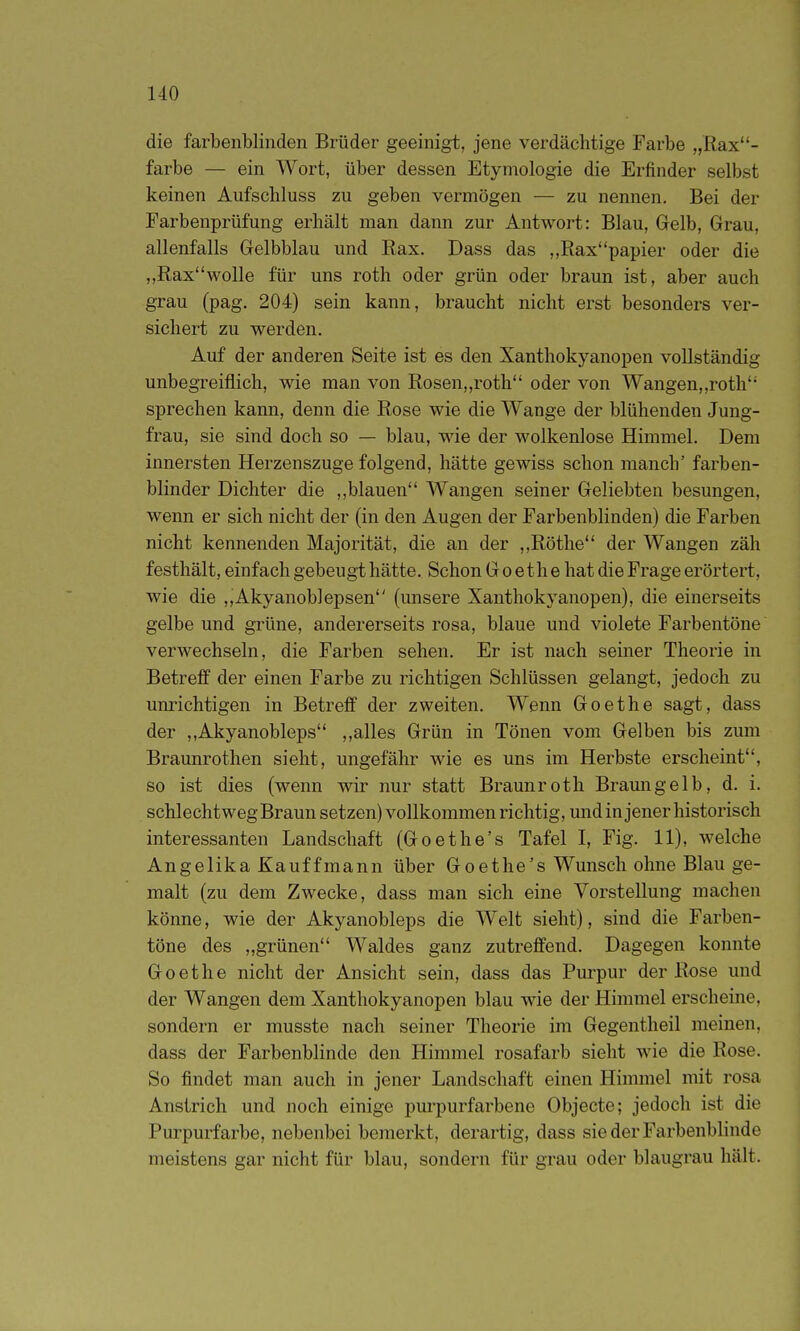 die farbenblinden Brüder geeinigt, jene verdächtige Farbe „Rax- farbe — ein Wort, über dessen Etymologie die Erfinder selbst keinen Aufscliluss zu geben vermögen — zu nennen. Bei der Farbenprüfung erhält man dann zur Antwort: Blau, Gelb, Grau, allenfalls Gelbblau und Rax. Dass das „Raxpapier oder die ,,Raxwolle für uns roth oder grün oder braun ist, aber auch grau (pag. 204) sein kann, braucht nicht erst besonders ver- sichert zu werden. Auf der anderen Seite ist es den Xanthokyanopen vollständig unbegreiflich, wie man von Rosen„roth oder von Wangen,,roth sprechen kann, denn die Rose wie die Wange der blühenden Jung- frau, sie sind doch so — blau, wie der wolkenlose Himmel. Dem innersten Herzenszuge folgend, hätte gewiss schon manch' farben- blinder Dichter die ,,blauen Wangen seiner Geliebten besungen, wenn er sich nicht der (in den Augen der Farbenblinden) die Farben nicht kennenden Majorität, die an der ,,Rothe der Wangen zäh festhält, einfach gebeugt hätte. Schon Goethe hat die Frage erörtert, wie die ,,Akyanob]epsen (unsere Xanthokyanopen), die einerseits gelbe und grüne, andererseits rosa, blaue und violete Farbentöne verwechseln, die Farben sehen. Er ist nach seiner Theorie in Betreff der einen Farbe zu richtigen Schlüssen gelangt, jedoch zu unrichtigen in Betreff der zweiten. Wenn Goethe sagt, dass der ,,Akyanobleps ,,alles Grün in Tönen vom Gelben bis zum Braunrothen sieht, ungefähr wie es uns im Herbste erscheint, so ist dies (wenn wir nur statt Braunroth Bramigelb, d. i. schlechtweg Braun setzen) vollkommen richtig, und in jener historisch interessanten Landschaft (Goethe's Tafel I, Fig. 11), welche Angelika Kauffraann über Goethe's Wunsch ohne Blau ge- malt (zu dem Zwecke, dass man sich eine Vorstellung machen könne, wie der Akyanobleps die Welt sieht), sind die Farben- töne des „grünen Waldes ganz zutreffend. Dagegen konnte Goethe nicht der Ansicht sein, dass das Pm-pur der Rose und der Wangen dem Xanthokyanopen blau wie der Himmel erscheine, sondern er musste nach seiner Theorie im Gegentheil meinen, dass der Farbenblinde den Himmel rosafarb sieht wie die Rose. So findet man auch in jener Landschaft einen Himmel mit rosa Anstrich und noch einige purpurfarbene Objecto; jedoch ist die Purpurfarbe, nebenbei bemerkt, derartig, dass sie der Farbenblinde meistens gar nicht für blau, sondern für grau oder blaugrau hält.