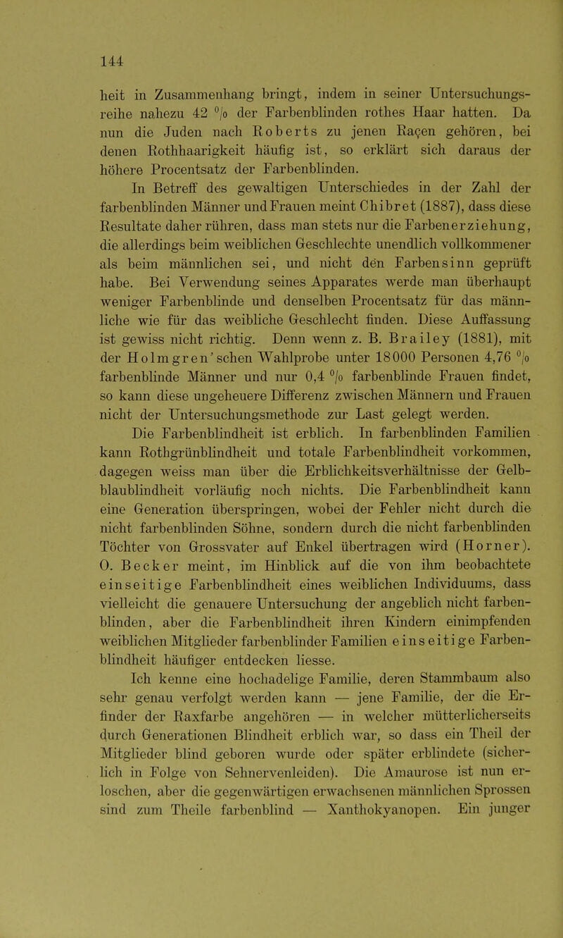 heit in Zusammenhang bringt, indem in seiner Untersuchungs- reihe nahezu 42 ^lo der Farbenblinden rothes Haar hatten. Da nun die Juden nach Roberts zu jenen Ka9en gehören, bei denen Rothhaarigkeit häufig ist, so erklärt sich daraus der höhere Procentsatz der Farbenblinden. In Betreff des gewaltigen Unterschiedes in der Zahl der farbenbhnden Männer und Frauen meint Chibret (1887), dass diese Resultate daher rühren, dass man stets nur die Farbenerziehung, die allerdings beim weiblichen Geschlechte unendlich vollkommener als beim männlichen sei, und nicht den Farbensinn geprüft habe. Bei Verwendung seines Apparates werde man überhaupt weniger Farbenblinde und denselben Procentsatz für das männ- liche wie für das weibliche Geschlecht finden. Diese Auffassung ist gewiss nicht richtig. Denn wenn z. B. Brailey (1881), mit der Holmgren'sehen Wahlprobe unter 18000 Personen 4,76 /o farbenblinde Männer und nur 0,4 /o farbenblinde Frauen findet, so kann diese ungeheuere Differenz zwischen Männern und Frauen nicht der Untersuchungsmethode zm- Last gelegt werden. Die Farbenblindheit ist erblich. In farbenblinden Familien kann Rothgrünblindheit und totale Farbenblindheit vorkommen, dagegen weiss man über die Erblichkeitsverhältnisse der Gelb- blaublindheit vorläufig noch nichts. Die Farbenblindheit kann eine Generation überspringen, wobei der Fehler nicht durch die nicht farbenblinden Söhne, sondern durch die nicht farbenbhnden Töchter von Grossvater auf Enkel übertragen wird (Horner). 0. Becker meint, im Hinblick auf die von ihm beobachtete einseitige Farbenblindheit eines weiblichen Individuums, dass vielleicht die genauere Untersuchung der angeblich nicht farben- blinden, aber die Farbenblindheit ihren Kindern einimpfenden weiblichen Mitglieder farbenblinder Familien einseitige Farben- blindheit häufiger entdecken Hesse. Ich kenne eine hochadelige Faraihe, deren Stammbaum also sehr genau verfolgt werden kann — jene Familie, der die Er- finder der Raxfarbe angehören — in welcher mütterlicherseits durch Generationen Blindheit erblich war, so dass ein Theil der Mitglieder blind geboren wurde oder später erblindete (sicher- lich in Folge von Sehnervenleiden). Die Amaurose ist nun er- loschen, aber die gegenwärtigen erwachsenen männlichen Sprossen sind zum Theile farbenblind — Xanthokyanopen. Ein junger