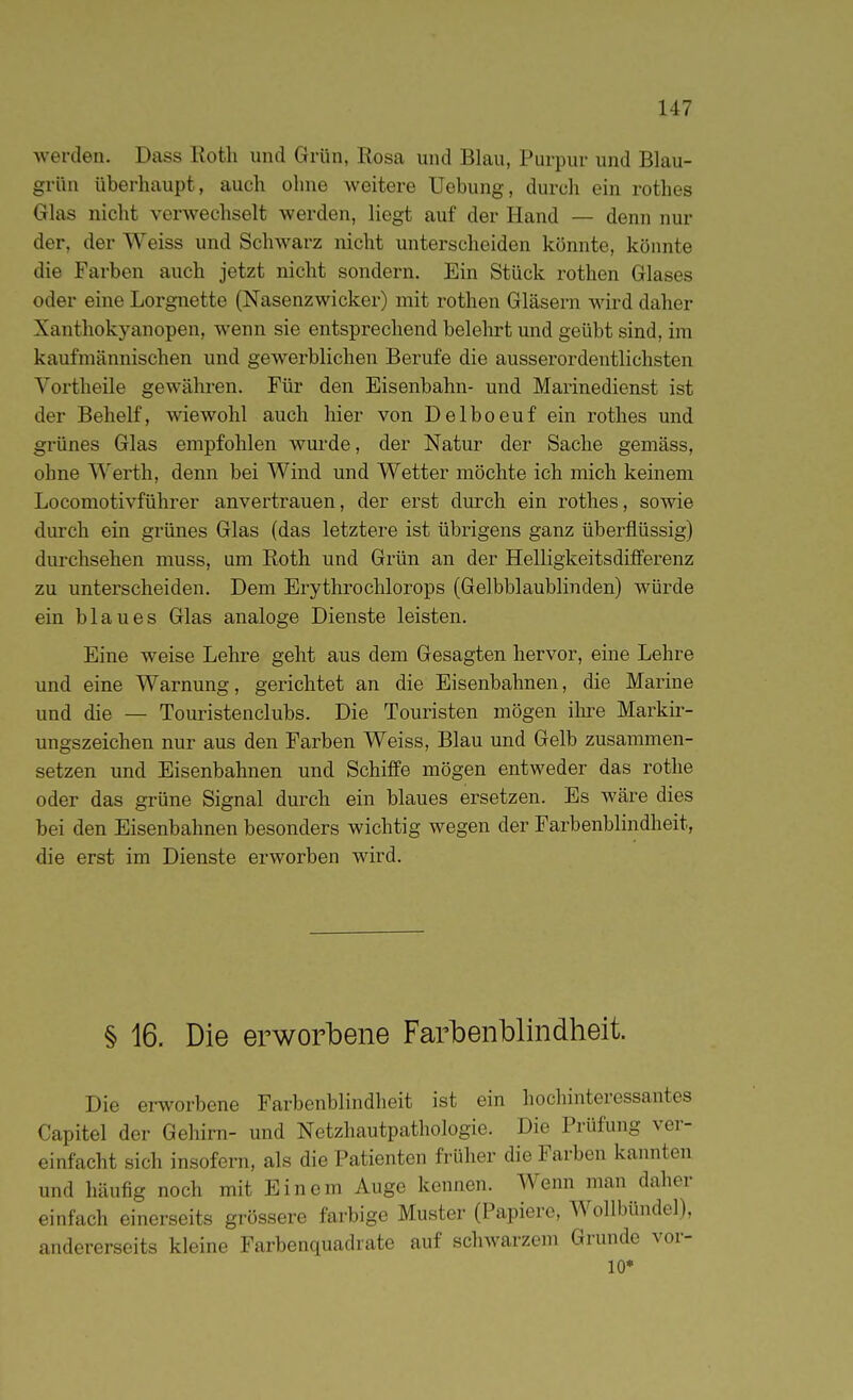 werden. Dass Roth und Grün, Rosa und Blau, Purpur und Blau- grün überhaupt, auch ohne Aveitere Uebung, durch ein rothes Glas nicht verwechselt werden, liegt auf der Hand — denn nur der, der Weiss und Schwarz nicht unterscheiden könnte, könnte die Farben auch jetzt nicht sondern. Ein Stück rothen Glases oder eine Lorgnette (Nasenzwicker) mit rothen Gläsern wird daher Xanthokyanopen, Avenn sie entsprechend belehrt und geübt sind, im kaufmännischen und gewerblichen Berufe die ausserordentlichsten Vortheile gewähren. Für den Eisenbahn- und Marinedienst ist der Behelf, wiewohl auch hier von Delboeuf ein rothes und grünes Glas empfohlen wurde, der Natur der Sache gemäss, ohne Werth, denn bei Wind und Wetter möchte ich mich keinem Locomotivführer anvertrauen, der erst durch ein rothes, sowie durch ein grünes Glas (das letztere ist übrigens ganz überflüssig) durchsehen muss, um Roth und Grün an der Helligkeitsdifferenz zu unterscheiden. Dem Erythrochlorops (Gelbblaublinden) würde ein blaues Glas analoge Dienste leisten. Eine weise Lehre geht aus dem Gesagten hervor, eine Lehre und eine Warnung, gerichtet an die Eisenbahnen, die Marine und die — Touristenclubs. Die Touristen mögen ilu-e Markir- ungszeichen nur aus den Farben Weiss, Blau und Gelb zusammen- setzen und Eisenbahnen und Schiffe mögen entweder das rothe oder das grüne Signal durch ein blaues ersetzen. Es wäre dies bei den Eisenbahnen besonders wichtig wegen der Farbenblindheit, die erst im Dienste erworben wird. § 16. Die erworbene Farbenblindheit. Die erworbene Farbenblindheit ist ein hochinteressantes Capitel der Gehirn- und Netzhautpathologie. Die Prüfung ver- einfacht sich insofern, als die Patienten früher die Farben kannten und häufig noch mit Einem Auge kennen. Wenn man daher einfach einerseits grössere farbige Muster (Papiere, Wollbündel), andererseits kleine Farbenquadrate auf schwarzem Grunde vor- 10*