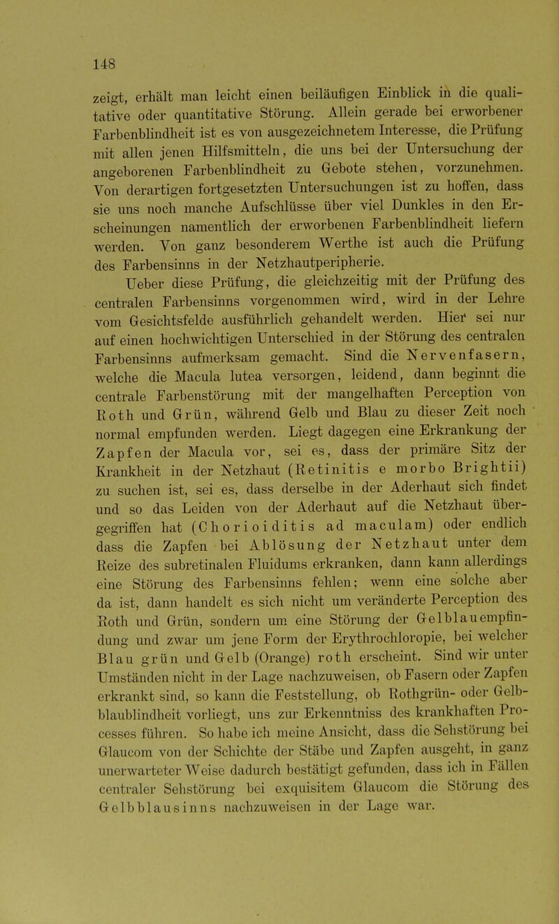 zeigt, erhält man leicht einen beiläufigen Einblick in die quali- tative oder quantitative Störung. Allein gerade bei erworbener Farbenblindheit ist es von ausgezeichnetem Interesse, die Prüfung mit allen jenen Hilfsmitteln, die uns bei der Untersuchung der angeborenen Farbenblindheit zu Gebote stehen, vorzunehmen. Von derartigen fortgesetzten Untersuchungen ist zu hoffen, dass sie uns noch manche Aufschlüsse über viel Dunkles in den Er- scheinungen namentlich der erworbenen Farbenblindheit liefern werden. Von ganz besonderem Werthe ist auch die Prüfung des Farbensinns in der Netzhautperipherie. Ueber diese Prüfung, die gleichzeitig mit der Prüfung des centralen Farbensinns vorgenommen wird, wird in der Lehre vom Gesichtsfelde ausführlich gehandelt werden. Hiei* sei nur auf einen hochwichtigen Unterschied in der Störung des centralen Farbensinns aufmerksam gemacht. Sind die Nervenfasern, welche die Macula lutea versorgen, leidend, dann beginnt die centrale Farbenstörung mit der mangelhaften Perception von Eoth und Grün, während Gelb und Blau zu dieser Zeit noch normal empfunden werden. Liegt dagegen eine Erkrankung der Zapfen der Macula vor, sei es, dass der primäre Sitz der Krankheit in der Netzhaut (Retinitis e morbo Brightii) zu suchen ist, sei es, dass derselbe in der Aderhaut sich findet und so das Leiden von der Aderhaut auf die Netzhaut über- gegriffen hat (Chorioiditis ad maculam) oder endlich dass die Zapfen bei Ablösung der Netzhaut unter dem Reize des subretinalen Fluidums erkranken, dann kann allerdings eine Störung des Farbensinns fehlen; wenn eine solche aber da ist, dann handelt es sich nicht um veränderte Perception des Roth und Grün, sondern um. eine Störung der Gelblauempfin- dung und zwar um jene Form der Erythrochloropie, bei welcher Blau grün und Gelb (Orange) roth erscheint. Sind wir unter Umständen nicht in der Lage nachzuweisen, ob Fasern oder Zapfen erkrankt sind, so kann die Feststellung, ob Rothgrün- oder Gelb- blaublindheit vorliegt, uns zur Erkenntniss des krankhaften Pro- cesses führen. So habe ich meine Ansicht, dass die Sehstörung bei Glaucom von der Schichte der Stäbe und Zapfen ausgeht, in ganz unerwarteter Weise dadurch bestätigt gefunden, dass ich in Fällen centraler Sehstörung bei exquisitem Glaucom die Störung des Gelbblausinns nachzuweisen in der Lage war.