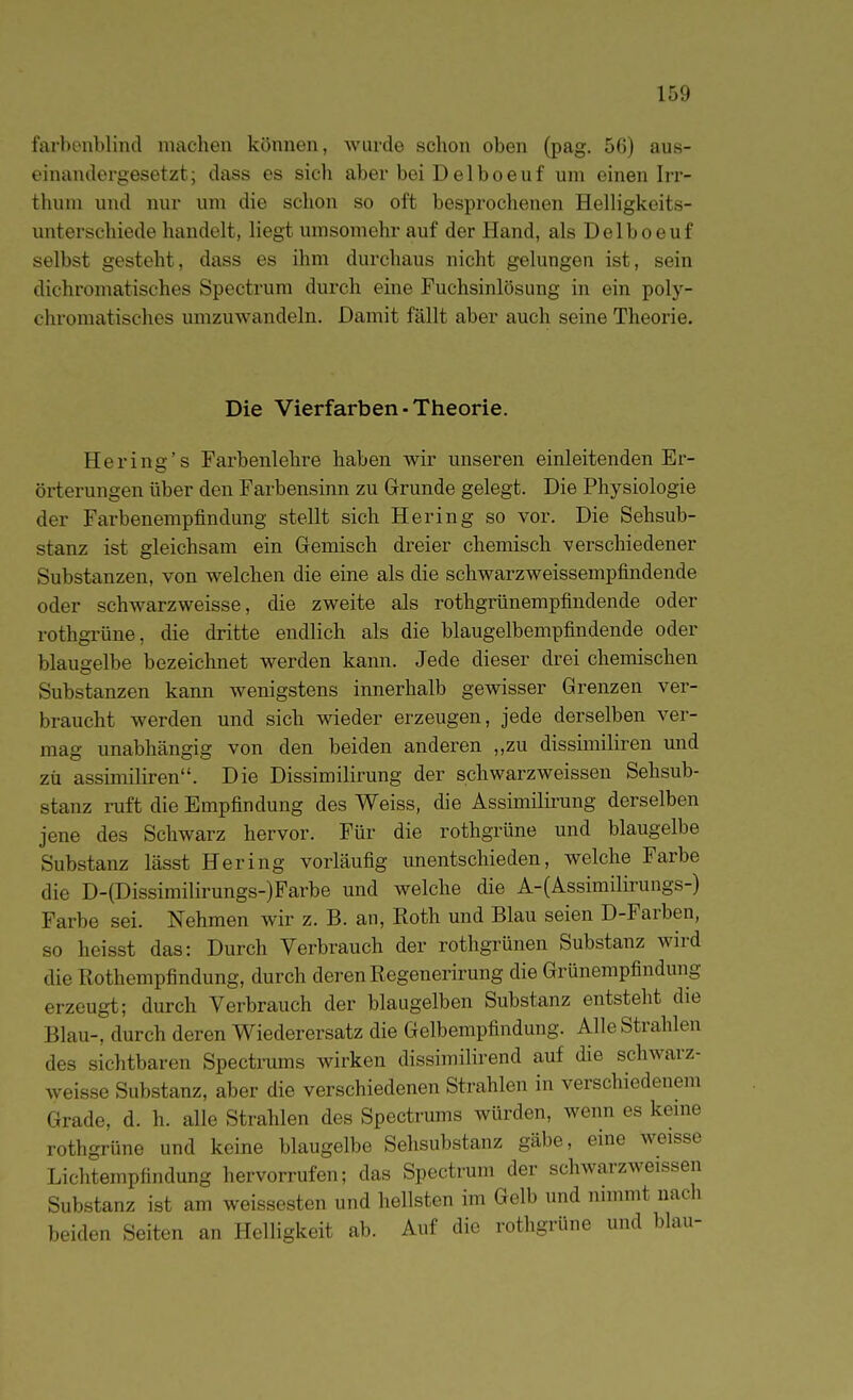 farbenblind machen können, wurde schon oben (pag. 56) aus- einandergesetzt; dass es sich aber bei Delboeuf um einen Irr- thum und nur um die schon so oft besprochenen Helligkeits- unterschiede handelt, liegt umsomehr auf der Hand, als Delboeuf selbst gesteht, dass es ihm durchaus nicht gelungen ist, sein dichromatisches Spectrum durch eine Fuchsinlösung in ein poly- chromatisches umzuwandeln. Damit fällt aber auch seine Theorie. Die Vierfarben - Theorie. Hering's Farbenlehre haben wir unseren einleitenden Er- örterungen über den Farbensinn zu Grunde gelegt. Die Physiologie der Farbenempfindung stellt sich Hering so vor. Die Sehsub- stanz ist gleichsam ein Gemisch dreier chemisch verschiedener Substanzen, von welchen die eine als die schwarzweissempfindende oder schwarzweisse, die zweite als rothgrünempfindende oder rothgi'üne, die dritte endlich als die blaugelbempfindende oder blaugelbe bezeichnet werden kann. Jede dieser drei chemischen Substanzen kann wenigstens innerhalb gewisser Grenzen ver- braucht werden und sich wieder erzeugen, jede derselben ver- mag unabhängig von den beiden anderen ,,zu dissimiliren und zü assimiliren. Die Dissimilirung der schwarz weissen Sehsub- stanz ruft die Empfindung des Weiss, die Assimilirung derselben jene des Schwarz hervor. Für die rothgrüne und blaugelbe Substanz lässt Hering vorläufig unentschieden, welche Farbe die D-(Dissimilirungs-)Farbe und welche die A-(Assimilirungs-) Farbe sei. Nehmen wir z. B. an, Roth und Blau seien D-Farben, so heisst das: Durch Verbrauch der rothgrünen Substanz wird die Rothempfindung, durch deren Regenerirung die Grünempfindung erzeugt; durch Verbrauch der blaugelben Substanz entsteht die Blau-, durch deren Wiederersatz die Gelbempfindung. Alle Strahlen des sichtbaren Spectrums wirken dissimilirend auf die schwarz- weisse Substanz, aber die verschiedenen Strahlen in verschiedenem Grade, d. h. alle Strahlen des Spectrums würden, wenn es kerne rothgrüne und keine blaugelbe Sehsubstanz gäbe, eine weisse Lichtempfindung hervorrufen; das Spectrum der schwarzweissen Substanz ist am weissesten und hellsten im Gelb und nnnmt nach beiden Seiten an Helligkeit ab. Auf die rothgrüne und blau-