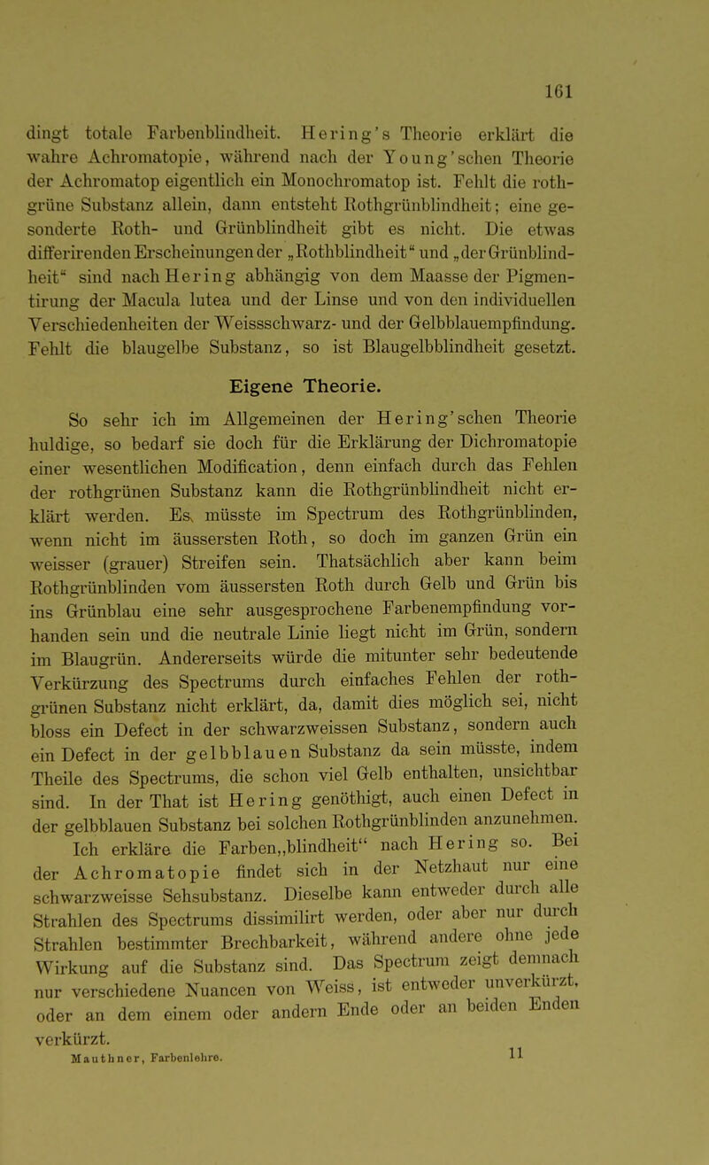 dingt totale Farbenblindheit. Hering's Theorie erklärt die wahre Achromatopie, während nach der Young'sehen Theorie der Achromatop eigentlich ein Monochromatop ist. Fehlt die roth- grüne Substanz allein, dann entsteht Rothgrünbhndheit; eine ge- sonderte Roth- und Grünblindheit gibt es nicht. Die etwas differirenden Erscheinungen der „Rothblindheit und „der Grünblind- heit sind nach Hering abhängig von dem Maasse der Pigmen- tirung der Macula lutea und der Linse und von den individuellen Verschiedenheiten der Weissschwarz- und der Gelbblauempfindung. Fehlt die blaugelbe Substanz, so ist Blaugelbblindheit gesetzt. Eigene Theorie. So sehr ich im Allgemeinen der Hering'sehen Theorie huldige, so bedarf sie doch für die Erklärung der Dichromatopie einer wesentlichen Modification, denn einfach durch das Felden der rothgrünen Substanz kann die Rothgrünblindheit nicht er- klärt werden. Es^ müsste im Spectrum des Rothgrünblinden, wenn nicht im äussersten Roth, so doch im ganzen Grün ein weisser (grauer) Streifen sein. Thatsächlich aber kann beim Rothgrünblinden vom äussersten Roth durch Gelb und Grün bis ins Grünblau eine sehr ausgesprochene Farbenempfindung vor- handen sein und die neutrale Linie liegt nicht im Grün, sondern im Blaugrün. Andererseits würde die mitunter sehr bedeutende Verkürzung des Spectrums durch einfaches Fehlen der roth- gi'ünen Substanz nicht erklärt, da, damit dies möglich sei, nicht bloss ein Defect in der schwarzweissen Substanz, sondern auch einDefect in der gelbblauen Substanz da sein müsste, indem Theüe des Spectrums, die schon viel Gelb enthalten, unsichtbar sind. In der That ist Hering genöthigt, auch einen Defect in der gelbblauen Substanz bei solchen Rothgrünblinden anzunehmen. Ich erkläre die Farben„blindheit nach Hering so. Bei der Achromatopie findet sich in der Netzhaut nur eme schwarzweisse Sehsubstanz. Dieselbe kann entweder durch alle Strahlen des Spectrums dissimilirt werden, oder aber nur durch Strahlen bestimmter Brechbarkeit, während andere ohne jede Wirkung auf die Substanz sind. Das Spectrum zeigt demnach nur verschiedene Nuancen von Weiss, ist entweder unverkürzt, oder an dem einem oder andern Ende oder an beiden Enden verkürzt, MautIiner, Farbenlehre. H