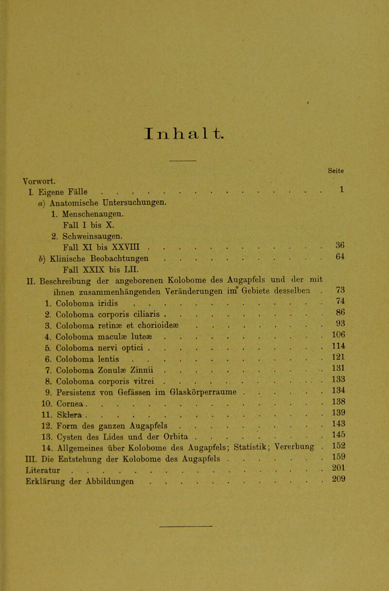 Inhalt. Seite Vorwort. I. Eigene Fälle 1 a) Anatomische Untersuchungen. 1. Menschenaugen. Fall I bis X. 2. Schweinsaugen. Fall XI bis XXVDI . 36 b) Klinische Beobachtungen 6* Fall XXIX bis LH. II. Beschreibung der angeborenen Kolobome des Augapfels und der mit ihnen zusammenhängenden Veränderungen im' Gebiete desselben . 73 1. Coloboma iridis ?4 2. Coloboma corporis ciliaris 86 3. Coloboma retinae et chorioideae 93 4. Coloboma maculae luteae 106 5. Coloboma nervi optici 6. Coloboma lentis 121 7. Coloboma Zonulae Zinnii 131 8. Coloboma corporis vitrei 133 9. Persistenz von Gefässen im Glaskörperraume . . • .134 10. Cornea 138 11. Sklera 139 12. Form des ganzen Augapfels 143 13. Cysten des Lides und der Orbita I45 14. Allgemeines über Kolobome des Augapfels; Statistik; Vererbung . 152 DJ. Die Entstehung der Kolobome des Augapfels 159 Literatur 201 Erklärung der Abbildungen 209