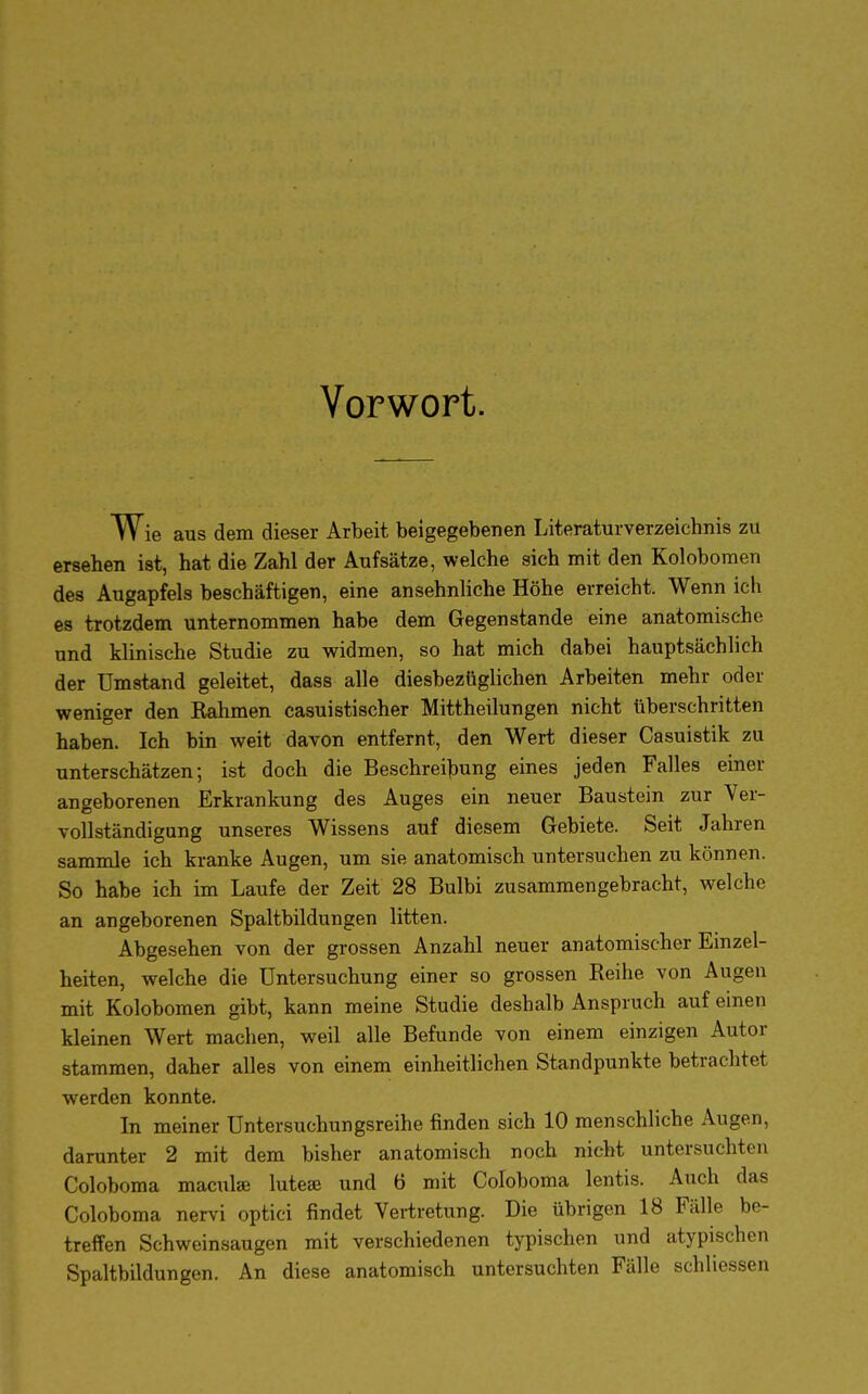 Vorwort. Wie aus dem dieser Arbeit beigegebenen Literaturverzeichnis zu ersehen ist, hat die Zahl der Aufsätze, welche sich mit den Kolobomen des Augapfels beschäftigen, eine ansehnliche Höhe erreicht. Wenn ich es trotzdem unternommen habe dem Gegenstande eine anatomische und klinische Studie zu widmen, so hat mich dabei hauptsächlich der Umstand geleitet, dass alle diesbezüglichen Arbeiten mehr oder weniger den Eahmen casuistischer Mittheilungen nicht tiberschritten haben. Ich bin weit davon entfernt, den Wert dieser Casuistik zu unterschätzen; ist doch die Beschreibung eines jeden Falles einer angeborenen Erkrankung des Auges ein neuer Baustein zur Ver- vollständigung unseres Wissens auf diesem Gebiete. Seit Jahren sammle ich kranke Augen, um sie anatomisch untersuchen zu können. So habe ich im Laufe der Zeit 28 Bulbi zusammengebracht, welche an angeborenen Spaltbildungen litten. Abgesehen von der grossen Anzahl neuer anatomischer Einzel- heiten, welche die Untersuchung einer so grossen Keihe von Augen mit Kolobomen gibt, kann meine Studie deshalb Anspruch auf einen kleinen Wert machen, weil alle Befunde von einem einzigen Autor stammen, daher alles von einem einheitlichen Standpunkte betrachtet werden konnte. In meiner Untersuchungsreihe finden sich 10 menschliche Augen, darunter 2 mit dem bisher anatomisch noch nicht untersuchten Coloboma maculas luteae und 6 mit Coloboma lentis. Auch das Coloboma nervi optici findet Vertretung. Die übrigen 18 Fälle be- treffen Schweinsaugen mit verschiedenen typischen und atypischen Spaltbildungen. An diese anatomisch untersuchten Fälle schliessen