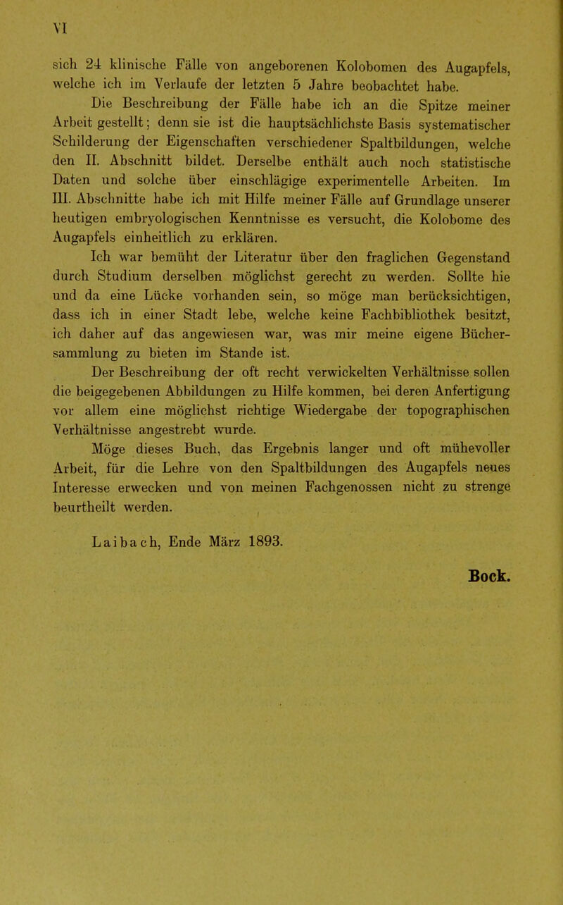 VI sich 24 klinische Fälle von angeborenen Kolobomen des Augapfels, welche ich im Verlaufe der letzten 5 Jahre beobachtet habe. Die Beschreibung der Fälle habe ich an die Spitze meiner Arbeit gestellt; denn sie ist die hauptsächlichste Basis systematischer Schilderung der Eigenschaften verschiedener Spaltbildungen, welche den II. Abschnitt bildet. Derselbe enthält auch noch statistische Daten und solche über einschlägige experimentelle Arbeiten. Im III. Abschnitte habe ich mit Hilfe meiner Fälle auf Grundlage unserer heutigen embryologischen Kenntnisse es versucht, die Kolobome des Angapfels einheitlich zu erklären. Ich war bemüht der Literatur über den fraglichen Gegenstand durch Studium derselben möglichst gerecht zu werden. Sollte hie und da eine Lücke vorhanden sein, so möge man berücksichtigen, dass ich in einer Stadt lebe, welche keine Fachbibliothek besitzt, ich daher auf das angewiesen war, was mir meine eigene Bücher- sammlung zu bieten im Stande ist. Der Beschreibung der oft recht verwickelten Verhältnisse sollen die beigegebenen Abbildungen zu Hilfe kommen, bei deren Anfertigung vor allem eine möglichst richtige Wiedergabe der topographischen Verhältnisse angestrebt wurde. Möge dieses Buch, das Ergebnis langer und oft mühevoller Arbeit, für die Lehre von den Spaltbildungen des Augapfels neues Interesse erwecken und von meinen Fachgenossen nicht zu strenge beurtheilt werden. Laibach, Ende März 1893. Bock.