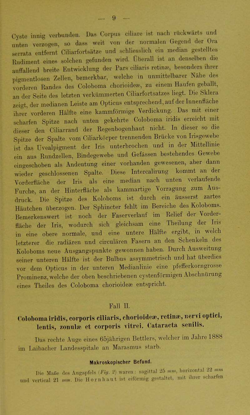Cyste innig verbunden. Das Corpus ciliare ist nach rückwärts und unten verzogen, so dass weit von der normalen Gegend der Ora serrata entfernt Ciliarfortsätze und schliesslich ein median gestelltes Rudiment eines solchen gefunden wird. Überall ist an denselben die auffallend breite Entwicklung der Pars ciliaris retinae, besonders ihrer pigmentlosen Zellen, bemerkbar, welche in unmittelbarer Nähe des vorderen Randes des Coloboma chorioideas, zu einem Haufen geballt, an der Seite des letzten verkümmerten Ciliarfortsatzes liegt. Die Sklera zeigt, der medianen Leiste am Opticus entsprechend, auf der Innenfläche ihrer vorderen Hälfte eine kammförmige Verdickung. Das mit einer scharfen Spitze nach unten gekehrte Coloboma iridis erreicht mit dieser den Ciliarrand der Regenbogenhaut nicht. In dieser so die Spitze der Spalte vom Ciliarkörper trennenden Brücke von Irisgewebe ist das Uvealpigment der Iris unterbrochen und in der Mittellinie ein aus Rundzellen, Bindegewebe und Gefässen bestehendes Gewebe eingeschoben als Andeutung einer vorhanden gewesenen, aber dann wieder geschlossenen Spalte. Diese Intercalirung kommt an der Vorderfläche der Iris als eine median nach unten verlaufende Furche, an der Hinterfläche als kammartige Vorragung zum Aus- druck. Die Spitze des Koloboms ist durch ein äusserst zartes Häutchen überzogen. Der Sphincter fehlt im Bereiche des Koloboms. Bemerkenswert ist noch der Faserverlauf im Relief der Vorder- fläche der Iris, wodurch sich gleichsam eine Theilung der Iris in eine obere normale, und eine untere Hälfte ergibt, in welch letzterer die radiären und circulären Fasern an den Schenkeln des Koloboms neue Ausgangspunkte gewonnen haben. Durch Ausweitung seiner unteren Hälfte ist der Bulbus assymmetrisch und hat überdies vor dorn Opticus in der unteren Medianlinie eine pfefferkorngrosse Prominenz, welche der oben beschriebenen cystenförmigen Abschnürung eines Theiles des Coloboma chorioidese entspricht. Fall H. Coloboma iridis, corporis ciliaris, chorioide», retinae, nervi optici, lentis, zonulae et corporis vitrei. Cataracta senilis. Das rechte Auge eines 65jährigen Bettlers, welcher im Jahre 1888 im Laibacher Landesspitale an Marasmus starb. Makroskopischer Befund. Die Maße des Angapfels {Fig. 2) waren: sagittal 25 mm, horizontal 22 mm und vertical 21 mm. Die Hornhaut ist eiförmig gestaltet, mit ihrer scharfen