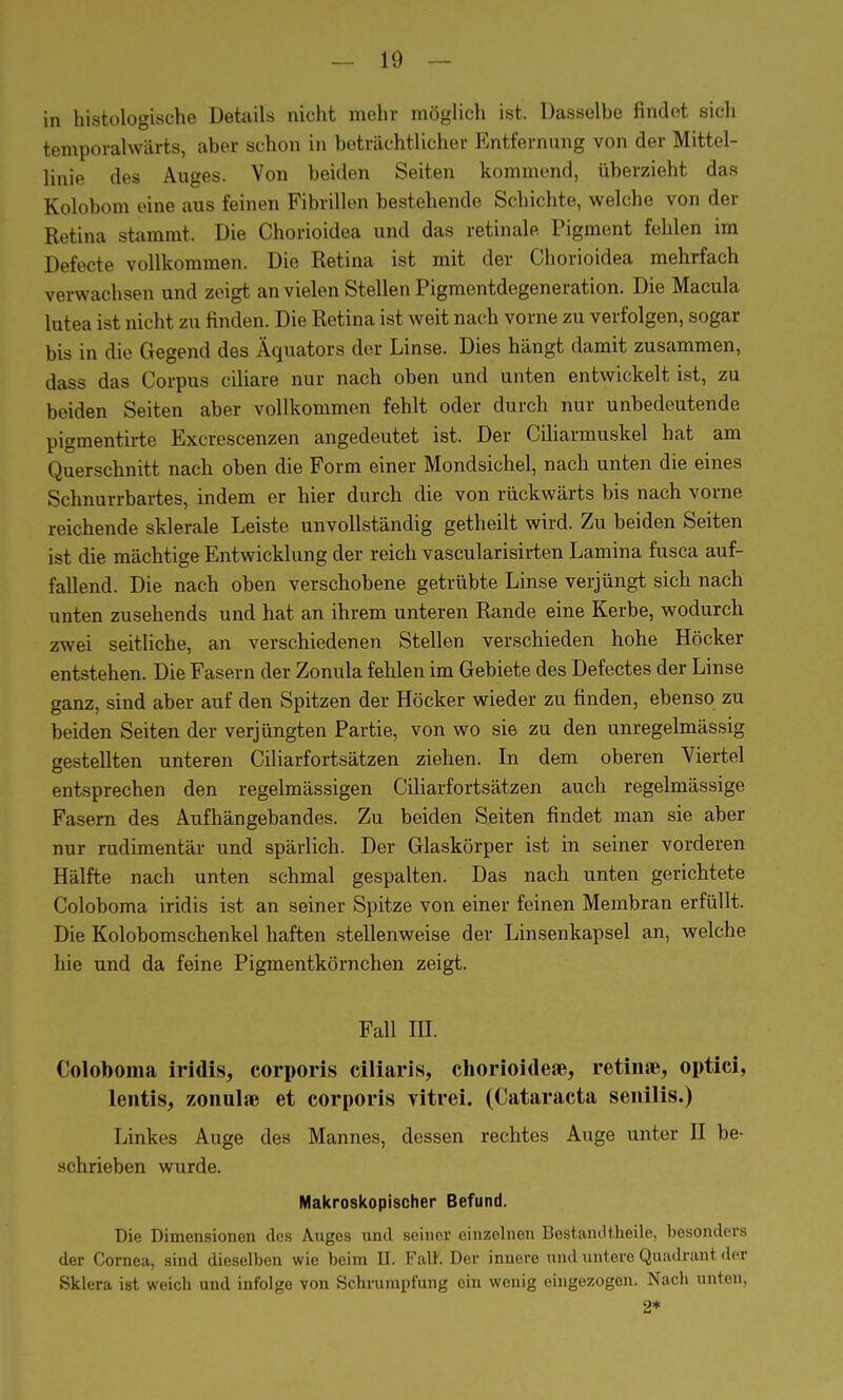 in histologische Details nicht mehr möglich ist. Dasselbe findet sich temporalwärts, aber schon in beträchtlicher Entfernung von der Mittel- linie des Auges. Von beiden Seiten kommend, überzieht das Kolobom eine aus feinen Fibrillen bestehende Schichte, welche von der Retina stammt. Die Chorioidea und das retinale Pigment fehlen im Defecte vollkommen. Die Retina ist mit der Chorioidea mehrfach verwachsen und zeigt an vielen Stellen Pigmentdegeneration. Die Macula lutea ist nicht zu finden. Die Retina ist weit nach vorne zu verfolgen, sogar bis in die Gegend des Äquators der Linse. Dies hängt damit zusammen, dass das Corpus ciliare nur nach oben und unten entwickelt ist, zu beiden Seiten aber vollkommen fehlt oder durch nur unbedeutende pigmentirte Excrescenzen angedeutet ist. Der Ciliarmuskel hat am Querschnitt nach oben die Form einer Mondsichel, nach unten die eines Schnurrbartes, indem er hier durch die von rückwärts bis nach vorne reichende sklerale Leiste unvollständig getheilt wird. Zu beiden Seiten ist die mächtige Entwicklung der reich vascularisirten Lamina fusca auf- fallend. Die nach oben verschobene getrübte Linse verjüngt sich nach unten zusehends und hat an ihrem unteren Rande eine Kerbe, wodurch zwei seitliche, an verschiedenen Stellen verschieden hohe Höcker entstehen. Die Fasern der Zonula fehlen im Gebiete des Defectes der Linse ganz, sind aber auf den Spitzen der Höcker wieder zu finden, ebenso zu beiden Seiten der verjüngten Partie, von wo sie zu den unregelmässig gestellten unteren Ciliarfortsätzen ziehen. In dem oberen Viertel entsprechen den regelmässigen Ciliarfortsätzen auch regelmässige Fasern des Aufhängebandes. Zu beiden Seiten findet man sie aber nur rudimentär und spärlich. Der Glaskörper ist in seiner vorderen Hälfte nach unten schmal gespalten. Das nach unten gerichtete Coloboma iridis ist an seiner Spitze von einer feinen Membran erfüllt. Die Kolobomschenkel haften stellenweise der Linsenkapsel an, welche hie und da feine Pigmentkörnchen zeigt. Fall HI. Coloboma iridis, corporis ciliaris, chorioideae, retin«, optici, lentis, zonulse et corporis vitrei. (Cataracta senilis.) Linkes Auge des Mannes, dessen rechtes Auge unter II be- schrieben wurde. Makroskopischer Befund. Die Dimensionen des Auges und seiner einzelnen Bestandt.heile, besonders der Cornea, sind dieselben wie beim H. FalK Der innere und untere Quadrant der Sklera ist weich und infolge von Schrumpfung ein wenig eingezogen. Nach unten, 2*