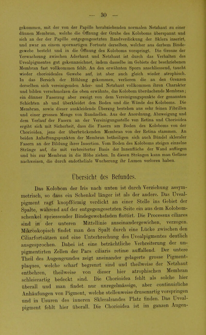 gekommen, mit der von der Papille herabziehenden normalen Netzhaut zu einer dünnen Membran, welche die Öffnung der Grube des Koloboms aberspannt und sich an der der Papille entgegengesetzten Randverdickung der Sklera inserirt, und zwar an einem spornartigen Fortsatz derselben, welcher aus derbem Binde- gewebe besteht und in die Öffnung des Koloboms vorspringt. Die Grenze der Verwachsung zwischen Aderhaut und Netzhaut ist durch das Verhalten des Uvealpigmentes gut gekennzeichnet, indem dasselbe im Gebiete der beschriebenen Membran fast vollkommen fehlt. An den erwähnten Sporn anschliessend, taucht wieder chorioideales Gewebe auf, ist aber auch gleich wieder atrophisch. In das Bereich der Höhlung gekommen, verlieren die an den Grenzen derselben sich vereinigenden Ader- und Netzhaut vollkommen ihren Charakter und bilden verschmolzen die oben erwähnte, das Kolobom überdachende Membran ; ein dünner Faserzug aber zweigt von dem Vereinigungspunkte der genannten Schichten ab und überkleidet den Boden und die Wände des Koloboms. Die Membran, sowie dieser auskleidende Überzug bestehen aus sehr feinen Fibrillen und einer grossen Menge von Rundzellen. Aus der Anordnung, Abzweigung und dem Verlauf der Fasern an der Vereinigungsstelle von Retina und Chorioidea ergibt sich mit Sicherheit, dass die Fasern am Boden des Koloboms von der Chorioidea, jene der überbrückenden Membran von der Retina stammen. An beiden Anheftungspunkten der Membran betheiligen sich auch Bündel skleraler Fasern an der Bildung ihrer Insertion. Vom Boden des Koloboms steigen einzelne Stränge auf, die mit verbreiterter Basis der Innenfläche der Wand aufliegen und bis zur Membran in die Höhe ziehen. In diesen Strängen kann man Gefässe nachweisen, die durch endotheliale Wucherung ihr Lumen verloren haben. Übersicht des Befundes. Das Kolobom der Iris nach unten ist durch Verziehung assym- metrisch, so dass ein Schenkel länger ist als der andere. Das Uveal- pigment ragt knopfförmig verdickt an einer Stelle ins Gebiet der Spalte, während auf der entgegengesetzten Seite ein aus dem Kolobom- schenkel spriessender Bindegewebsfaden flottirt. Die Processus ciliares sind in der unteren Mittellinie auseinandergewichen, verzogen. Mikroskopisch findet man den Spalt durch eine Lücke zwischen den Ciliarfortsätzen und eine Unterbrechung des Uvealpigmentes deutlich ausgesprochen. Dabei ist eine beträchtliche Verbreiterung der un- pigmentirten Zellen der Pars eiliaris retinae auffallend. Der untere Theil des Augengrundes zeigt aneinander gelagerte grosse Pigment- plaques, welche scharf begrenzt sind und theilweise der Netzhaut entbehren, theilweise von dieser hier atrophischen Membran schleierartig bedeckt sind. Die Chorioidea fehlt als solche hier überall und man findet, nur unregelmässige, aber continuirliche Anhäufungen von Pigment, welche stellenweise drusenartig vorspringen und in Usurcn des inneren Skleralrandes Platz finden. Das Uveal- pigment fehlt hier überall. Die Chorioidea ist im ganzen Augen-