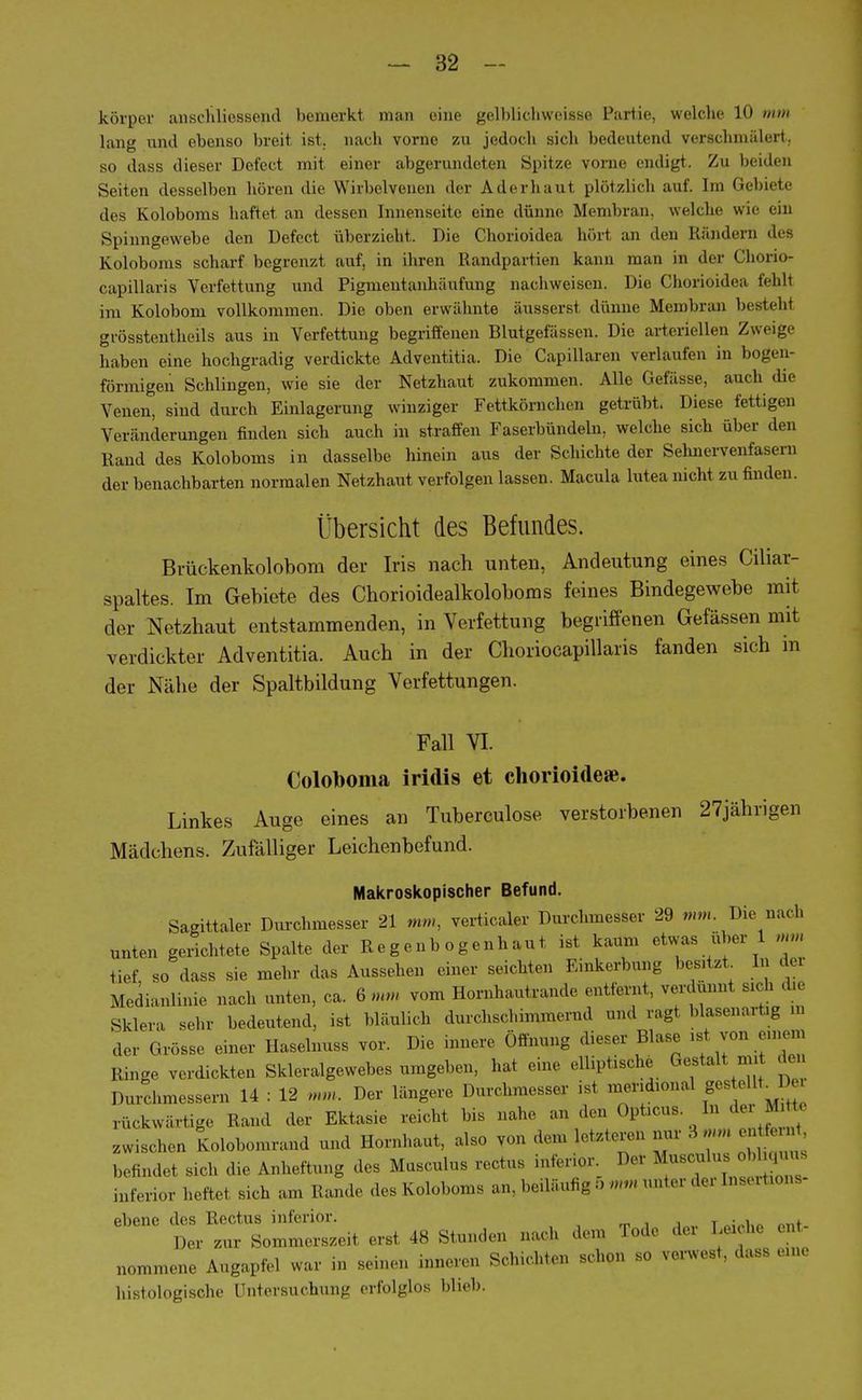 körper anschliessend bemerkt man eine gelblichweisse Partie, welche 10 mm lang lind ebenso breit ist. nach vorne zu jedoch sich bedeutend verschmälert, so dass dieser Defect mit einer abgerundeten Spitze vorne endigt. Zu beiden Seiten desselben hören die Wirbelvenen der Aderhaul plötzlich auf. ha Gebiete des Koloboms haftet an dessen Innenseite eine dünne Membran, welche wie ein Spinngewebe den Defect überzieht. Die Chorioidea hört an den Rändern des Koloboms scharf begrenzt auf, in ihren Randpartien kann man in der Chono- capillaris Verfettung und Pigmentanhäufung nachweisen. Die Chorioidea fehl! im Kolobom vollkommen. Die oben erwähnte äusserst dünne Membran liesteht grösstenteils aus in Verfettung begriffenen Blutgefässen. Die arteriellen Zweige haben eine hochgradig verdickte Adventitia. Die Capillaren verlaufen in bogen- förmigen Schlingen, wie sie der Netzhaut zukommen. Alle Gefässe, auch die Venen, sind durch Einlagerung winziger Fettkörnchen getrübt. Diese fettigen Veränderungen finden sich auch in straffen Faserbündeln, welche sich über den Rand des Koloboms in dasselbe hinein aus der Schichte der Sehnervenfase in der benachbarten normalen Netzhaut verfolgen lassen. Macula lutea nicht zu finden. Übersicht des Befundes. Bvückenkolobom der Iris nach unten, Andeutung eines Ciliar- spaltes. Im Gebiete des Chorioidealkoloboms feines Bindegewebe mit der Netzhaut entstammenden, in Verfettung begriffenen Gefässen mit verdickter Adventitia. Auch in der Choriocapillaris fanden sich in der Nähe der Spaltbildung Verfettungen. Fall VI. (Jolobonia iridis et chorioitleje. Linkes Auge eines an Tuberculose verstorbenen 27jährigen Mädchens. Zufälliger Leichenbefund. Makroskopischer Befund. Sagittaler Durchmesser 21 mm, verticaler Durchmesser 29 mm. Die nac h unten gerichtete Spalte der Regenbogenhaut ist kaum etwas über 1 mm tief so dass sie mehr das Aussehen einer seichten Einkerbung besitzt. In der Medianlinie nach unten, ca. 6 mm vom Hornhautrande entfernt, verdünnt sich die Sklera sehr bedeutend, ist bläulich durchschimmernd und ragt blasenartig in der Grösse einer Ilaselnuss vor. Die innere Öffnung dieser Blase ist von einem Ringe verdickten Skleralgewebes umgeben, hat eine elliptische Gestalt m, den Durchmessern 14 : 12 mm. Der längere Durchmesser ist mendional gestellt^D. rückwärtige Hand der Ektasie reicht bis nahe an den Opticus .In der I zwischen Kolobomrand und Hornhaut, also von de,,, letztere« nur 3«« entot befindet sich d,e Anheftung des Musculus rectus inferior Her Musculus obhquus inferior heftet sich an, Rande des Koloboms an. beiläufig 5 mm unter de,- [nsextaons ebene des Rectus inferior. ^ Der zur Sommerszeit erst 48 Stunden nacn uuu nommene Augapfel war in seinen inneren Schichten schon so verwest, dass eine histologische Untersuchung erfolglos blieb.