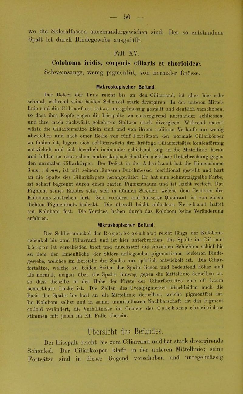 wo die Skleralfasern auseinandergewichen sind. Der so entstandene Spalt ist durch Bindegewebe ausgefüllt. Fall XV. Coloboma iridis, corporis ciliaris et chorioideae. Schweinsauge, wenig pigmentirt, von normaler Grösse. Makroskopischer Befund. Der Defect der Iris reicht bis an den Ciliarrand, ist aber hier sehr schmal, während seine beiden Schenkel stark divergiren. In der unteren Mittel- linie sind die Cili arfortsätz e nnregelmässig gestellt und deutlich verschoben, so dass ihre Köpfe gegen die Irisspalte zu convergirend aneinander schliessen, und ihre nach rückwärts gekehrten Spitzen stark divergiren. Während nasen- wärts die Ciliarfortsätze klein sind und von ihrem radiären Verlaufe nur wenig abweichen und nach einer Reihe von fünf Fortsätzen der normale Ciliarkörper zu finden ist, lagern sich schlafenwärts drei kräftige Ciliarfortsätze keulenförmig entwickelt und sich förmlich ineinander schiebend eng an die Mittellinie heran und bilden so eine schon makroskopisch deutlich sichtbare Unterbrechung gegen den normalen Ciliarkörper. Der Defect in der Aderhaut hat die Dimensionen 3 mm : 4 mm, ist mit seinem längeren Durchmesser meridional gestellt und hart an die Spalte des Ciliarkörpers herangerückt. Er hat eine schmutziggelbe Farbe, ist scharf begrenzt durch einen zarten Pigmentsaum und ist leicht vertieft. Das Pigment seines Randes setzt sich in dünnen Streifen, welche dem Centrum des Koloboms zustreben, fort. Sein vorderer und äusserer Quadrant ist von einem dichten Pigmentnetz bedeckt. Die überall leicht ablösbare Netzhaut haftet am Kolobom fest. Die Vortices haben durch das Kolobom keine Veränderung erfahren. Mikroskopischer Befund. Der Schliessmuskel der Regenbogenhaut reicht längs der Kolobom- schenkel bis zum Ciliarrand und ist hier unterbrochen. Die Spalte im Ciliar- körper ist verschieden breit und durchsetzt die einzelnen Schichten schief bis zu dem der Innenfläche der Sklera anliegenden pigmentirten, lockeren Binde- gewebe, welches im Bereiche der Spalte nur spärlich entwickelt ist. Die Ciliar- fortsätze, welche zu beiden Seiten der Spalte liegen und bedeutend höher sind als normal, neigen über die Spalte hinweg gegen die Mittellinie derselben zu. so dass dieselbe in der Höhe der Firste der Ciliarfortsätze eine oft, kanm bemerkbare Lücke ist. Die Zellen des üvealpigmentes überkleiden auch die Basis der Spalte bis hart an die Mittellinie derselben, welche pigmentfrei ist. Im Kolobom selbst und in seiner unmittelbaren Nachbarschaft ist das Pigment colloid verändert, die Verhältnisse im Gebiete des Coloboma chorioideae stimmen mit jenen im XI. Falle überein. Übersicht des Befundes. Der Irisspalt reicht bis zum Ciliarrand und hat stark divergiiende Schenkel. Der Ciliarkörper klafft in der unteren Mittellinie; seine Fortsätze sind in dieser Gegend verschoben und nnregelmässig