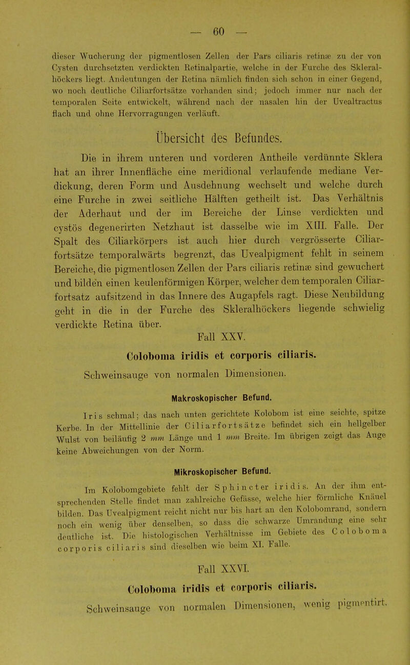 dieser Wucherung der pigmentlosen Zellen der Pars eiliaris retinaj zu der von Cysten durchsetzten verdickten lletinalpartie, welche in der Furche des Skleral- höckers liegt. Andeutungen der Retina nämlich finden sich schon in einer Gegend, wo noch deutliche Ciliarfortsätze vorhanden sind; jedoch immer nur nach der temporalen Seite entwickelt, während nach der nasalen hin der Uvealtractus flach und ohne Hervorragungen verläuft. Übersicht des Befundes. Die in ihrem unteren und vorderen Antheile verdünnte Sklera hat an ihrer Innenfläche eine meridional verlaufende mediane Ver- dickung, deren Form und Ausdehnung wechselt und welche durch eine Furche in zwei seitliche Hälften getheilt ist. Das Verhältnis der Aderhaut und der im Bereiche der Linse verdickten und cystös degenerirten Netzhaut ist dasselbe wie im XIII. Falle. Der Spalt des Ciliarkörpers ist auch hier durch vergrösserte Ciliar- fortsätze temporalwärts begrenzt, das üvealpigment fehlt in seinem Bereiche, die pigmentlosen Zellen der Pars eiliaris retinae sind gewuchert und bilden einen keulenförmigen Körper, welcher dem temporalen Ciliar- fortsatz aufsitzend in das Innere des Augapfels ragt. Diese Neubildung geht in die in der Furche des Skleralhöckers liegende schwielig verdickte Retina über. Fall XXV. Coloboma iridis et corporis eiliaris. Schweinsauge von normalen Dimensionen. Makroskopischer Befund. Iris schmal; das nach unten gerichtete Kolobom ist eine seichte, spitze Kerbe. In der Mittellinie der Ciliarfortsätze befindet sich ein hellgelber Wulst von beiläufig 2 mm Länge und 1 mm Breite. Im übrigen zeigt das Auge keine Abweichungen von der Norm. Mikroskopischer Befund. Im Kolobomgebiete fehlt der Sp hin et er iridis. An der .hm ent- sprechenden Stellr findet man zahlreiche Gefässe, welche hier förmliche Knäuel bilden Das üvealpigment reicht nicht nur bis hart au den Kolobomrand, sondern noch ein wenig über denselben, so dass die schwarze Umrandung eine sehr deutliche ist. Die histologischen Verhältnisse im Gebiete des Coloboma corporis eiliaris sind dieselben wie beim XI. Falle. Fall XXVI. Coloboma iridis et corporis eiliaris. Schweinsauge von normalen Dimensionen, wenig pigmraitirt
