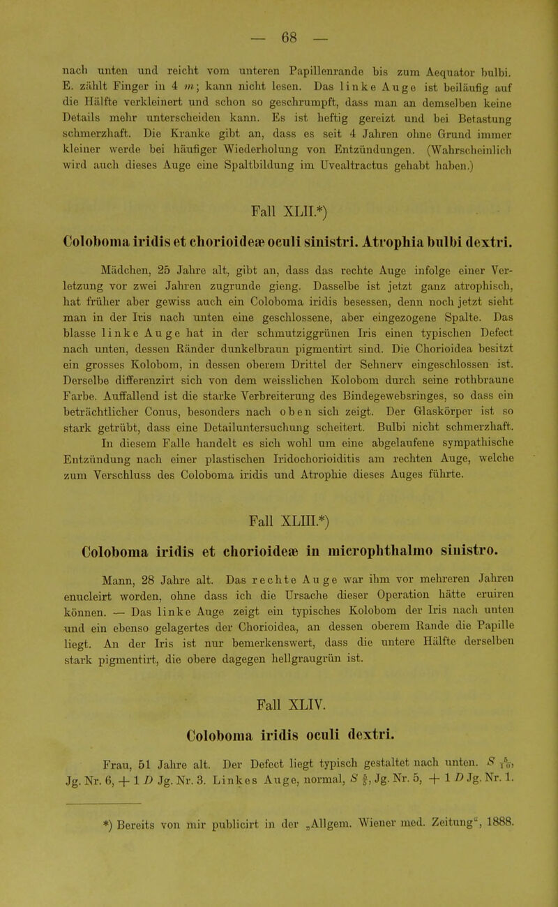 nach unten und reicht vom unteren Papillenrande bis zum Aequator bulbi. E. zählt Finger in 4 m; kann nicht lesen. Das linke Auge ist beiläufig auf die Hälfte verkleinert und schon so geschrumpft, dass man an demselben keine Details mehr unterscheiden kann. Es ist heftig gereizt und bei Betastung schmerzhaft. Die Kranke gibt an, dass es seit 4 Jahren ohne Grund immer kleiner werde bei häufiger Wiederholung von Entzündungen. (Wahrscheinlich wird auch dieses Auge eine Spaltbildung im Uvealtractus gehabt haben.) Fall XL1I *) Coloboma iridis et chorioidere oculi sinistri. Atrophia bulbi dextri. Mädchen, 25 Jahre alt, gibt an, dass das rechte Auge infolge einer Ver- letzung vor zwei Jahren zugrunde gieng. Dasselbe ist jetzt ganz atrophisch, hat früher aber gewiss auch ein Coloboma iridis besessen, denn noch jetzt sieht man in der Iris nach unten eine geschlossene, aber eingezogene Spalte. Das blasse linke Auge hat in der schmutziggrünen Iris einen typischen Defed nach unten, dessen Ränder dunkelbraun pigmentirt sind. Die Chorioidea besitzt ein grosses Kolobom, in dessen oberem Drittel der Sehnerv eingeschlossen ist. Derselbe differenzirt sich von dem weisslichen Kolobom durch seine rothbraune Farbe. Auffallend ist die starke Verbreiterung des Bindegewebsringes, so dass ein beträchtlicher Conus, besonders nach oben sich zeigt. Der Glaskörper ist so stark getrübt, dass eine Detailuntersuchung scheitert. Bulbi nicht schmerzhaft. In diesem Falle handelt es sich wohl um eine abgelaufene sympathische Entzündung nach einer plastischen Iridochorioiditis am rechten Auge, welche zum Verschluss des Coloboma iridis und Atrophie dieses Auges führte. Fall XLIII.*) Coloboma iridis et chorioideae in microphtlialmo sinistro. Mann, 28 Jahre alt. Das rechte Auge war ihm vor mehreren Jahren enucleirt worden, ohne dass ich die Ursache dieser Operation hätte eruiren können. — Das linke Auge zeigt ein typisches Kolobom der Iris nach unten und ein ebenso gelagertes der Chorioidea, an dessen oberem Rande die Papille liegt. An der Iris ist nur bemerkenswert, dass die untere Hälfte derselben stark pigmentirt, die obere dagegen hellgraugrün ist. Fall XLIV. Coloboma iridis oculi dextri. Frau, 61 Jahre alt. Der Defect liegt typisch gestaltet nach unten. S Jg. Nr. 6, + 1 D Jg. Nr. 3. Linkes Auge, normal, S f, Jg. Nr. 5, + 1 D Jg. Nr. 1.