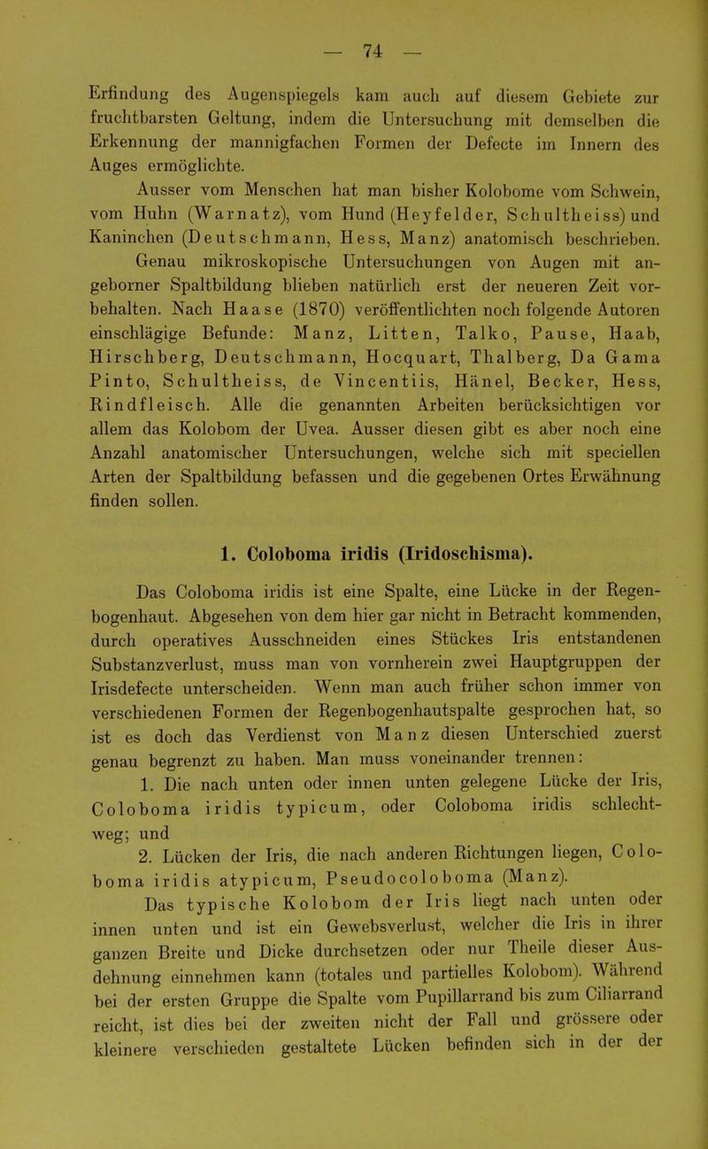 Erfindung des Augenspiegels kam auch auf diesem Gebiete zur fruchtbarsten Geltung, indem die Untersuchung mit demselben die Erkennung der mannigfachen Formen der Defecte im Innern des Auges ermöglichte. Ausser vom Menschen hat man bisher Kolobome vom Schwein, vom Huhn (Warnatz), vom Hund (Heyfelder, Sch ultheiss) und Kaninchen (Deutschmann, Hess, Manz) anatomisch beschrieben. Genau mikroskopische Untersuchungen von Augen mit an- geborner Spaltbildung blieben natürlich erst der neueren Zeit vor- behalten. Nach Haase (1870) veröffentlichten noch folgende Autoren einschlägige Befunde: Manz, Litten, Talko, Pause, Haab, Hirschberg, Deutschmann, Hocquart, Thalberg, Da Gama Pinto, Schultheiss, de Yincentiis, Hänel, Becker, Hess, Kindfleisch. Alle die genannten Arbeiten berücksichtigen vor allem das Kolobom der Uvea. Ausser diesen gibt es aber noch eine Anzahl anatomischer Untersuchungen, welche sich mit speciellen Arten der Spaltbildung befassen und die gegebenen Ortes Erwähnung finden sollen. 1. Coloboma iridis (Iridoschisma). Das Coloboma iridis ist eine Spalte, eine Lücke in der Regen- bogenhaut. Abgesehen von dem hier gar nicht in Betracht kommenden, durch operatives Ausschneiden eines Stückes Iris entstandenen Substanzverlust, muss man von vornherein zwei Hauptgruppen der Irisdefecte unterscheiden. Wenn man auch früher schon immer von verschiedenen Formen der Regenbogenhautspalte gesprochen hat, so ist es doch das Verdienst von Manz diesen Unterschied zuerst genau begrenzt zu haben. Man muss voneinander trennen: 1, Die nach unten oder innen unten gelegene Lücke der Iris, Coloboma iridis typicum, oder Coloboma iridis schlecht- weg; und 2. Lücken der Iris, die nach anderen Richtungen liegen, Colo- boma iridis atypicum, Pseudocoloboma (Manz). Das typische Kolobom der Iris liegt nach unten oder innen unten und ist ein Gewebsverlust, welcher die Iris in ihrer ganzen Breite und Dicke durchsetzen oder nur Theile dieser Aus- dehnung einnehmen kann (totales und partielles Kolobom). Während bei der ersten Gruppe die Spalte vom Pupillarrand bis zum Ciliarrand reicht, ist dies bei der zweiten nicht der Fall und grössere oder kleinere verschieden gestaltete Lücken befinden sich in der der