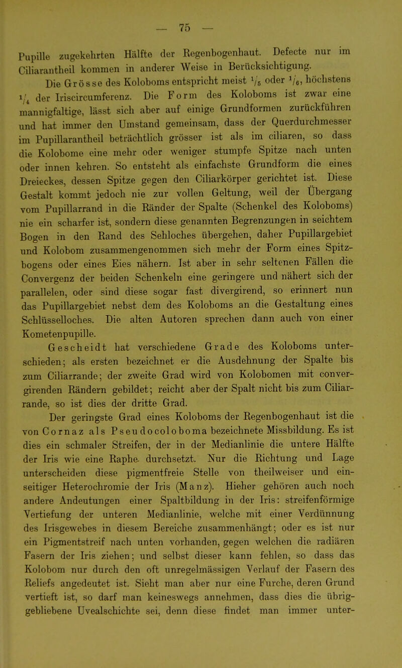 Pupille zugekehrten Hälfte der Regenbogenhaut. Defecte nur im Ciliarantheil kommen in anderer Weise in Berücksichtigung. Die Grösse des Koloboms entspricht meist lj6 oder V«, höchstens »/4 der Iriscircumferenz. Die Form des Koloboms ist zwar eine mannigfaltige, lässt sich aber auf einige Grundformen zurückführen und hat immer den Umstand gemeinsam, dass der Querdurchmesser im Pupillarantheil beträchtlich grösser ist als im ciliaren, so dass die Kolobome eine mehr oder weniger stumpfe Spitze nach unten oder innen kehren. So entsteht als einfachste Grundform die eines Dreieckes, dessen Spitze gegen den Ciliarkörper gerichtet ist. Diese Gestalt kommt jedoch nie zur vollen Geltung, weil der Übergang vom Pupillarrand in die Ränder der Spalte (Schenkel des Koloboms) nie ein scharfer ist, sondern diese genannten Begrenzungen in seichtem Bogen in den Rand des Sehloches übergehen, daher Pupillargebiet und Kolobom zusammengenommen sich mehr der Form eines Spitz- bogens oder eines Eies nähern. Ist aber in sehr seltenen Fällen die Convergenz der beiden Schenkeln eine geringere und nähert sich der parallelen, oder sind diese sogar fast divergirend, so erinnert nun das Pupillargebiet nebst dem des Koloboms an die Gestaltung eines Schlüsselloches. Die alten Autoren sprechen dann auch von einer Kometenpupille. Gescheidt hat verschiedene Grade des Koloboms unter- schieden; als ersten bezeichnet er die Ausdehnung der Spalte bis zum Ciliarrande; der zweite Grad wird von Kolobomen mit conver- girenden Rändern gebildet; reicht aber der Spalt nicht bis zum Ciliar- rande, so ist dies der dritte Grad. Der geringste Grad eines Koloboms der Regenbogenhaut ist die vonCornaz als Pseudocoloboma bezeichnete Missbildung. Es ist dies ein schmaler Streifen, der in der Medianlinie die untere Hälfte der Iris wie eine Raphe. durchsetzt. Nur die Richtung und Lage unterscheiden diese pigmentfreie Stelle von theilweiser und ein- seitiger Heterochromie der Iris (Manz). Hieher gehören auch noch andere Andeutungen einer Spaltbildung in der Iris: streifenförmige Vertiefung der unteren Medianlinie, welche mit einer Verdünnung des Irisgewebes in diesem Bereiche zusammenhängt; oder es ist nur ein Pigmentstreif nach unten vorhanden, gegen welchen die radiären Fasern der Iris ziehen; und selbst dieser kann fehlen, so dass das Kolobom nur durch den oft unregelmässigen Verlauf der Fasern des Reliefs angedeutet ist. Sieht man aber nur eine Furche, deren Grund vertieft ist, so darf man keineswegs annehmen, dass dies die übrig- gebliebene Uvealschichte sei, denn diese findet man immer unter-