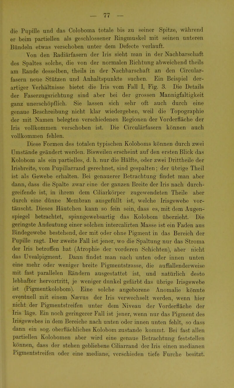 die Pupille und das Coloboma totale bis zu seiner Spitze, während er beim partiellen als geschlossener Ringmuskel mit seinen unteren Bündeln etwas verschoben unter dem Defecte verlauft. Von den Radiärfasern der Iris sieht man in der Nachbarschaft des Spaltes solche, die von der normalen Richtung abweichend theils am Rande desselben, theils in der Nachbarschaft an den Circular- fasern neue Stützen und Anhaltspunkte suchen. Ein Beispiel der- artiger Verhältnisse bietet die Iris vom Fall I, Fig. 3. Die Details der Faserzugsrichtung sind aber bei der grossen Mannigfaltigkeit ganz unerschöpflich. Sie lassen sich sehr oft auch durch eine genaue Beschreibung nicht klar wiedergeben, weil die Topographie der mit Namen belegten verschiedenen Regionen der Vorderfläche der Iris vollkommen verschoben ist. Die Circulärfasern können auch vollkommen fehlen. Diese Formen des totalen typischen Koloboms können durch zwei Umstände geändert werden. Bisweilen erscheint auf den ersten Blick das Kolobom als ein partielles, d. h. nur die Hälfte, oder zwei Drittheile der Irisbreite, vom Pupillarrand gerechnet, sind gespalten; der übrige Theil ist als Gewebe erhalten. Bei genauerer Betrachtung findet man aber dann, dass die Spalte zwar eine der ganzen Breite der Iris nach durch- greifende ist, in ihrem dem Ciliarkörper zugewendeten Theile aber durch eine dünne Membran ausgefüllt ist, welche Irisgewebe vor- täuscht. Dieses Häutchen kann so fein sein, dass es, mit dem Augen- spiegel betrachtet, spinngewebsartig das Kolobom überzieht. Die geringste Andeutung einer solchen intercalirten Masse ist ein Faden aus Bindegewebe bestehend, der mit oder ohne Pigment in das Bereich der Pupille ragt. Der zweite Fall ist jener, wo die Spaltung nur das Stroma der Iris betroffen hat (Atrophie der vorderen Schichten), aber nicht das Uvealpigment. Dann findet man nach unten oder innen unten eine mehr oder weniger breite Pigmentstrasse, die auffallenderweise mit fast parallelen Rändern ausgestattet ist, und natürlich desto lebhafter hervortritt, je weniger dunkel gefärbt das übrige Irisgewebe ist (Pigmentkolobom). Eine solche angeborene Anomalie könnte eventuell mit einem Naevus der Iris verwechselt werden, wenn hier nicht der Pigmentstreifen unter dem Niveau der Vorderfläche der Iris läge. Ein noch geringerer Fall ist jener, wenn nur das Pigment des Irisgewebes in dem Bereiche nach unten oder innen unten fehlt, so dass dann ein sog. oberflächliches Kolobom zustande kommt. Bei fast allen partiellen Kolobomen aber wird eine genaue Betrachtung feststellen können, dass der stehen gebliebene Ciliarrand der Iris einen medianen Pigmentstreifen oder eine mediane, verschieden tiefe Furche besitzt.