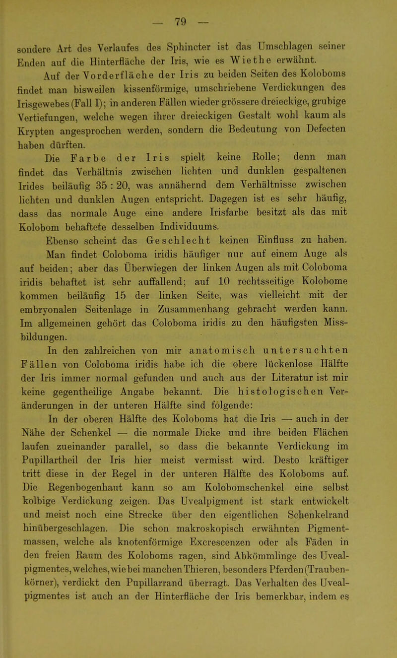 sondere Art des Verlaufes des Sphincter ist das Umschlagen seiner Enden auf die Hinterfläche der Iris, wie es Wiethe erwähnt. Auf der Vorderfläche der Iris zu beiden Seiten des Koloboms findet man bisweilen kissenförmige, umschriebene Verdickungen des Irisgewebes (Fall I); in anderen Fällen wieder grössere dreieckige, grubige Vertiefungen, welche wegen ihrer dreieckigen Gestalt wohl kaum als Krypten angesprochen werden, sondern die Bedeutung von Defecten haben dürften. Die Farbe der Iris spielt keine Rolle; denn man findet das Verhältnis zwischen lichten und dunklen gespaltenen Irides beiläufig 35 : 20, was annähernd dem Verhältnisse zwischen lichten und dunklen Augen entspricht. Dagegen ist es sehr häufig, dass das normale Auge eine andere Irisfarbe besitzt als das mit Kolobom behaftete desselben Individuums. Ebenso scheint das Geschlecht keinen Einfluss zu haben. Man findet Coloboma iridis häufiger nur auf einem Auge als auf beiden; aber das Überwiegen der linken Augen als mit Coloboma iridis behaftet ist sehr auffallend; auf 10 rechtsseitige Kolobome kommen beiläufig 15 der linken Seite, was vielleicht mit der embryonalen Seitenlage in Zusammenhang gebracht werden kann. Im allgemeinen gehört das Coloboma iridis zu den häufigsten Miss- bildungen. In den zahlreichen von mir anatomisch untersuchten Fällen von Coloboma iridis habe ich die obere lückenlose Hälfte der Iris immer normal gefunden und auch aus der Literatur ist mir keine gegentheilige Angabe bekannt. Die histologischen Ver- änderungen in der unteren Hälfte sind folgende: In der oberen Hälfte des Koloboms hat die Iris — auch in der Nähe der Schenkel — die normale Dicke und ihre beiden Flächen laufen zueinander parallel, so dass die bekannte Verdickung im Pupillartheil der Iris hier meist vermisst wird. Desto kräftiger tritt diese in der Regel in der unteren Hälfte des Koloboms auf. Die Regenbogenhaut kann so am Kolobomschenkel eine selbst kolbige Verdickung zeigen. Das Uvealpigment ist stark entwickelt und meist noch eine Strecke über den eigentlichen Schenkelrand hinübergeschlagen. Die schon makroskopisch erwähnten Pigment- massen, welche als knotenförmige Excrescenzen oder als Fäden in den freien Raum des Koloboms ragen, sind Abkömmlinge des Uveal- pigmentes, welches, wie bei manchen Thieren, besonders Pferden (Trauben- körner), verdickt den Pupillarrand überragt. Das Verhalten des Uveal- pigmentes ist auch an der Hinterfläche der Iris bemerkbar, indem es