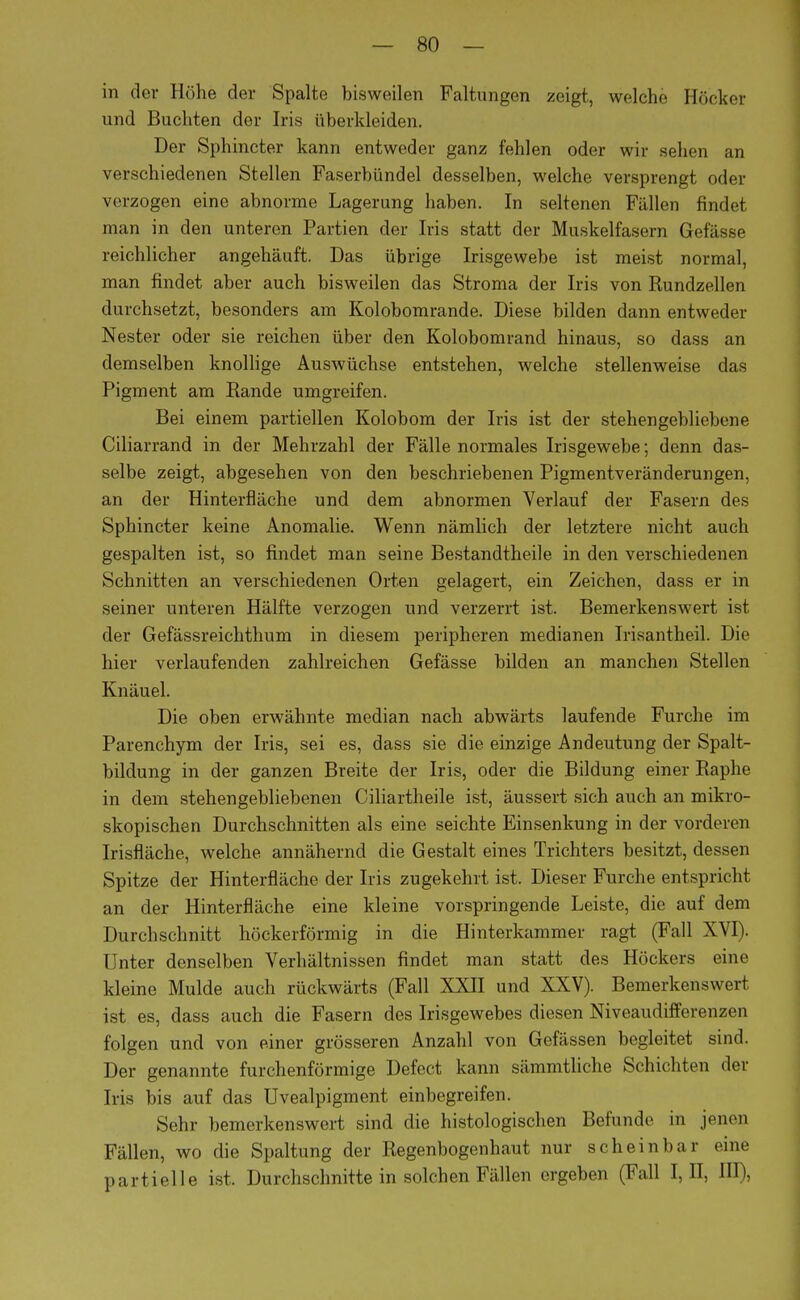 in der Höhe der Spalte bisweilen Faltungen zeigt, welche Höcker und Buchten der Iris iiberkleiden. Der Sphincter kann entweder ganz fehlen oder wir sehen an verschiedenen Stellen Faserbündel desselben, welche versprengt oder verzogen eine abnorme Lagerung haben. In seltenen Fällen findet man in den unteren Partien der Iris statt der Muskelfasern Gefässe reichlicher angehäuft. Das übrige Irisgewebe ist meist normal, man findet aber auch bisweilen das Stroma der Iris von Rundzellen durchsetzt, besonders am Kolobomrande. Diese bilden dann entweder Nester oder sie reichen über den Kolobomrand hinaus, so dass an demselben knollige Auswüchse entstehen, welche stellenweise das Pigment am Rande umgreifen. Bei einem partiellen Kolobom der Iris ist der stehengebliebene Ciliarrand in der Mehrzahl der Fälle normales Irisgewebe; denn das- selbe zeigt, abgesehen von den beschriebenen Pigmentveränderungen, an der Hinterfläche und dem abnormen Verlauf der Fasern des Sphincter keine Anomalie. Wenn nämlich der letztere nicht auch gespalten ist, so findet man seine Bestandteile in den verschiedenen Schnitten an verschiedenen Orten gelagert, ein Zeichen, dass er in seiner unteren Hälfte verzogen und verzerrt ist. Bemerkenswert ist der Gefässreichthum in diesem peripheren medianen Irisantheil. Die hier verlaufenden zahlreichen Gefässe bilden an manchen Stellen Knäuel. Die oben erwähnte median nach abwärts laufende Furche im Parenchym der Iris, sei es, dass sie die einzige Andeutung der Spalt- bildung in der ganzen Breite der Iris, oder die Bildung einer Raphe in dem stehengebliebenen Ciliartheile ist, äussert sich auch an mikro- skopischen Durchschnitten als eine seichte Einsenkung in der vorderen Irisfläche, welche annähernd die Gestalt eines Trichters besitzt, dessen Spitze der Hinterfläche der Iris zugekehrt ist. Dieser Furche entspricht an der Hinterfläche eine kleine vorspringende Leiste, die auf dem Durchschnitt höckerförmig in die Hinterkammer ragt (Fall XVI). Unter denselben Verhältnissen findet man statt des Höckers eine kleine Mulde auch rückwärts (Fall XXII und XXV). Bemerkenswert ist es, dass auch die Fasern des Irisgewebes diesen Niveaudifferenzen folgen und von einer grösseren Anzahl von Gefässen begleitet sind. Der genannte furchenförmige Defect kann sämmtliche Schichten der Iris bis auf das Uvealpigment einbegreifen. Sehr bemerkenswert sind die histologischen Befunde in jenen Fällen, wo die Spaltung der Regenbogenhaut nur scheinbar eine partielle ist. Durchschnitte in solchen Fällen ergeben (Fall I, II, Ul i-