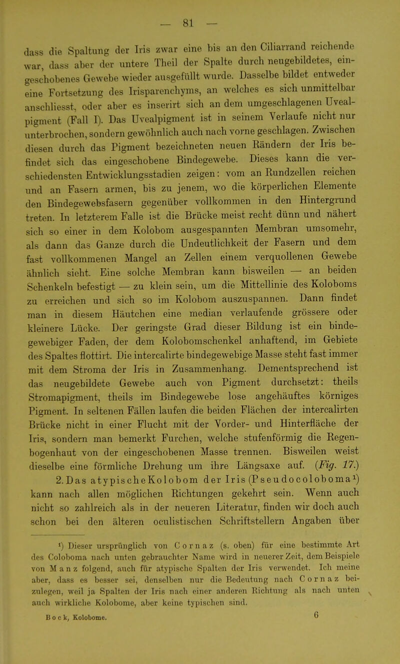 dass die Spaltung der Iris zwar eine bis an den Ciliarrand reichende war, dass aber der untere Theil der Spalte durch neugebildetes, ein- geschobenes Gewebe wieder ausgefüllt wurde. Dasselbe bildet entweder eine Fortsetzung des Irisparenchyms, an welches es sich unmittelbar anschliesst, oder aber es inserirt sich an dem umgeschlagenen Uveal- pigment (Fall I). Das Uvealpigment ist in seinem Verlaufe nicht nur unterbrochen, sondern gewöhnlich auch nach vorne geschlagen. Zwischen diesen durch das Pigment bezeichneten neuen Rändern der Iris be- findet sich das eingeschobene Bindegewebe. Dieses kann die ver- schiedensten Entwicklungsstadien zeigen: vom an Rundzellen reichen und an Fasern armen, bis zu jenem, wo die körperlichen Elemente den Bindegewebsfasern gegenüber vollkommen in den Hintergrund treten. In letzterem Falle ist die Brücke meist recht dünn und nähert sich so einer in dem Kolobom ausgespannten Membran umsomehr, als dann das Ganze durch die Undeutlichkeit der Fasern und dem fast vollkommenen Mangel an Zellen einem verquollenen Gewebe ähnlich sieht. Eine solche Membran kann bisweilen — an beiden Schenkeln befestigt — zu klein sein, um die Mittellinie des Koloboms zu erreichen und sich so im Kolobom auszuspannen. Dann findet man in diesem Häutchen eine median verlaufende grössere oder kleinere Lücke. Der geringste Grad dieser Bildung ist ein binde- gewebiger Faden, der dem Kolobomschenkel anhaftend, im Gebiete des Spaltes flottirt. Die intercalirte bindegewebige Masse steht fast immer mit dem Stroma der Iris in Zusammenhang. Dementsprechend ist das neugebildete Gewebe auch von Pigment durchsetzt: theils Stromapigment, theils im Bindegewebe lose angehäuftes körniges Pigment. In seltenen Fällen laufen die beiden Flächen der intercalirten Brücke nicht in einer Flucht mit der Vorder- und Hinterfläche der Iris, sondern man bemerkt Furchen, welche stufenförmig die Regen- bogenhaut von der eingeschobenen Masse trennen. Bisweilen weist dieselbe eine förmliche Drehung um ihre Längsaxe auf. {Fig. 17.) 2.Das atypischeKolobom der Iris (Pseudocoloboma1) kann nach allen möglichen Richtungen gekehrt sein. Wenn auch nicht so zahlreich als in der neueren Literatur, finden wir doch auch schon bei den älteren oculistischen Schriftstellern Angaben über *) Dieser ursprünglich von Cornaz (s. oben) für eine bestimmte Art des Coloboma nach unten gebrauchter Name wird in neuerer Zeit, dem Beispiele von M a n z folgend, auch für atypische Spalten der Iris verwendet. Ich meine aber, dass es besser sei, denselben nur die Bedeutung nach Cornaz bei- zulegen, weil ja Spalten der Iris nach einer anderen Richtung als nach unten auch wirkliche Kolobome, aber keine typischen sind. Bock, Kolobome. 6