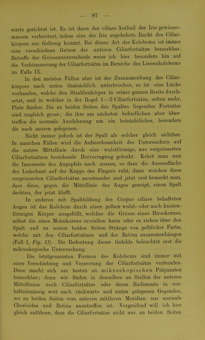 wärts gerichtet ist. Es ist dann der ciliare Antheil der Iris gewisser- raassen verbreitert, indem eine der Iris zugekehrte Bucht des Ciliar- körpers zur Geltung kommt. Bei dieser Art des Koloboms ist immer eine verschiedene Grösse der unteren Ciliarfortsätze bemerkbar. Betreffs der Grössenunterschiede weise ich hier besonders hin auf die Verkümmerung der Ciliarfortsätze im Bereiche des Linsenkoloboms im Falle IX. In den meisten Fällen aber ist der Zusammenhang des Ciliar- körpers nach unten thatsächlich unterbrochen, es ist eine Lücke vorhanden, welche den Strahlenkörper in seiner ganzen Breite durch- setzt, und in welcher in der Regel 1—2 Ciliarfortsätze, selten mehr, Platz fänden. Die zu beiden Seiten des Spaltes liegenden Fortsätze sind ungleich gross; die ihm am nächsten befindlichen aber über- treffen die normale Ausdehnung um ein beträchtliches, besonders die nach aussen gelegenen. Nicht immer jedoch ist der Spalt als solcher gleich sichtbar. In manchen Fällen wird die Aufmerksamkeit des Untersuchers auf die untere Mittellinie durch eine wulstförmige, aus vergrösserten Ciliarfortsätzen bestehende Hervorragung gelenkt. Kehrt man nun die Innenseite des Augapfels nach aussen, so dass die Aussenfläche der Lederhaut auf der Kuppe des Fingers ruht, dann weichen diese vergrösserten Ciliarfortsätze auseinander und jetzt erst bemerkt man, dass diese, gegen die Mittellinie des Auges geneigt, einen Spalt deckten, der jetzt klafft. In anderen mit Spaltbildung des Corpus ciliare behafteten Augen ist das Kolobom durch einen gelben wulst- oder auch knoten- förmigen Körper ausgefüllt, welcher die Grösse eines Hirsekornes, selbst die eines Mohnkornes erreichen kann oder es ziehen über den Spalt und zu seinen beiden Seiten Stränge, von gelblicher Farbe, welche mit den Ciliarfortsätzen und der Retina zusammenhängen (Fall I, Fig. 11). Die Bedeutung dieser Gebilde beleuchtet erst die mikroskopische Untersuchung. Die letztgenannten Formen des Koloboms sind immer mit einer Verschiebung und Verzerrung der Ciliarfortsätze verbunden. Diese macht sich am besten an mikroskopischen Präparaten bemerkbar; denn wir finden in denselben an Stellen der unteren Mittellinien noch Ciliarfortsätze oder deren Rudimente in ver- hältnismässig weit nach rückwärts und unten gelegenen Gegenden, wo zu beiden Seiten vom unteren mittleren Meridian nur normale Chorioidea und Retina anzutreffen ist. Vorgreifend will ich hier gleich anführen, dass die Ciliarfortsätze nicht nur zu beiden Seiten